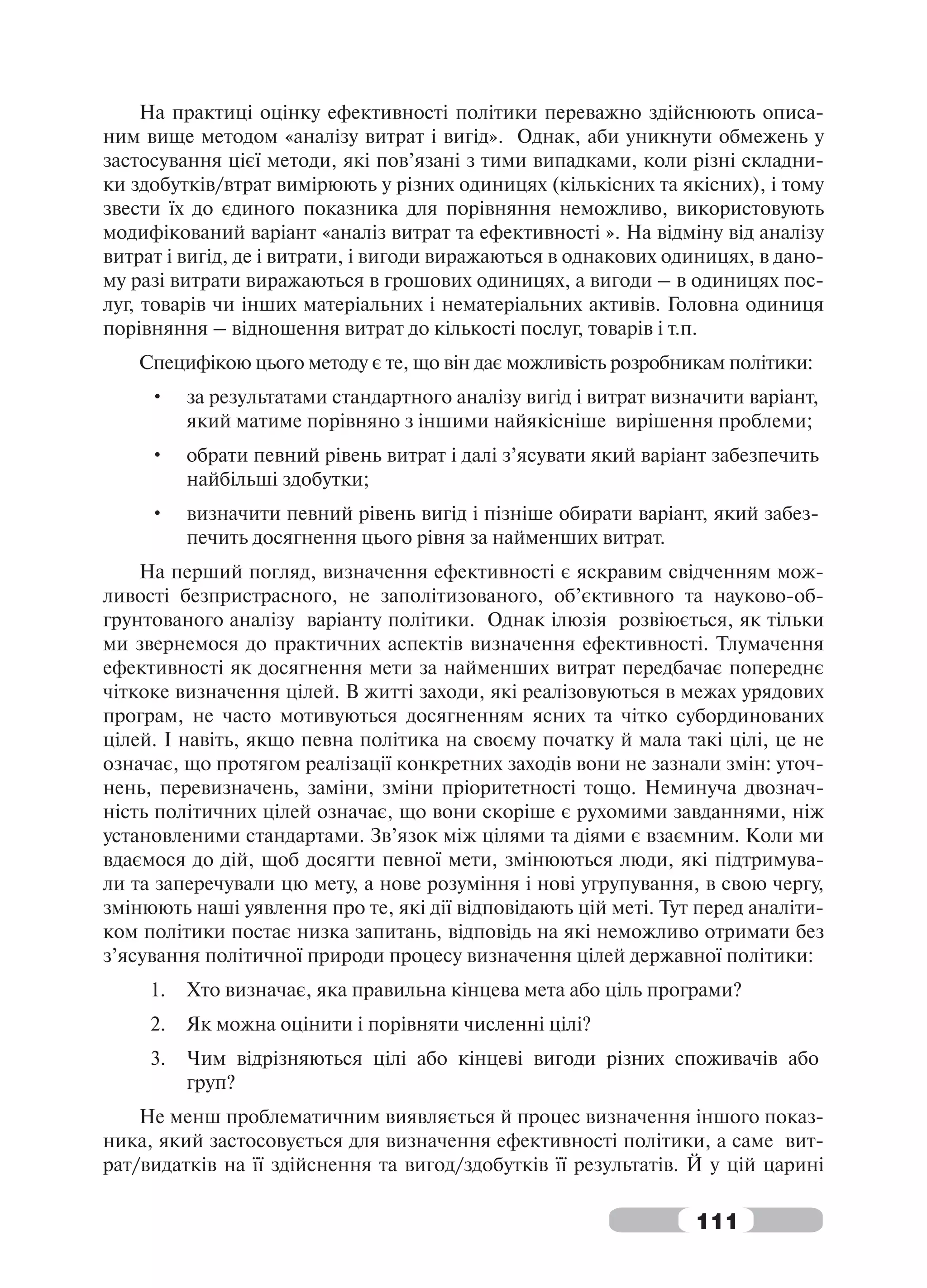 На практиці оцінку ефективності політики переважно здійснюють описа-
ним вище методом «аналізу витрат і вигід». Однак, аби уникнути обмежень у
застосування цієї методи, які пов’язані з тими випадками, коли різні складни-
ки здобутків/втрат вимірюють у різних одиницях (кількісних та якісних), і тому
звести їх до єдиного показника для порівняння неможливо, використовують
модифікований варіант «аналіз витрат та ефективності ». На відміну від аналізу
витрат і вигід, де і витрати, і вигоди виражаються в однакових одиницях, в дано-
му разі витрати виражаються в грошових одиницях, а вигоди – в одиницях пос-
луг, товарів чи інших матеріальних і нематеріальних активів. Головна одиниця
порівняння – відношення витрат до кількості послуг, товарів і т.п.
   Специфікою цього методу є те, що він дає можливість розробникам політики:
     •    за результатами стандартного аналізу вигід і витрат визначити варіант,
          який матиме порівняно з іншими найякісніше вирішення проблеми;
     •    обрати певний рівень витрат і далі з’ясувати який варіант забезпечить
          найбільші здобутки;
     •    визначити певний рівень вигід і пізніше обирати варіант, який забез-
          печить досягнення цього рівня за найменших витрат.
    На перший погляд, визначення ефективності є яскравим свідченням мож-
ливості безпристрасного, не заполітизованого, об’єктивного та науково-об-
грунтованого аналізу варіанту політики. Однак ілюзія розвіюється, як тільки
ми звернемося до практичних аспектів визначення ефективності. Тлумачення
ефективності як досягнення мети за найменших витрат передбачає попереднє
чіткоке визначення цілей. В житті заходи, які реалізовуються в межах урядових
програм, не часто мотивуються досягненням ясних та чітко субординованих
цілей. І навіть, якщо певна політика на своєму початку й мала такі цілі, це не
означає, що протягом реалізації конкретних заходів вони не зазнали змін: уточ-
нень, перевизначень, заміни, зміни пріоритетності тощо. Неминуча двознач-
ність політичних цілей означає, що вони скоріше є рухомими завданнями, ніж
установленими стандартами. Зв’язок між цілями та діями є взаємним. Коли ми
вдаємося до дій, щоб досягти певної мети, змінюються люди, які підтримува-
ли та заперечували цю мету, а нове розуміння і нові угрупування, в свою чергу,
змінюють наші уявлення про те, які дії відповідають цій меті. Тут перед аналіти-
ком політики постає низка запитань, відповідь на які неможливо отримати без
з’ясування політичної природи процесу визначення цілей державної політики:
     1.   Хто визначає, яка правильна кінцева мета або ціль програми?
     2.   Як можна оцінити і порівняти численні цілі?
     3.   Чим відрізняються цілі або кінцеві вигоди різних споживачів або
          груп?
    Не менш проблематичним виявляється й процес визначення іншого показ-
ника, який застосовується для визначення ефективності політики, а саме вит-
рат/видатків на її здійснення та вигод/здобутків її результатів. Й у цій царині

                                                                  111
 