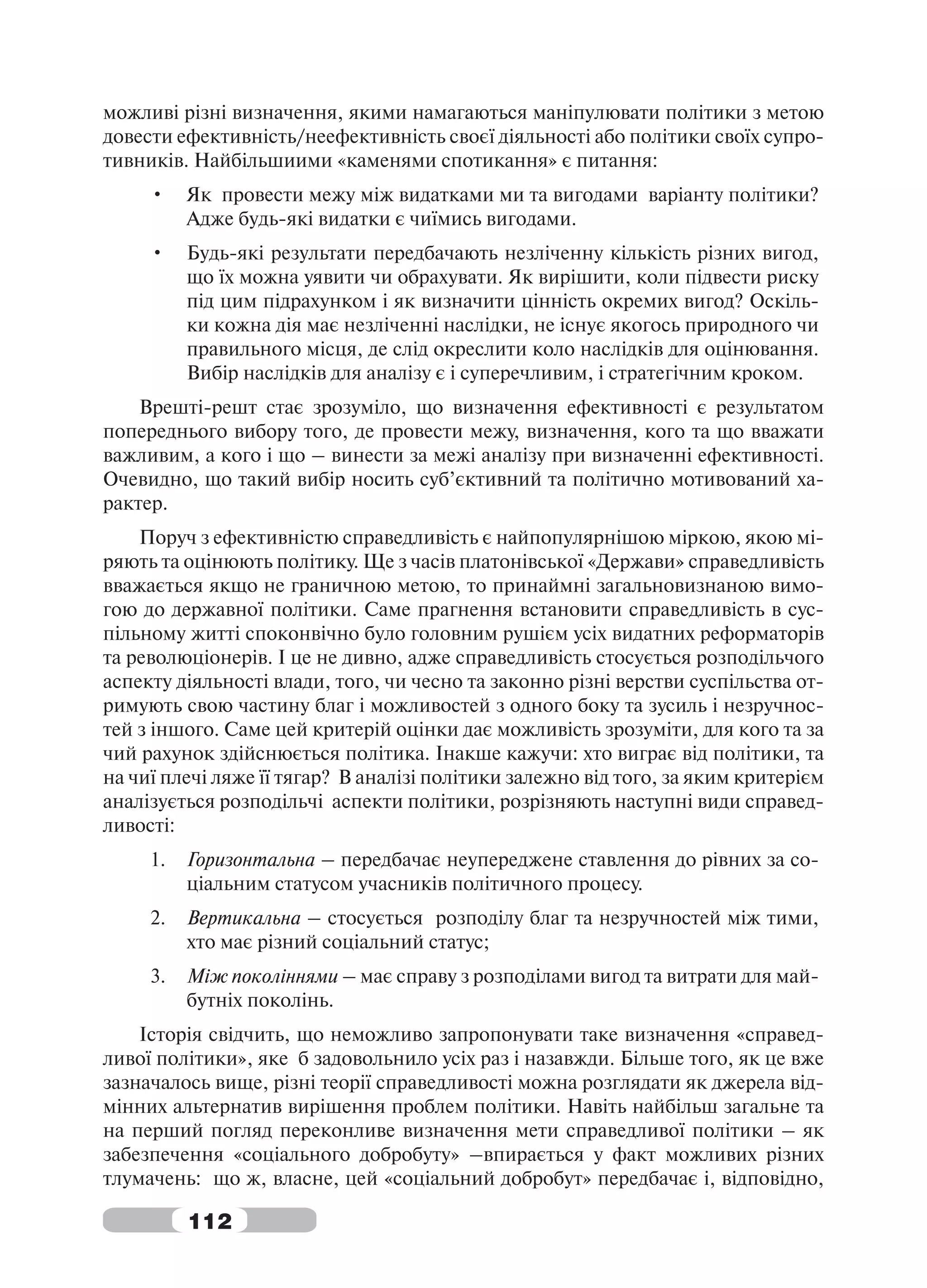 можливі різні визначення, якими намагаються маніпулювати політики з метою
довести ефективність/неефективність своєї діяльності або політики своїх супро-
тивників. Найбільшиими «каменями спотикання» є питання:
     •    Як провести межу між видатками ми та вигодами варіанту політики?
          Адже будь-які видатки є чиїмись вигодами.
     •    Будь-які результати передбачають незліченну кількість різних вигод,
          що їх можна уявити чи обрахувати. Як вирішити, коли підвести риску
          під цим підрахунком і як визначити цінність окремих вигод? Оскіль-
          ки кожна дія має незліченні наслідки, не існує якогось природного чи
          правильного місця, де слід окреслити коло наслідків для оцінювання.
          Вибір наслідків для аналізу є і суперечливим, і стратегічним кроком.
    Врешті-решт стає зрозуміло, що визначення ефективності є результатом
попереднього вибору того, де провести межу, визначення, кого та що вважати
важливим, а кого і що – винести за межі аналізу при визначенні ефективності.
Очевидно, що такий вибір носить суб’єктивний та політично мотивований ха-
рактер.
    Поруч з ефективністю справедливість є найпопулярнішою міркою, якою мі-
ряють та оцінюють політику. Ще з часів платонівської «Держави» справедливість
вважається якщо не граничною метою, то принаймні загальновизнаною вимо-
гою до державної політики. Саме прагнення встановити справедливість в сус-
пільному житті споконвічно було головним рушієм усіх видатних реформаторів
та революціонерів. І це не дивно, адже справедливість стосується розподільчого
аспекту діяльності влади, того, чи чесно та законно різні верстви суспільства от-
римують свою частину благ і можливостей з одного боку та зусиль і незручнос-
тей з іншого. Саме цей критерій оцінки дає можливість зрозуміти, для кого та за
чий рахунок здійснюється політика. Інакше кажучи: хто виграє від політики, та
на чиї плечі ляже її тягар? В аналізі політики залежно від того, за яким критерієм
аналізується розподільчі аспекти політики, розрізняють наступні види справед-
ливості:
     1.   Горизонтальна – передбачає неупереджене ставлення до рівних за со-
          ціальним статусом учасників політичного процесу.
     2.   Вертикальна – стосується розподілу благ та незручностей між тими,
          хто має різний соціальний статус;
     3.   Між поколіннями – має справу з розподілами вигод та витрати для май-
          бутніх поколінь.
    Історія свідчить, що неможливо запропонувати таке визначення «справед-
ливої політики», яке б задовольнило усіх раз і назавжди. Більше того, як це вже
зазначалось вище, різні теорії справедливості можна розглядати як джерела від-
мінних альтернатив вирішення проблем політики. Навіть найбільш загальне та
на перший погляд переконливе визначення мети справедливої політики – як
забезпечення «соціального добробуту» –впирається у факт можливих різних
тлумачень: що ж, власне, цей «соціальний добробут» передбачає і, відповідно,

          112
 