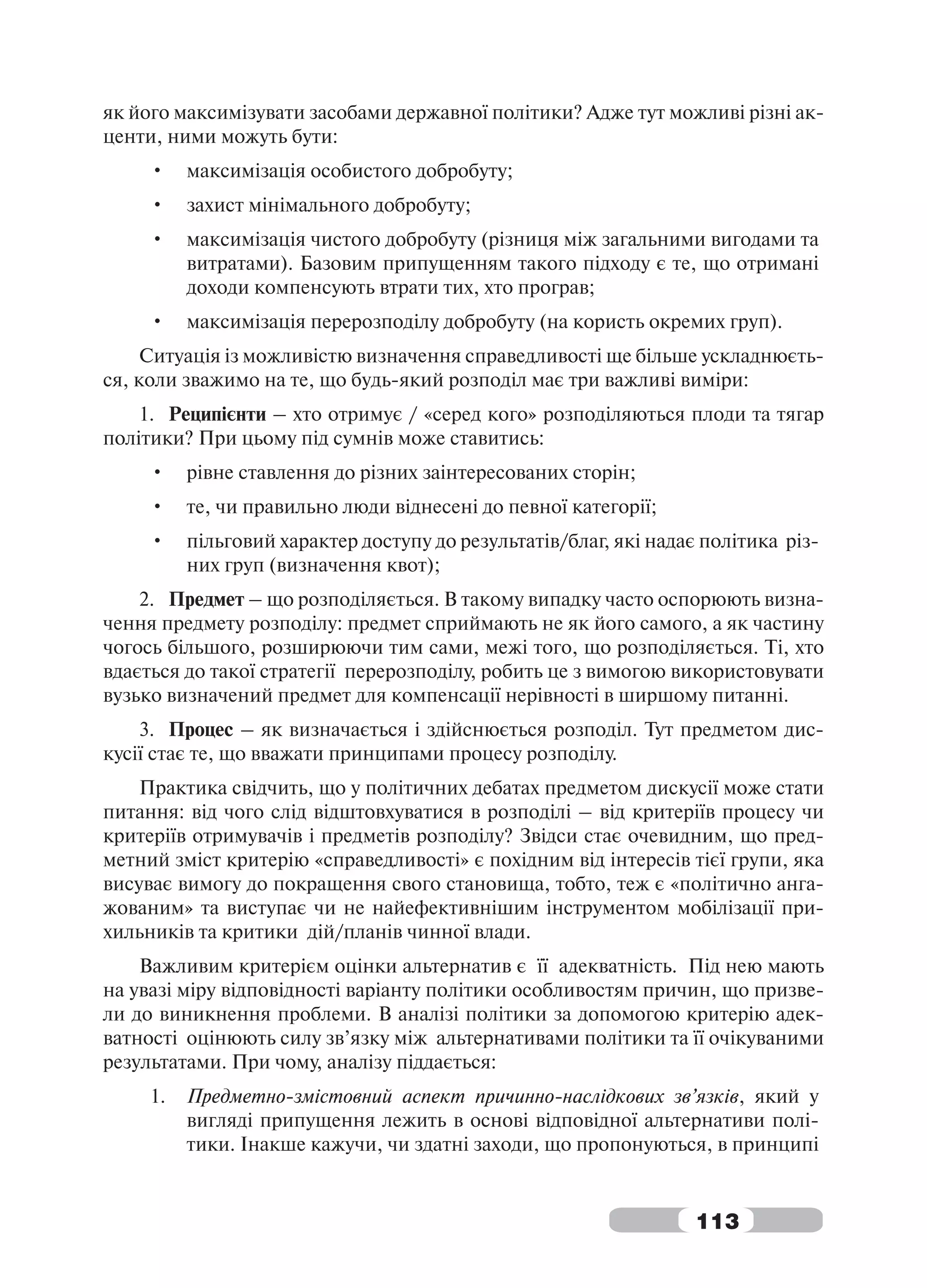 як його максимізувати засобами державної політики? Адже тут можливі різні ак-
центи, ними можуть бути:
     •    максимізація особистого добробуту;
     •    захист мінімального добробуту;
     •    максимізація чистого добробуту (різниця між загальними вигодами та
          витратами). Базовим припущенням такого підходу є те, що отримані
          доходи компенсують втрати тих, хто програв;
     •    максимізація перерозподілу добробуту (на користь окремих груп).
     Ситуація із можливістю визначення справедливості ще більше ускладнюєть-
ся, коли зважимо на те, що будь-який розподіл має три важливі виміри:
    1. Реципієнти – хто отримує / «серед кого» розподіляються плоди та тягар
політики? При цьому під сумнів може ставитись:
     •    рівне ставлення до різних заінтересованих сторін;
     •    те, чи правильно люди віднесені до певної категорії;
     •    пільговий характер доступу до результатів/благ, які надає політика різ-
          них груп (визначення квот);
    2. Предмет – що розподіляється. В такому випадку часто оспорюють визна-
чення предмету розподілу: предмет сприймають не як його самого, а як частину
чогось більшого, розширюючи тим сами, межі того, що розподіляється. Ті, хто
вдається до такої стратегії перерозподілу, робить це з вимогою використовувати
вузько визначений предмет для компенсації нерівності в ширшому питанні.
    3. Процес – як визначається і здійснюється розподіл. Тут предметом дис-
кусії стає те, що вважати принципами процесу розподілу.
    Практика свідчить, що у політичних дебатах предметом дискусії може стати
питання: від чого слід відштовхуватися в розподілі – від критеріїв процесу чи
критеріїв отримувачів і предметів розподілу? Звідси стає очевидним, що пред-
метний зміст критерію «справедливості» є похідним від інтересів тієї групи, яка
висуває вимогу до покращення свого становища, тобто, теж є «політично анга-
жованим» та виступає чи не найефективнішим інструментом мобілізації при-
хильників та критики дій/планів чинної влади.
    Важливим критерієм оцінки альтернатив є її адекватність. Під нею мають
на увазі міру відповідності варіанту політики особливостям причин, що призве-
ли до виникнення проблеми. В аналізі політики за допомогою критерію адек-
ватності оцінюють силу зв’язку між альтернативами політики та її очікуваними
результатами. При чому, аналізу піддається:
     1.   Предметно-змістовний аспект причинно-наслідкових зв’язків, який у
          вигляді припущення лежить в основі відповідної альтернативи полі-
          тики. Інакше кажучи, чи здатні заходи, що пропонуються, в принципі


                                                                   113
 