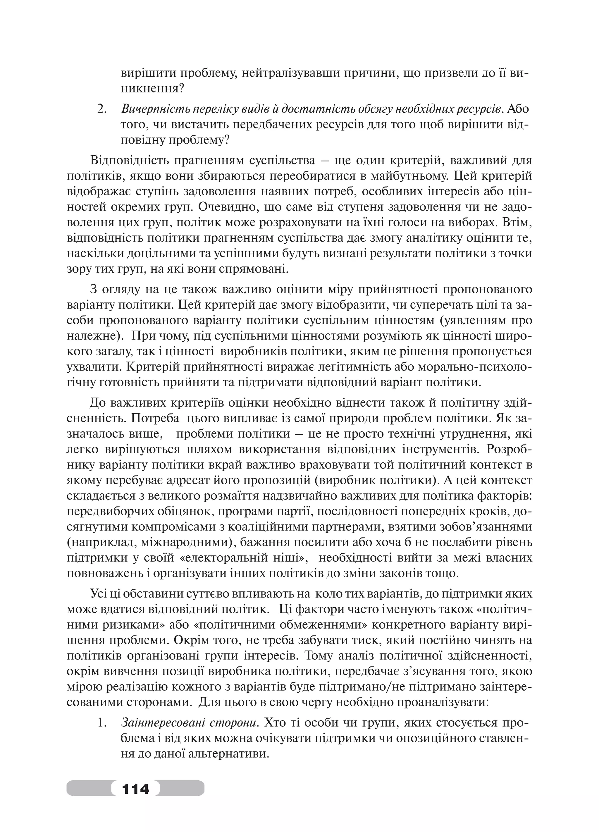 вирішити проблему, нейтралізувавши причини, що призвели до її ви-
          никнення?
     2.   Вичерпність переліку видів й достатність обсягу необхідних ресурсів. Або
          того, чи вистачить передбачених ресурсів для того щоб вирішити від-
          повідну проблему?
    Відповідність прагненням суспільства – ще один критерій, важливий для
політиків, якщо вони збираються переобиратися в майбутньому. Цей критерій
відображає ступінь задоволення наявних потреб, особливих інтересів або цін-
ностей окремих груп. Очевидно, що саме від ступеня задоволення чи не задо-
волення цих груп, політик може розраховувати на їхні голоси на виборах. Втім,
відповідність політики прагненням суспільства дає змогу аналітику оцінити те,
наскільки доцільними та успішними будуть визнані результати політики з точки
зору тих груп, на які вони спрямовані.
    З огляду на це також важливо оцінити міру прийнятності пропонованого
варіанту політики. Цей критерій дає змогу відобразити, чи суперечать цілі та за-
соби пропонованого варіанту політики суспільним цінностям (уявленням про
належне). При чому, під суспільними цінностями розуміють як цінності широ-
кого загалу, так і цінності виробників політики, яким це рішення пропонується
ухвалити. Критерій прийнятності виражає легітимність або морально-психоло-
гічну готовність прийняти та підтримати відповідний варіант політики.
    До важливих критеріїв оцінки необхідно віднести також й політичну здій-
сненність. Потреба цього випливає із самої природи проблем політики. Як за-
значалось вище, проблеми політики – це не просто технічні утруднення, які
легко вирішуються шляхом використання відповідних інструментів. Розроб-
нику варіанту політики вкрай важливо враховувати той політичний контекст в
якому перебуває адресат його пропозицій (виробник політики). А цей контекст
складається з великого розмаїття надзвичайно важливих для політика факторів:
передвиборчих обіцянок, програми партії, послідовності попередніх кроків, до-
сягнутими компромісами з коаліційними партнерами, взятими зобов’язаннями
(наприклад, міжнародними), бажання посилити або хоча б не послабити рівень
підтримки у своїй «електоральній ніші», необхідності вийти за межі власних
повноважень і організувати інших політиків до зміни законів тощо.
    Усі ці обставини суттєво впливають на коло тих варіантів, до підтримки яких
може вдатися відповідний політик. Ці фактори часто іменують також «політич-
ними ризиками» або «політичними обмеженнями» конкретного варіанту вирі-
шення проблеми. Окрім того, не треба забувати тиск, який постійно чинять на
політиків організовані групи інтересів. Тому аналіз політичної здійсненності,
окрім вивчення позиції виробника політики, передбачає з’ясування того, якою
мірою реалізацію кожного з варіантів буде підтримано/не підтримано заінтере-
сованими сторонами. Для цього в свою чергу необхідно проаналізувати:
     1.   Заінтересовані сторони. Хто ті особи чи групи, яких стосується про-
          блема і від яких можна очікувати підтримки чи опозиційного ставлен-
          ня до даної альтернативи.

          114
 