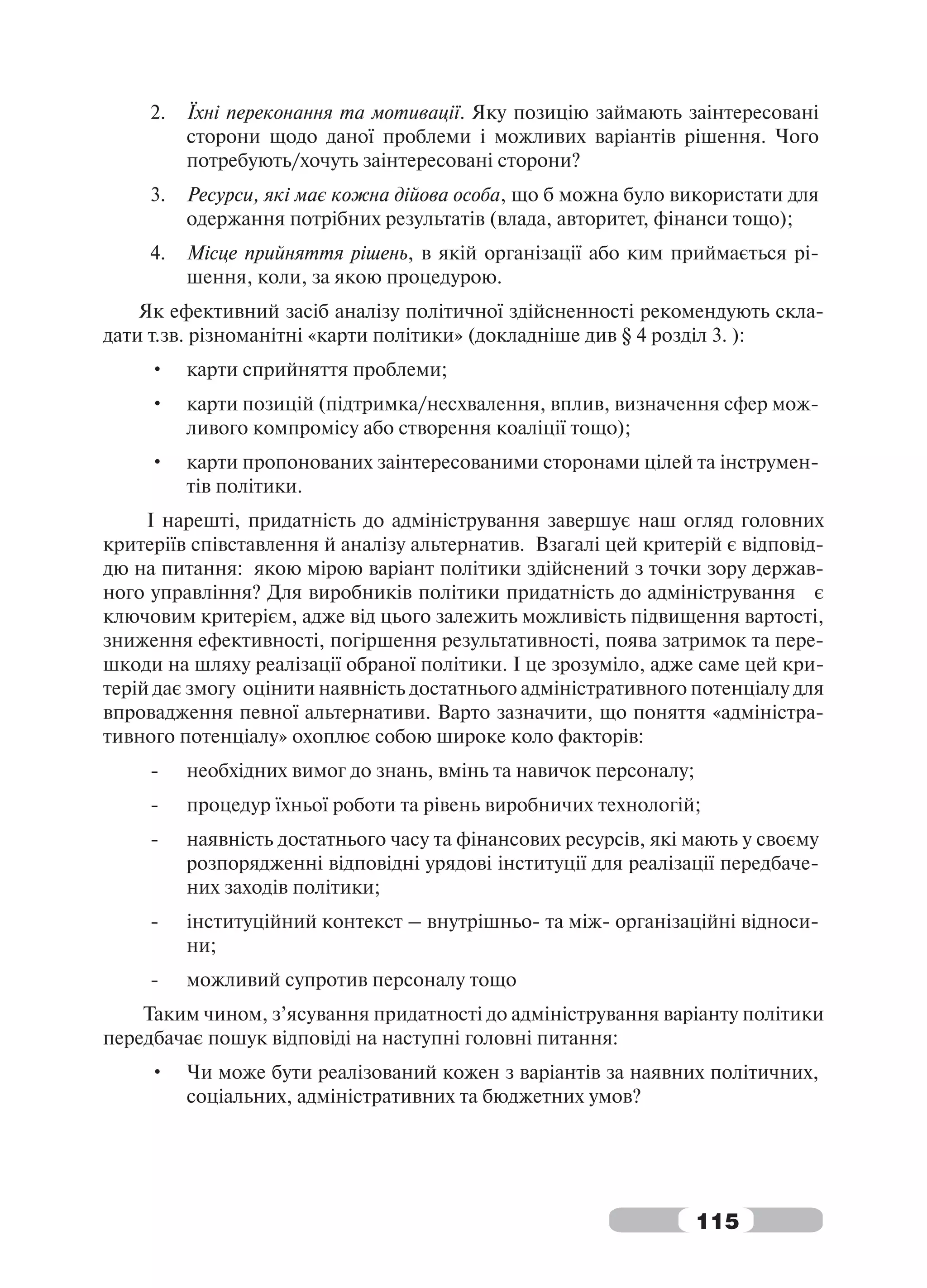 2.   Їхні переконання та мотивації. Яку позицію займають заінтересовані
          сторони щодо даної проблеми і можливих варіантів рішення. Чого
          потребують/хочуть заінтересовані сторони?
     3.   Ресурси, які має кожна дійова особа, що б можна було використати для
          одержання потрібних результатів (влада, авторитет, фінанси тощо);
     4.   Місце прийняття рішень, в якій організації або ким приймається рі-
          шення, коли, за якою процедурою.
    Як ефективний засіб аналізу політичної здійсненності рекомендують скла-
дати т.зв. різноманітні «карти політики» (докладніше див § 4 розділ 3. ):
     •    карти сприйняття проблеми;
     •    карти позицій (підтримка/несхвалення, вплив, визначення сфер мож-
          ливого компромісу або створення коаліції тощо);
     •    карти пропонованих заінтересованими сторонами цілей та інструмен-
          тів політики.
     І нарешті, придатність до адміністрування завершує наш огляд головних
критеріїв співставлення й аналізу альтернатив. Взагалі цей критерій є відповід-
дю на питання: якою мірою варіант політики здійснений з точки зору держав-
ного управління? Для виробників політики придатність до адміністрування є
ключовим критерієм, адже від цього залежить можливість підвищення вартості,
зниження ефективності, погіршення результативності, поява затримок та пере-
шкоди на шляху реалізації обраної політики. І це зрозуміло, адже саме цей кри-
терій дає змогу оцінити наявність достатнього адміністративного потенціалу для
впровадження певної альтернативи. Варто зазначити, що поняття «адміністра-
тивного потенціалу» охоплює собою широке коло факторів:
     -    необхідних вимог до знань, вмінь та навичок персоналу;
     -    процедур їхньої роботи та рівень виробничих технологій;
     -    наявність достатнього часу та фінансових ресурсів, які мають у своєму
          розпорядженні відповідні урядові інституції для реалізації передбаче-
          них заходів політики;
     -    інституційний контекст – внутрішньо- та між- організаційні відноси-
          ни;
     -    можливий супротив персоналу тощо
    Таким чином, з’ясування придатності до адміністрування варіанту політики
передбачає пошук відповіді на наступні головні питання:
     •    Чи може бути реалізований кожен з варіантів за наявних політичних,
          соціальних, адміністративних та бюджетних умов?




                                                                   115
 
