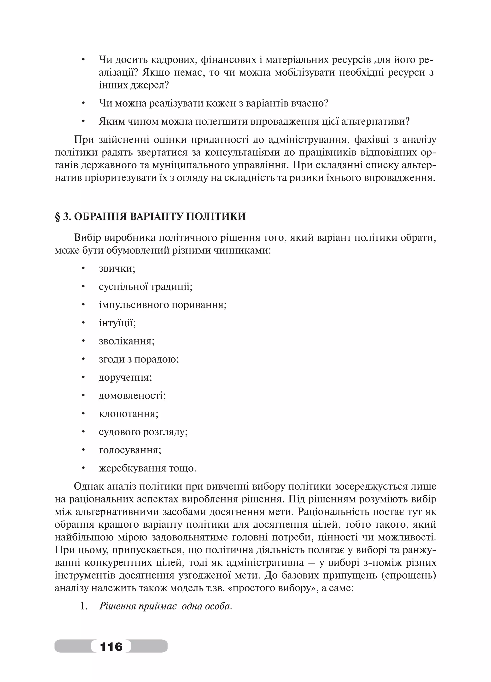 •    Чи досить кадрових, фінансових і матеріальних ресурсів для його ре-
          алізації? Якщо немає, то чи можна мобілізувати необхідні ресурси з
          інших джерел?
     •    Чи можна реалізувати кожен з варіантів вчасно?
     •    Яким чином можна полегшити впровадження цієї альтернативи?
    При здійсненні оцінки придатності до адміністрування, фахівці з аналізу
політики радять звертатися за консультаціями до працівників відповідних ор-
ганів державного та муніципального управління. При складанні списку альтер-
натив пріоритезувати їх з огляду на складність та ризики їхнього впровадження.


§ 3. ОБРАННЯ ВАРІАНТУ ПОЛІТИКИ
   Вибір виробника політичного рішення того, який варіант політики обрати,
може бути обумовлений різними чинниками:
     •    звички;
     •    суспільної традиції;
     •    імпульсивного поривання;
     •    інтуїції;
     •    зволікання;
     •    згоди з порадою;
     •    доручення;
     •    домовленості;
     •    клопотання;
     •    судового розгляду;
     •    голосування;
     •    жеребкування тощо.
    Однак аналіз політики при вивченні вибору політики зосереджується лише
на раціональних аспектах вироблення рішення. Під рішенням розуміють вибір
між альтернативними засобами досягнення мети. Раціональність постає тут як
обрання кращого варіанту політики для досягнення цілей, тобто такого, який
найбільшою мірою задовольнятиме головні потреби, цінності чи можливості.
При цьому, припускається, що політична діяльність полягає у виборі та ранжу-
ванні конкурентних цілей, тоді як адміністративна – у виборі з-поміж різних
інструментів досягнення узгодженої мети. До базових припущень (спрощень)
аналізу належить також модель т.зв. «простого вибору», а саме:
     1.   Рішення приймає одна особа.


          116
 