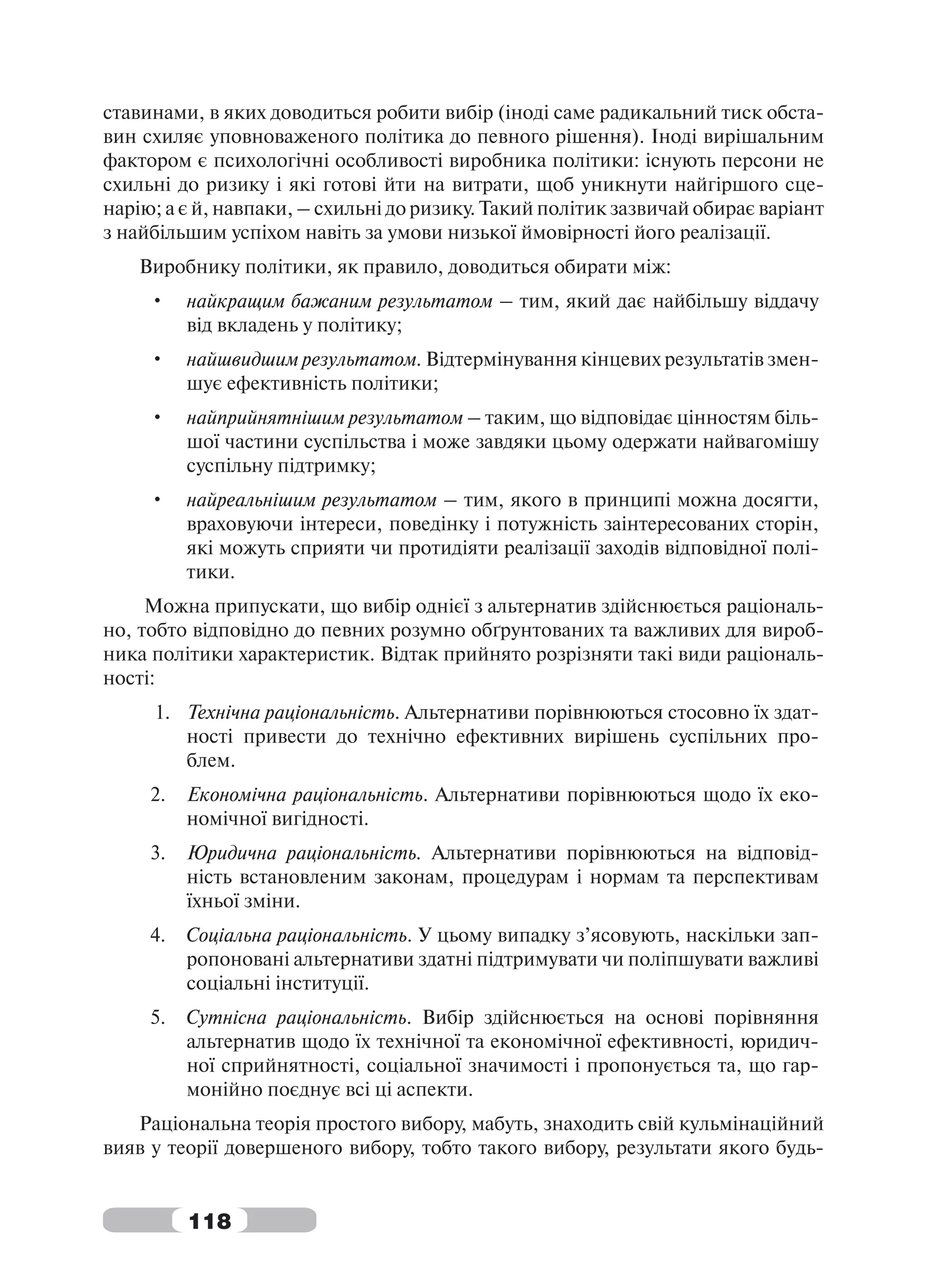 ставинами, в яких доводиться робити вибір (іноді саме радикальний тиск обста-
вин схиляє уповноваженого політика до певного рішення). Іноді вирішальним
фактором є психологічні особливості виробника політики: існують персони не
схильні до ризику і які готові йти на витрати, щоб уникнути найгіршого сце-
нарію; а є й, навпаки, – схильні до ризику. Такий політик зазвичай обирає варіант
з найбільшим успіхом навіть за умови низької ймовірності його реалізації.
    Виробнику політики, як правило, доводиться обирати між:
     •    найкращим бажаним результатом – тим, який дає найбільшу віддачу
          від вкладень у політику;
     •    найшвидшим результатом. Відтермінування кінцевих результатів змен-
          шує ефективність політики;
     •    найприйнятнішим результатом – таким, що відповідає цінностям біль-
          шої частини суспільства і може завдяки цьому одержати найвагомішу
          суспільну підтримку;
     •    найреальнішим результатом – тим, якого в принципі можна досягти,
          враховуючи інтереси, поведінку і потужність заінтересованих сторін,
          які можуть сприяти чи протидіяти реалізації заходів відповідної полі-
          тики.
     Можна припускати, що вибір однієї з альтернатив здійснюється раціональ-
но, тобто відповідно до певних розумно обґрунтованих та важливих для вироб-
ника політики характеристик. Відтак прийнято розрізняти такі види раціональ-
ності:
     1. Технічна раціональність. Альтернативи порівнюються стосовно їх здат-
        ності привести до технічно ефективних вирішень суспільних про-
        блем.
     2.   Економічна раціональність. Альтернативи порівнюються щодо їх еко-
          номічної вигідності.
     3.   Юридична раціональність. Альтернативи порівнюються на відповід-
          ність встановленим законам, процедурам і нормам та перспективам
          їхньої зміни.
     4.   Соціальна раціональність. У цьому випадку з’ясовують, наскільки зап-
          ропоновані альтернативи здатні підтримувати чи поліпшувати важливі
          соціальні інституції.
     5.   Сутнісна раціональність. Вибір здійснюється на основі порівняння
          альтернатив щодо їх технічної та економічної ефективності, юридич-
          ної сприйнятності, соціальної значимості і пропонується та, що гар-
          монійно поєднує всі ці аспекти.
   Раціональна теорія простого вибору, мабуть, знаходить свій кульмінаційний
вияв у теорії довершеного вибору, тобто такого вибору, результати якого будь-


          118
 