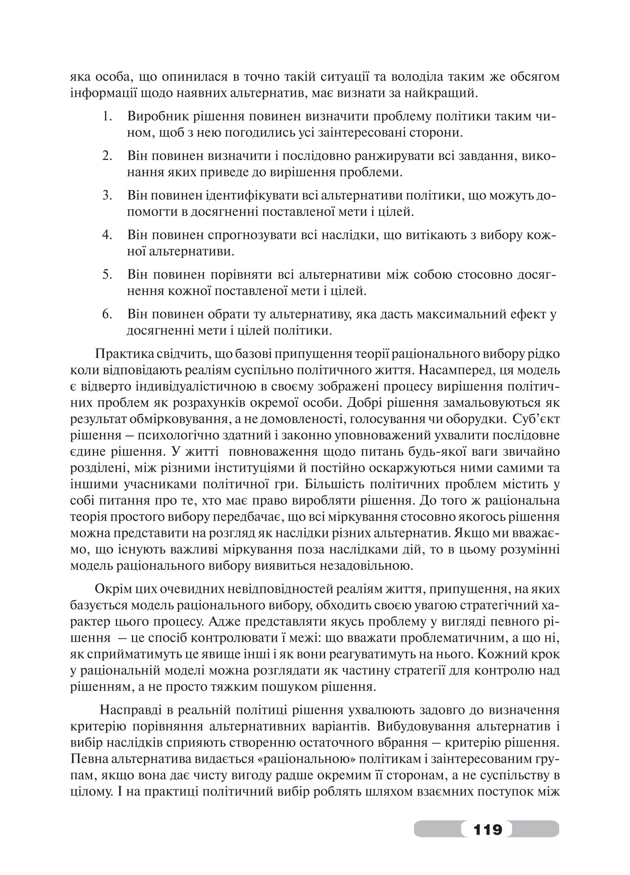 яка особа, що опинилася в точно такій ситуації та володіла таким же обсягом
інформації щодо наявних альтернатив, має визнати за найкращий.
     1.   Виробник рішення повинен визначити проблему політики таким чи-
          ном, щоб з нею погодились усі заінтересовані сторони.
     2.   Він повинен визначити і послідовно ранжирувати всі завдання, вико-
          нання яких приведе до вирішення проблеми.
     3.   Він повинен ідентифікувати всі альтернативи політики, що можуть до-
          помогти в досягненні поставленої мети і цілей.
     4.   Він повинен спрогнозувати всі наслідки, що витікають з вибору кож-
          ної альтернативи.
     5.   Він повинен порівняти всі альтернативи між собою стосовно досяг-
          нення кожної поставленої мети і цілей.
     6.   Він повинен обрати ту альтернативу, яка дасть максимальний ефект у
          досягненні мети і цілей політики.
     Практика свідчить, що базові припущення теорії раціонального вибору рідко
коли відповідають реаліям суспільно політичного життя. Насамперед, ця модель
є відверто індивідуалістичною в своєму зображені процесу вирішення політич-
них проблем як розрахунків окремої особи. Добрі рішення замальовуються як
результат обмірковування, а не домовленості, голосування чи оборудки. Суб’єкт
рішення – психологічно здатний і законно уповноважений ухвалити послідовне
єдине рішення. У житті повноваження щодо питань будь-якої ваги звичайно
розділені, між різними інституціями й постійно оскаржуються ними самими та
іншими учасниками політичної гри. Більшість політичних проблем містить у
собі питання про те, хто має право виробляти рішення. До того ж раціональна
теорія простого вибору передбачає, що всі міркування стосовно якогось рішення
можна представити на розгляд як наслідки різних альтернатив. Якщо ми вважає-
мо, що існують важливі міркування поза наслідками дій, то в цьому розумінні
модель раціонального вибору виявиться незадовільною.
    Окрім цих очевидних невідповідностей реаліям життя, припущення, на яких
базується модель раціонального вибору, обходить своєю увагою стратегічний ха-
рактер цього процесу. Адже представляти якусь проблему у вигляді певного рі-
шення – це спосіб контролювати ї межі: що вважати проблематичним, а що ні,
як сприйматимуть це явище інші і як вони реагуватимуть на нього. Кожний крок
у раціональній моделі можна розглядати як частину стратегії для контролю над
рішенням, а не просто тяжким пошуком рішення.
    Насправді в реальній політиці рішення ухвалюють задовго до визначення
критерію порівняння альтернативних варіантів. Вибудовування альтернатив і
вибір наслідків сприяють створенню остаточного вбрання – критерію рішення.
Певна альтернатива видається «раціональною» політикам і заінтересованим гру-
пам, якщо вона дає чисту вигоду радше окремим її сторонам, а не суспільству в
цілому. І на практиці політичний вибір роблять шляхом взаємних поступок між

                                                                119
 