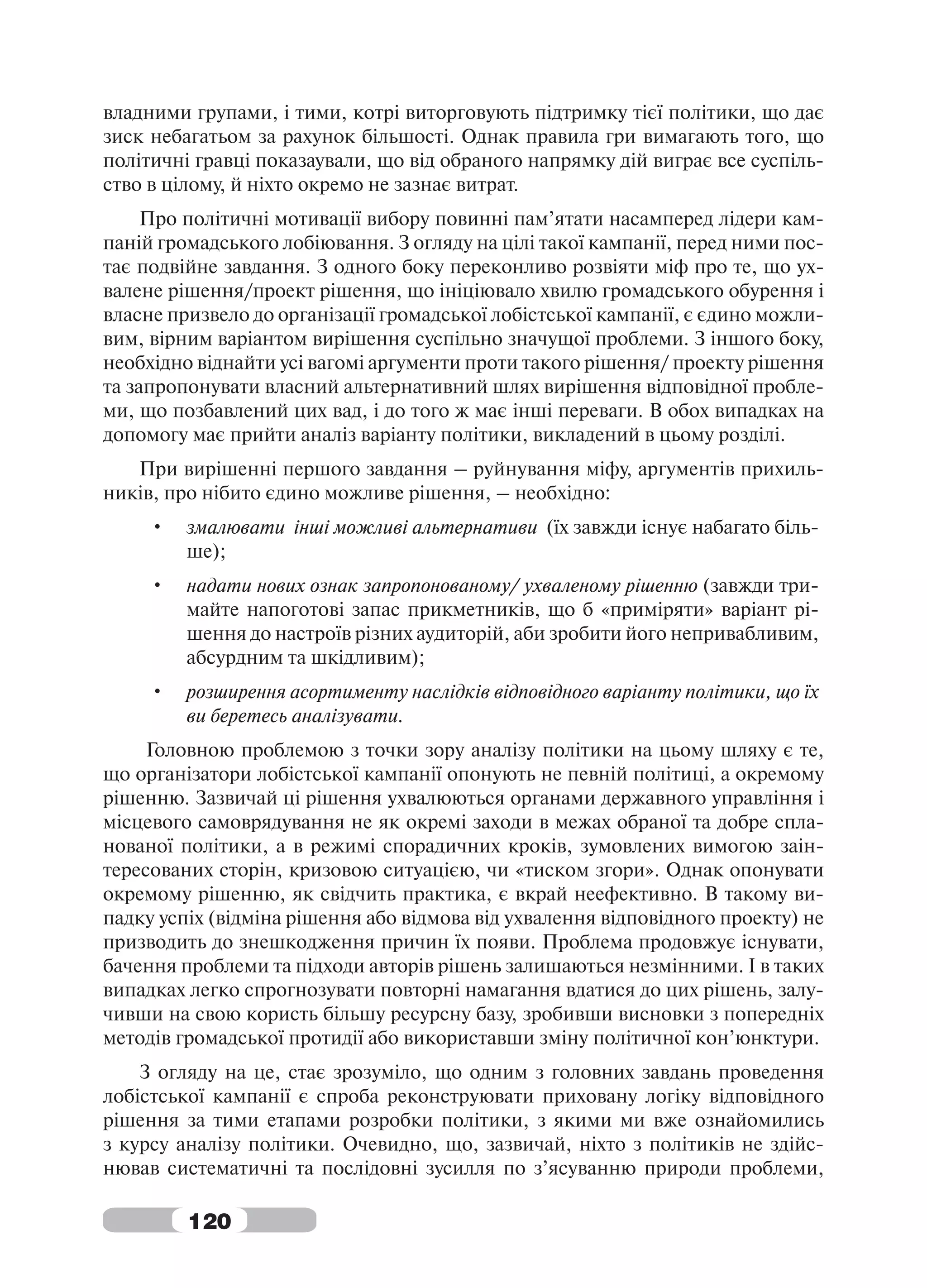 владними групами, і тими, котрі виторговують підтримку тієї політики, що дає
зиск небагатьом за рахунок більшості. Однак правила гри вимагають того, що
політичні гравці показаували, що від обраного напрямку дій виграє все суспіль-
ство в цілому, й ніхто окремо не зазнає витрат.
     Про політичні мотивації вибору повинні пам’ятати насамперед лідери кам-
паній громадського лобіювання. З огляду на цілі такої кампанії, перед ними пос-
тає подвійне завдання. З одного боку переконливо розвіяти міф про те, що ух-
валене рішення/проект рішення, що ініціювало хвилю громадського обурення і
власне призвело до організації громадської лобістської кампанії, є єдино можли-
вим, вірним варіантом вирішення суспільно значущої проблеми. З іншого боку,
необхідно віднайти усі вагомі аргументи проти такого рішення/ проекту рішення
та запропонувати власний альтернативний шлях вирішення відповідної пробле-
ми, що позбавлений цих вад, і до того ж має інші переваги. В обох випадках на
допомогу має прийти аналіз варіанту політики, викладений в цьому розділі.
   При вирішенні першого завдання – руйнування міфу, аргументів прихиль-
ників, про нібито єдино можливе рішення, – необхідно:
     •   змалювати інші можливі альтернативи (їх завжди існує набагато біль-
         ше);
     •   надати нових ознак запропонованому/ ухваленому рішенню (завжди три-
         майте напоготові запас прикметників, що б «приміряти» варіант рі-
         шення до настроїв різних аудиторій, аби зробити його непривабливим,
         абсурдним та шкідливим);
     •   розширення асортименту наслідків відповідного варіанту політики, що їх
         ви беретесь аналізувати.
     Головною проблемою з точки зору аналізу політики на цьому шляху є те,
що організатори лобістської кампанії опонують не певній політиці, а окремому
рішенню. Зазвичай ці рішення ухвалюються органами державного управління і
місцевого самоврядування не як окремі заходи в межах обраної та добре спла-
нованої політики, а в режимі спорадичних кроків, зумовлених вимогою заін-
тересованих сторін, кризовою ситуацією, чи «тиском згори». Однак опонувати
окремому рішенню, як свідчить практика, є вкрай неефективно. В такому ви-
падку успіх (відміна рішення або відмова від ухвалення відповідного проекту) не
призводить до знешкодження причин їх появи. Проблема продовжує існувати,
бачення проблеми та підходи авторів рішень залишаються незмінними. І в таких
випадках легко спрогнозувати повторні намагання вдатися до цих рішень, залу-
чивши на свою користь більшу ресурсну базу, зробивши висновки з попередніх
методів громадської протидії або використавши зміну політичної кон’юнктури.
    З огляду на це, стає зрозуміло, що одним з головних завдань проведення
лобістської кампанії є спроба реконструювати приховану логіку відповідного
рішення за тими етапами розробки політики, з якими ми вже ознайомились
з курсу аналізу політики. Очевидно, що, зазвичай, ніхто з політиків не здійс-
нював систематичні та послідовні зусилля по з’ясуванню природи проблеми,

         120
 