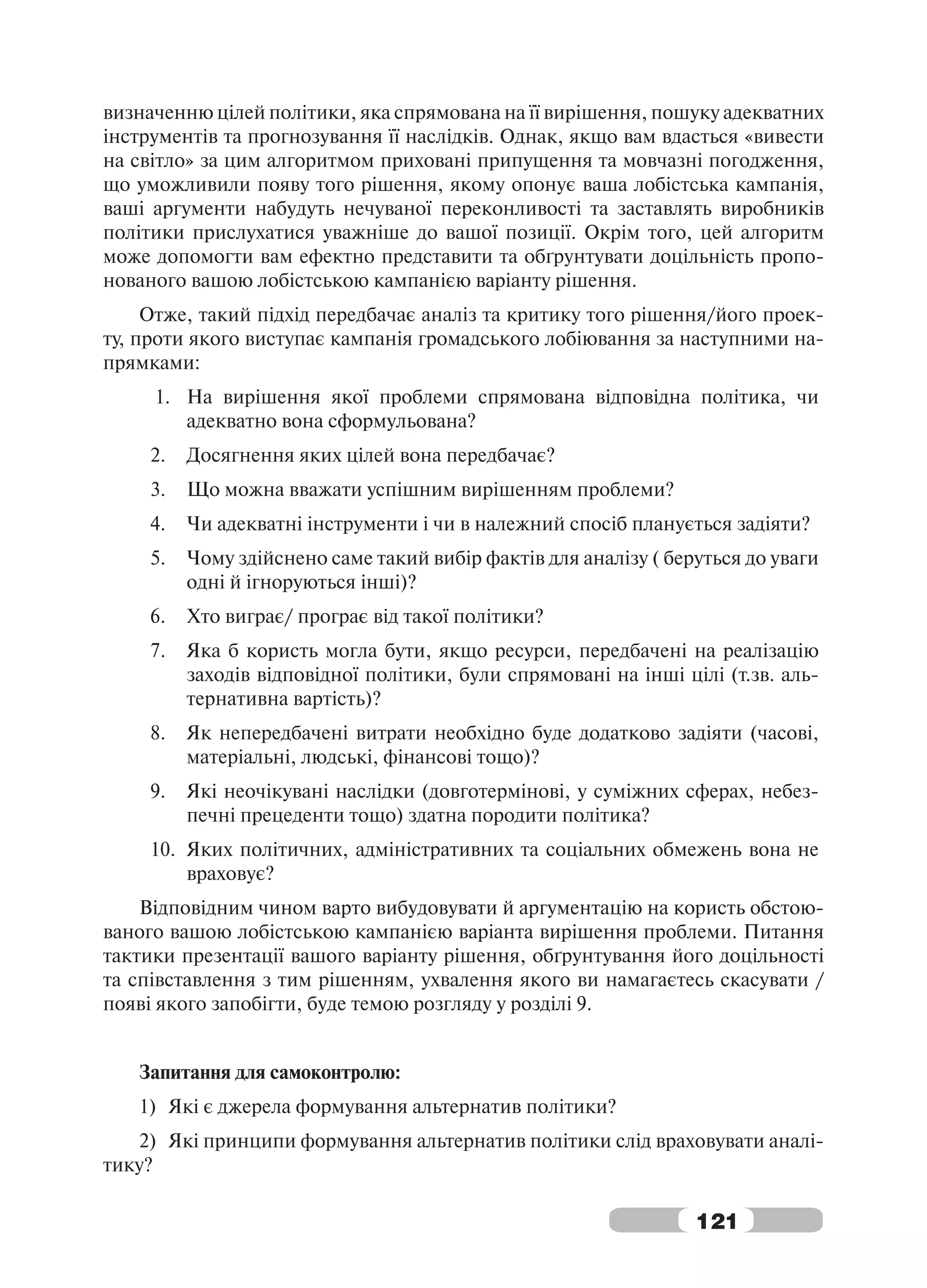 визначенню цілей політики, яка спрямована на її вирішення, пошуку адекватних
інструментів та прогнозування її наслідків. Однак, якщо вам вдасться «вивести
на світло» за цим алгоритмом приховані припущення та мовчазні погодження,
що уможливили появу того рішення, якому опонує ваша лобістська кампанія,
ваші аргументи набудуть нечуваної переконливості та заставлять виробників
політики прислухатися уважніше до вашої позиції. Окрім того, цей алгоритм
може допомогти вам ефектно представити та обґрунтувати доцільність пропо-
нованого вашою лобістською кампанією варіанту рішення.
     Отже, такий підхід передбачає аналіз та критику того рішення/його проек-
ту, проти якого виступає кампанія громадського лобіювання за наступними на-
прямками:
     1. На вирішення якої проблеми спрямована відповідна політика, чи
        адекватно вона сформульована?
     2.   Досягнення яких цілей вона передбачає?
     3.   Що можна вважати успішним вирішенням проблеми?
     4.   Чи адекватні інструменти і чи в належний спосіб планується задіяти?
     5.   Чому здійснено саме такий вибір фактів для аналізу ( беруться до уваги
          одні й ігноруються інші)?
     6.   Хто виграє/ програє від такої політики?
     7.   Яка б користь могла бути, якщо ресурси, передбачені на реалізацію
          заходів відповідної політики, були спрямовані на інші цілі (т.зв. аль-
          тернативна вартість)?
     8.   Як непередбачені витрати необхідно буде додатково задіяти (часові,
          матеріальні, людські, фінансові тощо)?
     9.   Які неочікувані наслідки (довготермінові, у суміжних сферах, небез-
          печні прецеденти тощо) здатна породити політика?
     10. Яких політичних, адміністративних та соціальних обмежень вона не
         враховує?
    Відповідним чином варто вибудовувати й аргументацію на користь обстою-
ваного вашою лобістською кампанією варіанта вирішення проблеми. Питання
тактики презентації вашого варіанту рішення, обґрунтування його доцільності
та співставлення з тим рішенням, ухвалення якого ви намагаєтесь скасувати /
появі якого запобігти, буде темою розгляду у розділі 9.


   Запитання для самоконтролю:
   1) Які є джерела формування альтернатив політики?
   2) Які принципи формування альтернатив політики слід враховувати аналі-
тику?

                                                                  121
 