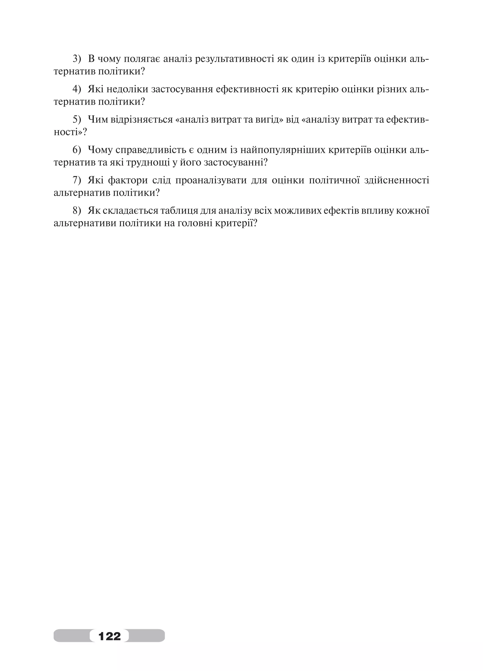 3) В чому полягає аналіз результативності як один із критеріїв оцінки аль-
тернатив політики?
    4) Які недоліки застосування ефективності як критерію оцінки різних аль-
тернатив політики?
   5) Чим відрізняється «аналіз витрат та вигід» від «аналізу витрат та ефектив-
ності»?
    6) Чому справедливість є одним із найпопулярніших критеріїв оцінки аль-
тернатив та які труднощі у його застосуванні?
    7) Які фактори слід проаналізувати для оцінки політичної здійсненності
альтернатив політики?
    8) Як складається таблиця для аналізу всіх можливих ефектів впливу кожної
альтернативи політики на головні критерії?




         122
 