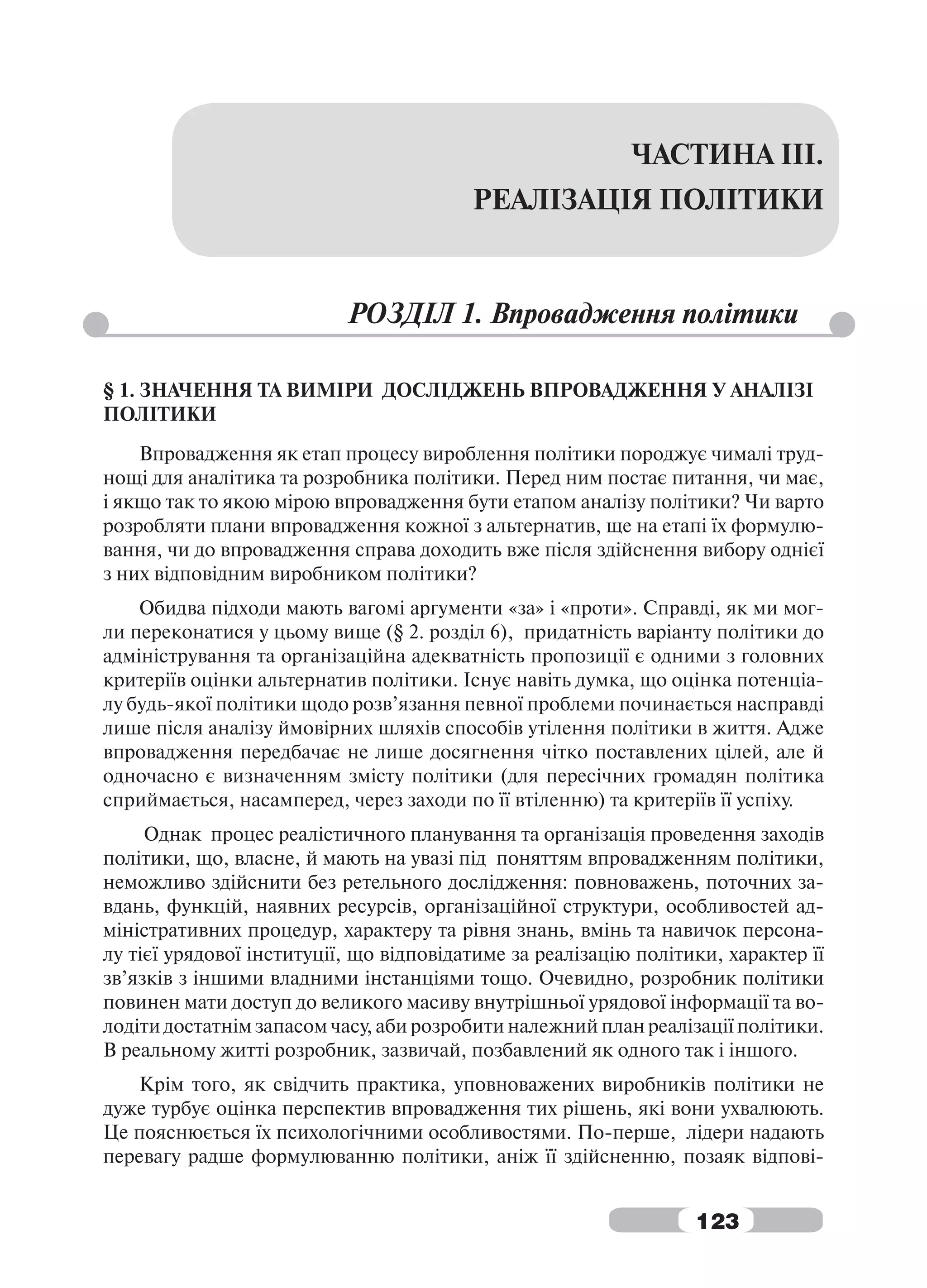 ЧАСТИНА ІІІ.
                                         РЕАЛІЗАЦІЯ ПОЛІТИКИ


                           РОЗДІЛ 1. Впровадження політики

§ 1. ЗНАЧЕННЯ ТА ВИМІРИ ДОСЛІДЖЕНЬ ВПРОВАДЖЕННЯ У АНАЛІЗІ
ПОЛІТИКИ
    Впровадження як етап процесу вироблення політики породжує чималі труд-
нощі для аналітика та розробника політики. Перед ним постає питання, чи має,
і якщо так то якою мірою впровадження бути етапом аналізу політики? Чи варто
розробляти плани впровадження кожної з альтернатив, ще на етапі їх формулю-
вання, чи до впровадження справа доходить вже після здійснення вибору однієї
з них відповідним виробником політики?
    Обидва підходи мають вагомі аргументи «за» і «проти». Справді, як ми мог-
ли переконатися у цьому вище (§ 2. розділ 6), придатність варіанту політики до
адміністрування та організаційна адекватність пропозиції є одними з головних
критеріїв оцінки альтернатив політики. Існує навіть думка, що оцінка потенціа-
лу будь-якої політики щодо розв’язання певної проблеми починається насправді
лише після аналізу ймовірних шляхів способів утілення політики в життя. Адже
впровадження передбачає не лише досягнення чітко поставлених цілей, але й
одночасно є визначенням змісту політики (для пересічних громадян політика
сприймається, насамперед, через заходи по її втіленню) та критеріїв її успіху.
     Однак процес реалістичного планування та організація проведення заходів
політики, що, власне, й мають на увазі під поняттям впровадженням політики,
неможливо здійснити без ретельного дослідження: повноважень, поточних за-
вдань, функцій, наявних ресурсів, організаційної структури, особливостей ад-
міністративних процедур, характеру та рівня знань, вмінь та навичок персона-
лу тієї урядової інституції, що відповідатиме за реалізацію політики, характер її
зв’язків з іншими владними інстанціями тощо. Очевидно, розробник політики
повинен мати доступ до великого масиву внутрішньої урядової інформації та во-
лодіти достатнім запасом часу, аби розробити належний план реалізації політики.
В реальному житті розробник, зазвичай, позбавлений як одного так і іншого.
   Крім того, як свідчить практика, уповноважених виробників політики не
дуже турбує оцінка перспектив впровадження тих рішень, які вони ухвалюють.
Це пояснюється їх психологічними особливостями. По-перше, лідери надають
перевагу радше формулюванню політики, аніж її здійсненню, позаяк відпові-


                                                                  123
 