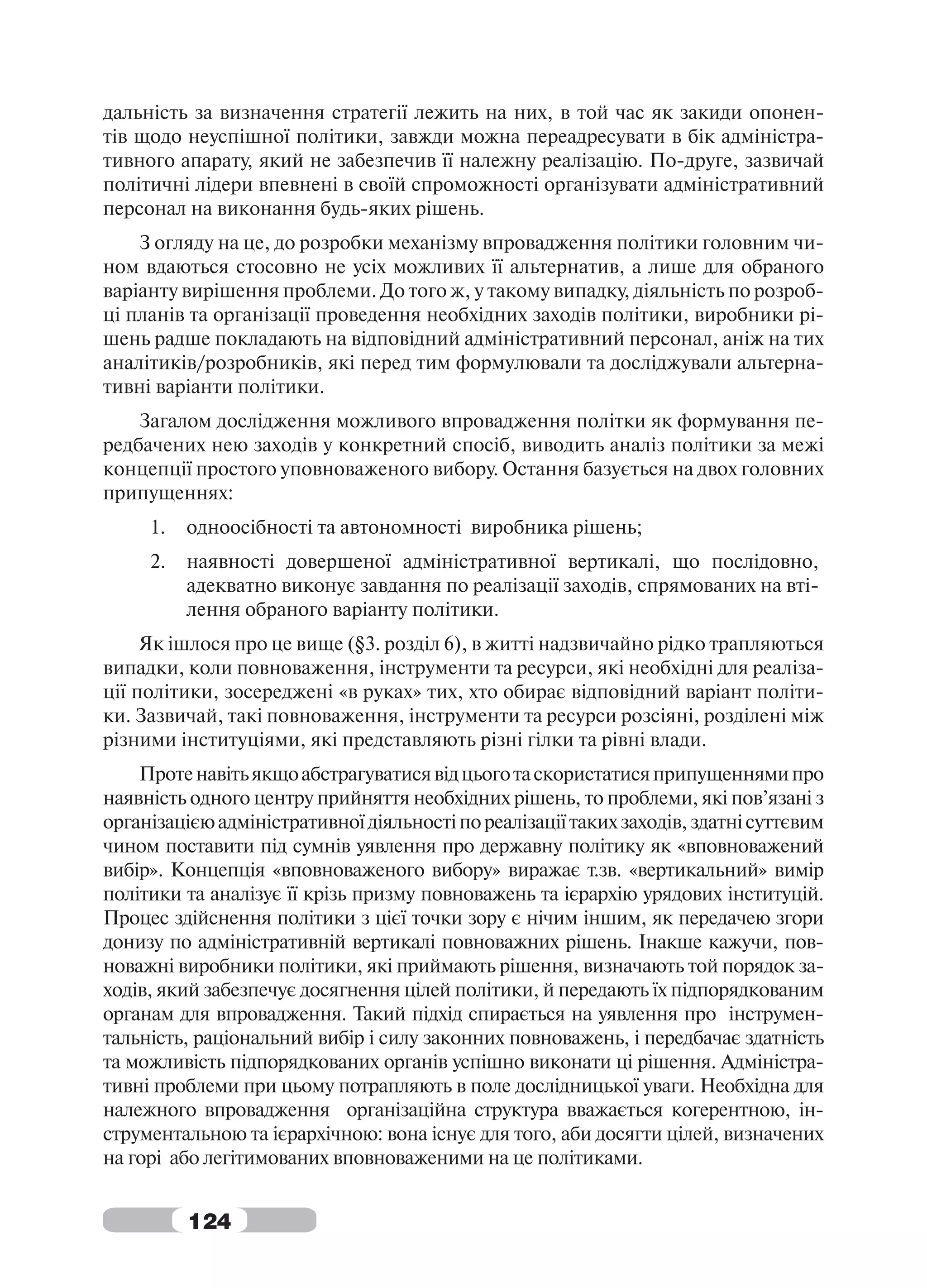 дальність за визначення стратегії лежить на них, в той час як закиди опонен-
тів щодо неуспішної політики, завжди можна переадресувати в бік адміністра-
тивного апарату, який не забезпечив її належну реалізацію. По-друге, зазвичай
політичні лідери впевнені в своїй спроможності організувати адміністративний
персонал на виконання будь-яких рішень.
    З огляду на це, до розробки механізму впровадження політики головним чи-
ном вдаються стосовно не усіх можливих її альтернатив, а лише для обраного
варіанту вирішення проблеми. До того ж, у такому випадку, діяльність по розроб-
ці планів та організації проведення необхідних заходів політики, виробники рі-
шень радше покладають на відповідний адміністративний персонал, аніж на тих
аналітиків/розробників, які перед тим формулювали та досліджували альтерна-
тивні варіанти політики.
    Загалом дослідження можливого впровадження політки як формування пе-
редбачених нею заходів у конкретний спосіб, виводить аналіз політики за межі
концепції простого уповноваженого вибору. Остання базується на двох головних
припущеннях:
     1.   одноосібності та автономності виробника рішень;
     2.   наявності довершеної адміністративної вертикалі, що послідовно,
          адекватно виконує завдання по реалізації заходів, спрямованих на вті-
          лення обраного варіанту політики.
     Як ішлося про це вище (§3. розділ 6), в житті надзвичайно рідко трапляються
випадки, коли повноваження, інструменти та ресурси, які необхідні для реаліза-
ції політики, зосереджені «в руках» тих, хто обирає відповідний варіант політи-
ки. Зазвичай, такі повноваження, інструменти та ресурси розсіяні, розділені між
різними інституціями, які представляють різні гілки та рівні влади.
    Проте навіть якщо абстрагуватися від цього та скористатися припущеннями про
наявність одного центру прийняття необхідних рішень, то проблеми, які пов’язані з
організацією адміністративної діяльності по реалізації таких заходів, здатні суттєвим
чином поставити під сумнів уявлення про державну політику як «вповноважений
вибір». Концепція «вповноваженого вибору» виражає т.зв. «вертикальний» вимір
політики та аналізує її крізь призму повноважень та ієрархію урядових інституцій.
Процес здійснення політики з цієї точки зору є нічим іншим, як передачею згори
донизу по адміністративній вертикалі повноважних рішень. Інакше кажучи, пов-
новажні виробники політики, які приймають рішення, визначають той порядок за-
ходів, який забезпечує досягнення цілей політики, й передають їх підпорядкованим
органам для впровадження. Такий підхід спирається на уявлення про інструмен-
тальність, раціональний вибір і силу законних повноважень, і передбачає здатність
та можливість підпорядкованих органів успішно виконати ці рішення. Адміністра-
тивні проблеми при цьому потрапляють в поле дослідницької уваги. Необхідна для
належного впровадження організаційна структура вважається когерентною, ін-
струментальною та ієрархічною: вона існує для того, аби досягти цілей, визначених
на горі або легітимованих вповноваженими на це політиками.


          124
 
