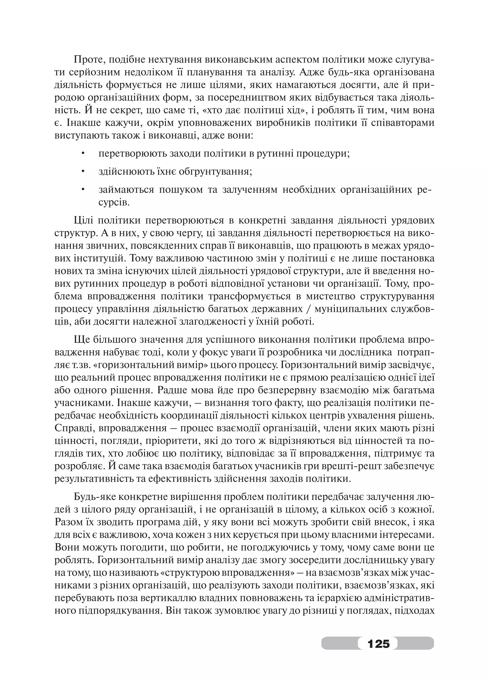Проте, подібне нехтування виконавським аспектом політики може слугува-
ти серйозним недоліком її планування та аналізу. Адже будь-яка організована
діяльність формується не лише цілями, яких намагаються досягти, але й при-
родою організаційних форм, за посередництвом яких відбувається така діяоль-
ність. Й не секрет, що саме ті, «хто дає політиці хід», і роблять її тим, чим вона
є. Інакше кажучи, окрім уповноважених виробників політики її співавторами
виступають також і виконавці, адже вони:
     •   перетворюють заходи політики в рутинні процедури;
     •   здійснюють їхнє обгрунтування;
     •   займаються пошуком та залученням необхідних організаційних ре-
         сурсів.
     Цілі політики перетворюються в конкретні завдання діяльності урядових
структур. А в них, у свою чергу, ці завдання діяльності перетворюється на вико-
нання звичних, повсякденних справ її виконавців, що працюють в межах урядо-
вих інституцій. Тому важливою частиною змін у політиці є не лише постановка
нових та зміна існуючих цілей діяльності урядової структури, але й введення но-
вих рутинних процедур в роботі відповідної установи чи організації. Тому, про-
блема впровадження політики трансформується в мистецтво структурування
процесу управління діяльністю багатьох державних / муніципальних службов-
ців, аби досягти належної злагодженості у їхній роботі.
    Ще більшого значення для успішного виконання політики проблема впро-
вадження набуває тоді, коли у фокус уваги її розробника чи дослідника потрап-
ляє т.зв. «горизонтальний вимір» цього процесу. Горизонтальний вимір засвідчує,
що реальний процес впровадження політики не є прямою реалізацією однієї ідеї
або одного рішення. Радше мова йде про безперервну взаємодію між багатьма
учасниками. Інакше кажучи, – визнання того факту, що реалізація політики пе-
редбачає необхідність координації діяльності кількох центрів ухвалення рішень.
Справді, впровадження – процес взаємодії організацій, члени яких мають різні
цінності, погляди, пріоритети, які до того ж відрізняються від цінностей та по-
глядів тих, хто лобіює цю політику, відповідає за її впровадження, підтримує та
розробляє. Й саме така взаємодія багатьох учасників гри врешті-решт забезпечує
результативність та ефективність здійснення заходів політики.
    Будь-яке конкретне вирішення проблем політики передбачає залучення лю-
дей з цілого ряду організацій, і не організацій в цілому, а кількох осіб з кожної.
Разом їх зводить програма дій, у яку вони всі можуть зробити свій внесок, і яка
для всіх є важливою, хоча кожен з них керується при цьому власними інтересами.
Вони можуть погодити, що робити, не погоджуючись у тому, чому саме вони це
роблять. Горизонтальний вимір аналізу дає змогу зосередити дослідницьку увагу
на тому, що називають «структурою впровадження» – на взаємозв’язках між учас-
никами з різних організацій, що реалізують заходи політики, взаємозв’язках, які
перебувають поза вертикаллю владних повноважень та ієрархією адміністратив-
ного підпорядкування. Він також зумовлює увагу до різниці у поглядах, підходах


                                                                   125
 