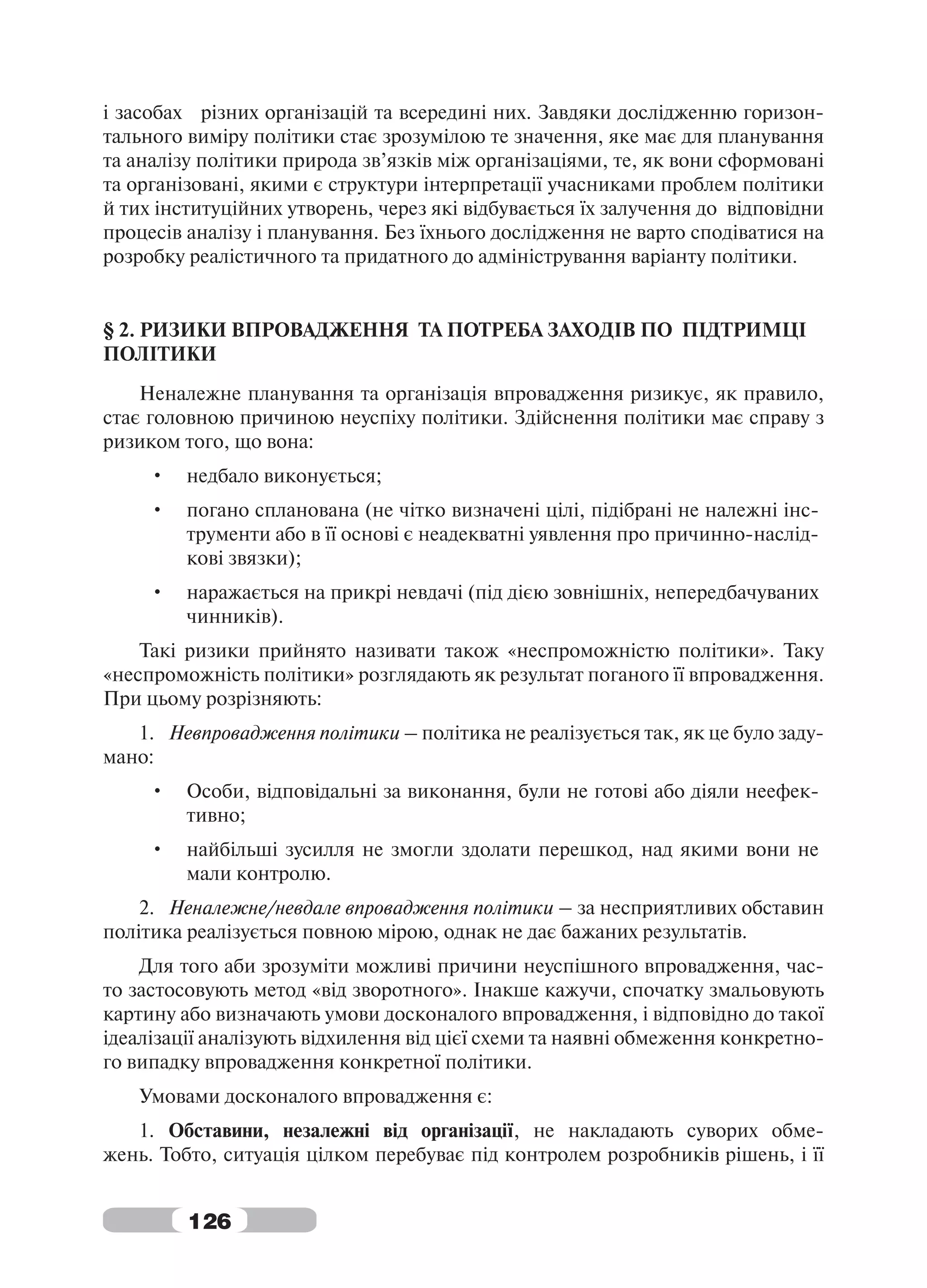 і засобах різних організацій та всередині них. Завдяки дослідженню горизон-
тального виміру політики стає зрозумілою те значення, яке має для планування
та аналізу політики природа зв’язків між організаціями, те, як вони сформовані
та організовані, якими є структури інтерпретації учасниками проблем політики
й тих інституційних утворень, через які відбувається їх залучення до відповідни
процесів аналізу і планування. Без їхнього дослідження не варто сподіватися на
розробку реалістичного та придатного до адміністрування варіанту політики.


§ 2. РИЗИКИ ВПРОВАДЖЕННЯ ТА ПОТРЕБА ЗАХОДІВ ПО ПІДТРИМЦІ
ПОЛІТИКИ
    Неналежне планування та організація впровадження ризикує, як правило,
стає головною причиною неуспіху політики. Здійснення політики має справу з
ризиком того, що вона:
     •   недбало виконується;
     •   погано спланована (не чітко визначені цілі, підібрані не належні інс-
         трументи або в її основі є неадекватні уявлення про причинно-наслід-
         кові звязки);
     •   наражається на прикрі невдачі (під дією зовнішніх, непередбачуваних
         чинників).
    Такі ризики прийнято називати також «неспроможністю політики». Таку
«неспроможність політики» розглядають як результат поганого її впровадження.
При цьому розрізняють:
   1. Невпровадження політики – політика не реалізується так, як це було заду-
мано:
     •   Особи, відповідальні за виконання, були не готові або діяли неефек-
         тивно;
     •   найбільші зусилля не змогли здолати перешкод, над якими вони не
         мали контролю.
    2. Неналежне/невдале впровадження політики – за несприятливих обставин
політика реалізується повною мірою, однак не дає бажаних результатів.
    Для того аби зрозуміти можливі причини неуспішного впровадження, час-
то застосовують метод «від зворотного». Інакше кажучи, спочатку змальовують
картину або визначають умови досконалого впровадження, і відповідно до такої
ідеалізації аналізують відхилення від цієї схеми та наявні обмеження конкретно-
го випадку впровадження конкретної політики.
   Умовами досконалого впровадження є:
   1. Обставини, незалежні від організації, не накладають суворих обме-
жень. Тобто, ситуація цілком перебуває під контролем розробників рішень, і її


         126
 