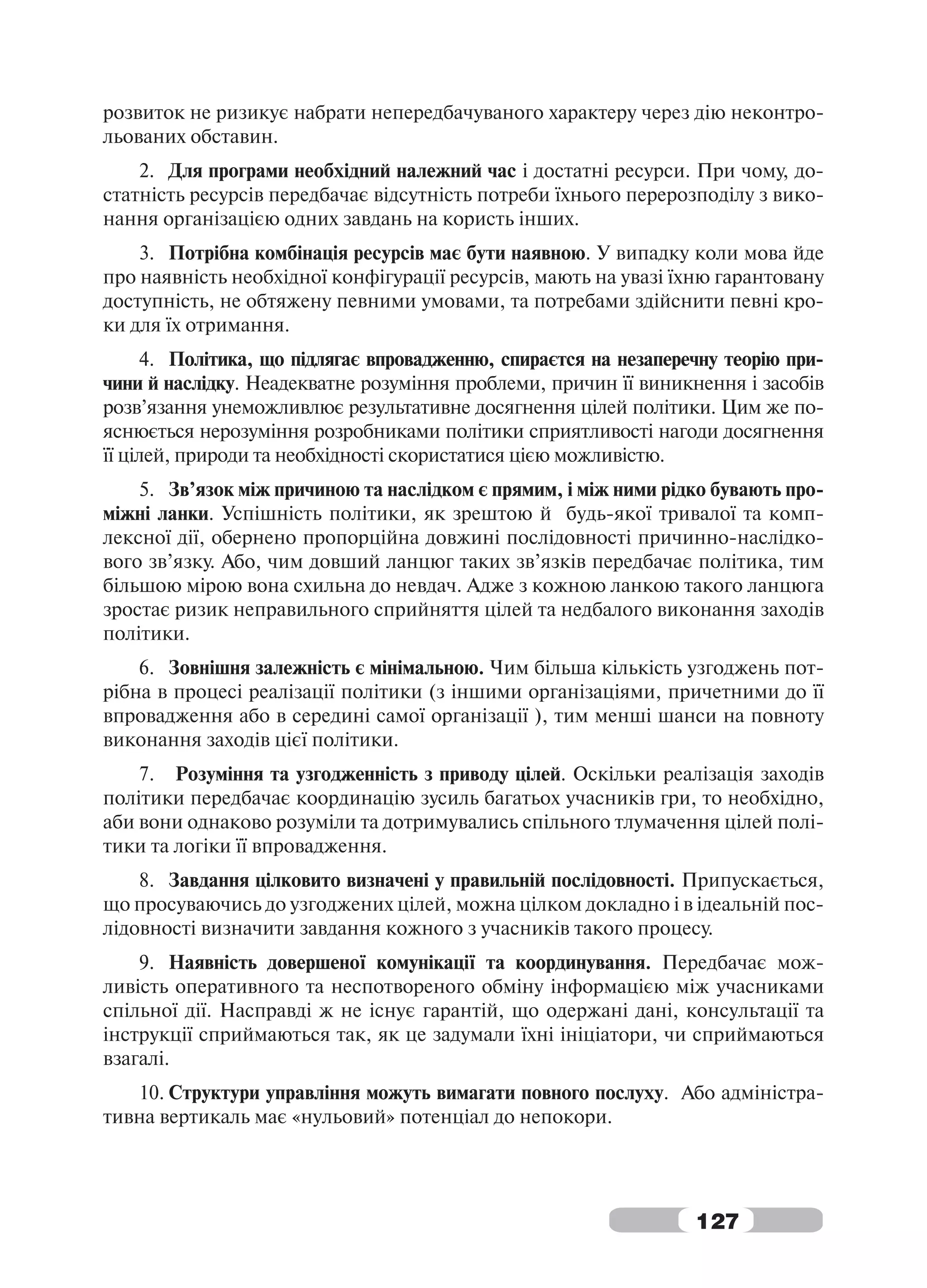 розвиток не ризикує набрати непередбачуваного характеру через дію неконтро-
льованих обставин.
    2. Для програми необхідний належний час і достатні ресурси. При чому, до-
статність ресурсів передбачає відсутність потреби їхнього перерозподілу з вико-
нання організацією одних завдань на користь інших.
    3. Потрібна комбінація ресурсів має бути наявною. У випадку коли мова йде
про наявність необхідної конфігурації ресурсів, мають на увазі їхню гарантовану
доступність, не обтяжену певними умовами, та потребами здійснити певні кро-
ки для їх отримання.
     4. Політика, що підлягає впровадженню, спираєтся на незаперечну теорію при-
чини й наслідку. Неадекватне розуміння проблеми, причин її виникнення і засобів
розв’язання унеможливлює результативне досягнення цілей політики. Цим же по-
яснюється нерозуміння розробниками політики сприятливості нагоди досягнення
її цілей, природи та необхідності скористатися цією можливістю.
    5. Зв’язок між причиною та наслідком є прямим, і між ними рідко бувають про-
міжні ланки. Успішність політики, як зрештою й будь-якої тривалої та комп-
лексної дії, обернено пропорційна довжині послідовності причинно-наслідко-
вого зв’язку. Або, чим довший ланцюг таких зв’язків передбачає політика, тим
більшою мірою вона схильна до невдач. Адже з кожною ланкою такого ланцюга
зростає ризик неправильного сприйняття цілей та недбалого виконання заходів
політики.
    6. Зовнішня залежність є мінімальною. Чим більша кількість узгоджень пот-
рібна в процесі реалізації політики (з іншими організаціями, причетними до її
впровадження або в середині самої організації ), тим менші шанси на повноту
виконання заходів цієї політики.
    7. Розуміння та узгодженність з приводу цілей. Оскільки реалізація заходів
політики передбачає координацію зусиль багатьох учасників гри, то необхідно,
аби вони однаково розуміли та дотримувались спільного тлумачення цілей полі-
тики та логіки її впровадження.
    8. Завдання цілковито визначені у правильній послідовності. Припускається,
що просуваючись до узгоджених цілей, можна цілком докладно і в ідеальній пос-
лідовності визначити завдання кожного з учасників такого процесу.
    9. Наявність довершеної комунікації та координування. Передбачає мож-
ливість оперативного та неспотвореного обміну інформацією між учасниками
спільної дії. Насправді ж не існує гарантій, що одержані дані, консультації та
інструкції сприймаються так, як це задумали їхні ініціатори, чи сприймаються
взагалі.
   10. Структури управління можуть вимагати повного послуху. Або адміністра-
тивна вертикаль має «нульовий» потенціал до непокори.




                                                                 127
 
