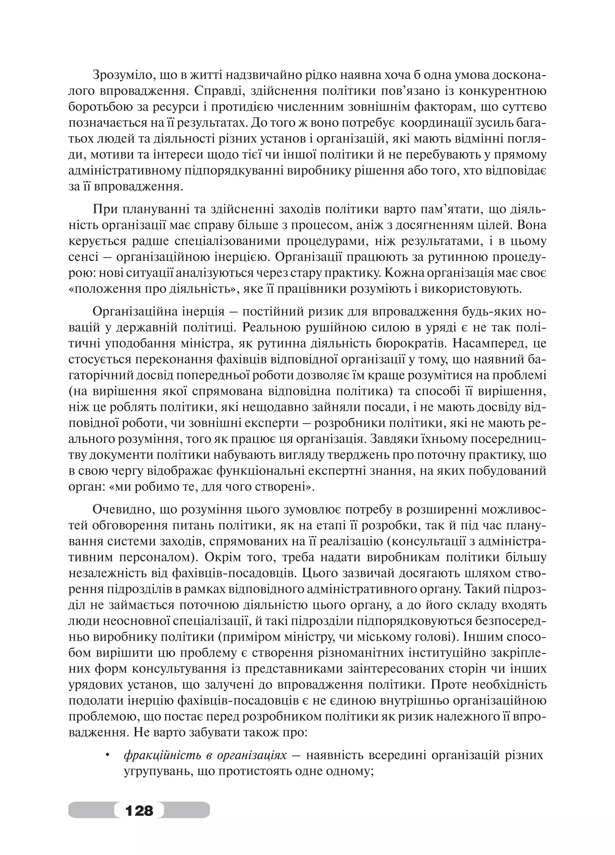 Зрозуміло, що в житті надзвичайно рідко наявна хоча б одна умова доскона-
лого впровадження. Справді, здійснення політики пов’язано із конкурентною
боротьбою за ресурси і протидією численним зовнішнім факторам, що суттєво
позначається на її результатах. До того ж воно потребує координації зусиль бага-
тьох людей та діяльності різних установ і організацій, які мають відмінні погля-
ди, мотиви та інтереси щодо тієї чи іншої політики й не перебувають у прямому
адміністративному підпорядкуванні виробнику рішення або того, хто відповідає
за її впровадження.
    При плануванні та здійсненні заходів політики варто пам’ятати, що діяль-
ність організації має справу більше з процесом, аніж з досягненням цілей. Вона
керується радше спеціалізованими процедурами, ніж результатами, і в цьому
сенсі – організаційною інерцією. Організації працюють за рутинною процеду-
рою: нові ситуації аналізуються через стару практику. Кожна організація має своє
«положення про діяльність», яке її працівники розуміють і використовують.
    Організаційна інерція – постійний ризик для впровадження будь-яких но-
вацій у державній політиці. Реальною рушійною силою в уряді є не так полі-
тичні уподобання міністра, як рутинна діяльність бюрократів. Насамперед, це
стосується переконання фахівців відповідної організації у тому, що наявний ба-
гаторічний досвід попередньої роботи дозволяє їм краще розумітися на проблемі
(на вирішення якої спрямована відповідна політика) та способі її вирішення,
ніж це роблять політики, які нещодавно зайняли посади, і не мають досвіду від-
повідної роботи, чи зовнішні експерти – розробники політики, які не мають ре-
ального розуміння, того як працює ця організація. Завдяки їхньому посередниц-
тву документи політики набувають вигляду тверджень про поточну практику, що
в свою чергу відображає функціональні експертні знання, на яких побудований
орган: «ми робимо те, для чого створені».
    Очевидно, що розуміння цього зумовлює потребу в розширенні можливос-
тей обговорення питань політики, як на етапі її розробки, так й під час плану-
вання системи заходів, спрямованих на її реалізацію (консультації з адміністра-
тивним персоналом). Окрім того, треба надати виробникам політики більшу
незалежність від фахівців-посадовців. Цього зазвичай досягають шляхом ство-
рення підрозділів в рамках відповідного адміністративного органу. Такий підроз-
діл не займається поточною діяльністю цього органу, а до його складу входять
люди неосновної спеціалізації, й такі підрозділи підпорядковуються безпосеред-
ньо виробнику політики (приміром міністру, чи міському голові). Іншим спосо-
бом вирішити цю проблему є створення різноманітних інституційно закріпле-
них форм консультування із представниками заінтересованих сторін чи інших
урядових установ, що залучені до впровадження політики. Проте необхідність
подолати інерцію фахівців-посадовців є не єдиною внутрішньо організаційною
проблемою, що постає перед розробником політики як ризик належного її впро-
вадження. Не варто забувати також про:
     • фракційність в організаціях – наявність всередині організацій різних
       угрупувань, що протистоять одне одному;


         128
 