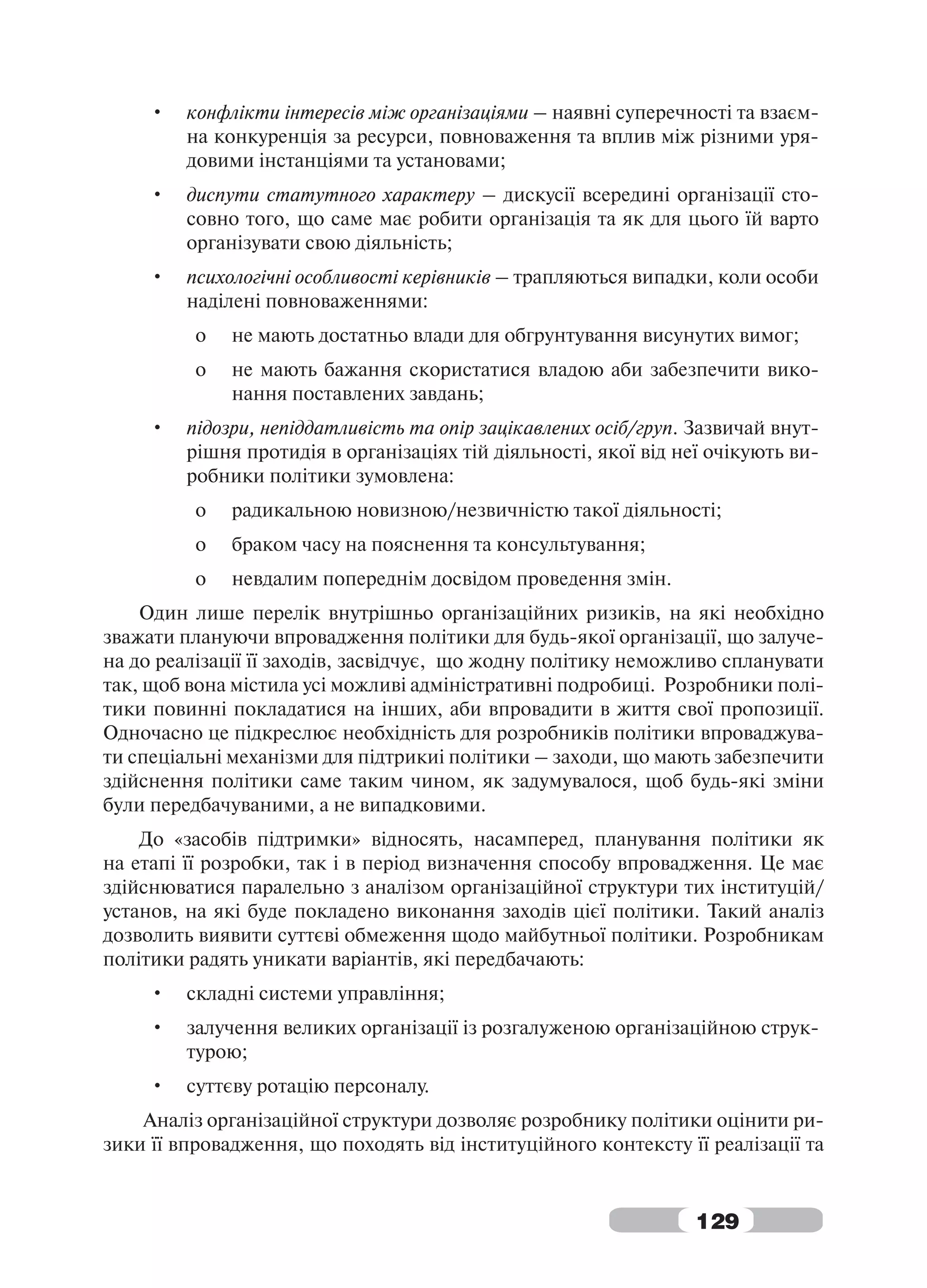 •   конфлікти інтересів між організаціями – наявні суперечності та взаєм-
         на конкуренція за ресурси, повноваження та вплив між різними уря-
         довими інстанціями та установами;
     •   диспути статутного характеру – дискусії всередині організації сто-
         совно того, що саме має робити організація та як для цього їй варто
         організувати свою діяльність;
     •   психологічні особливості керівників – трапляються випадки, коли особи
         наділені повноваженнями:
          o   не мають достатньо влади для обгрунтування висунутих вимог;
          o   не мають бажання скористатися владою аби забезпечити вико-
              нання поставлених завдань;
     •   підозри, непіддатливість та опір зацікавлених осіб/груп. Зазвичай внут-
         рішня протидія в організаціях тій діяльності, якої від неї очікують ви-
         робники політики зумовлена:
          o   радикальною новизною/незвичністю такої діяльності;
          o   браком часу на пояснення та консультування;
          o   невдалим попереднім досвідом проведення змін.
    Один лише перелік внутрішньо організаційних ризиків, на які необхідно
зважати плануючи впровадження політики для будь-якої організації, що залуче-
на до реалізації її заходів, засвідчує, що жодну політику неможливо спланувати
так, щоб вона містила усі можливі адміністративні подробиці. Розробники полі-
тики повинні покладатися на інших, аби впровадити в життя свої пропозиції.
Одночасно це підкреслює необхідність для розробників політики впроваджува-
ти спеціальні механізми для підтрикиі політики – заходи, що мають забезпечити
здійснення політики саме таким чином, як задумувалося, щоб будь-які зміни
були передбачуваними, а не випадковими.
    До «засобів підтримки» відносять, насамперед, планування політики як
на етапі її розробки, так і в період визначення способу впровадження. Це має
здійснюватися паралельно з аналізом організаційної структури тих інституцій/
установ, на які буде покладено виконання заходів цієї політики. Такий аналіз
дозволить виявити суттєві обмеження щодо майбутньої політики. Розробникам
політики радять уникати варіантів, які передбачають:
     •   складні системи управління;
     •   залучення великих організації із розгалуженою організаційною струк-
         турою;
     •   суттєву ротацію персоналу.
    Аналіз організаційної структури дозволяє розробнику політики оцінити ри-
зики її впровадження, що походять від інституційного контексту її реалізації та


                                                                  129
 