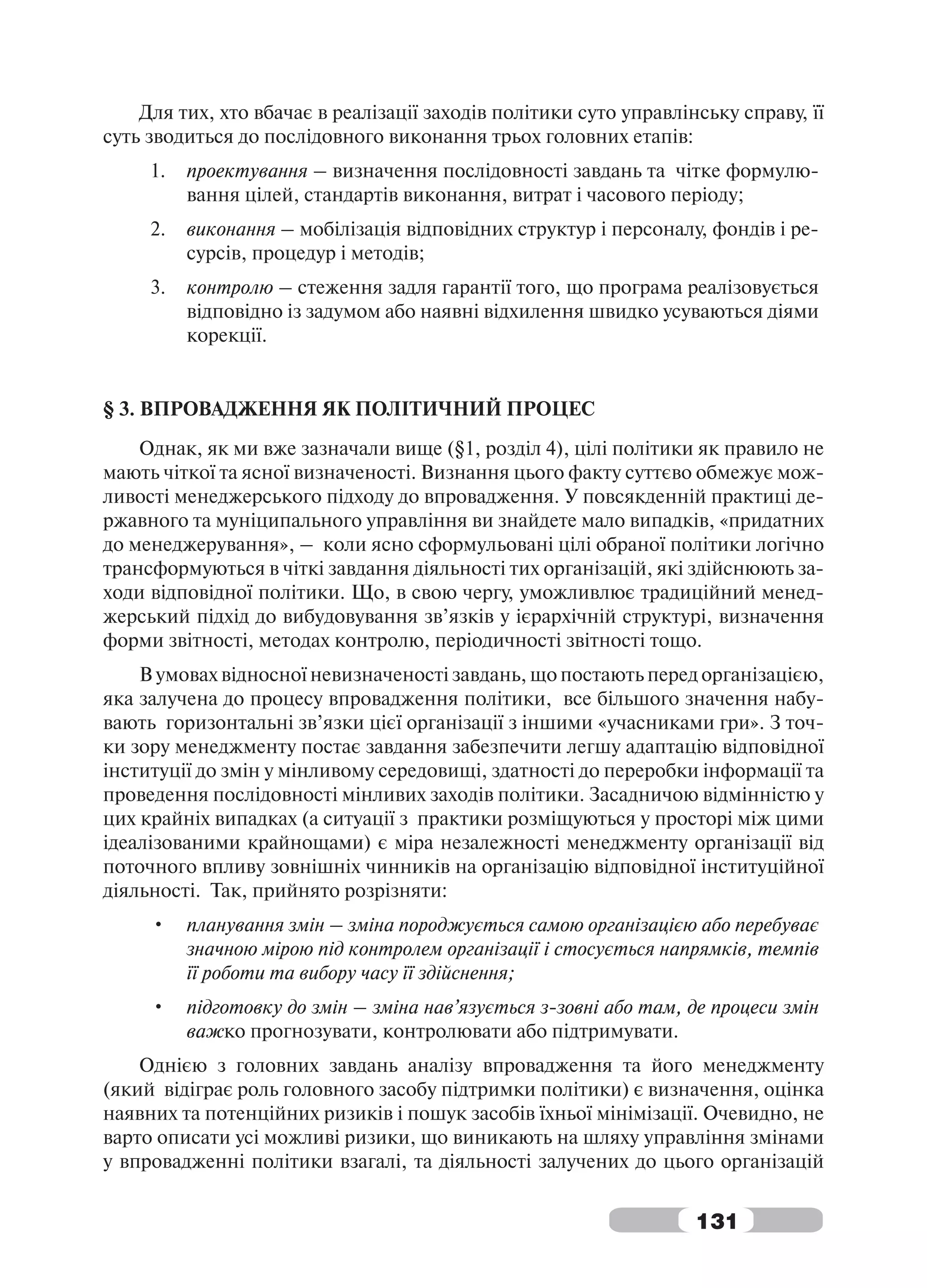 Для тих, хто вбачає в реалізації заходів політики суто управлінську справу, її
суть зводиться до послідовного виконання трьох головних етапів:
     1.   проектування – визначення послідовності завдань та чітке формулю-
          вання цілей, стандартів виконання, витрат і часового періоду;
     2.   виконання – мобілізація відповідних структур і персоналу, фондів і ре-
          сурсів, процедур і методів;
     3.   контролю – стеження задля гарантії того, що програма реалізовується
          відповідно із задумом або наявні відхилення швидко усуваються діями
          корекції.


§ 3. ВПРОВАДЖЕННЯ ЯК ПОЛІТИЧНИЙ ПРОЦЕС
    Однак, як ми вже зазначали вище (§1, розділ 4), цілі політики як правило не
мають чіткої та ясної визначеності. Визнання цього факту суттєво обмежує мож-
ливості менеджерського підходу до впровадження. У повсякденній практиці де-
ржавного та муніципального управління ви знайдете мало випадків, «придатних
до менеджерування», – коли ясно сформульовані цілі обраної політики логічно
трансформуються в чіткі завдання діяльності тих організацій, які здійснюють за-
ходи відповідної політики. Що, в свою чергу, уможливлює традиційний менед-
жерський підхід до вибудовування зв’язків у ієрархічній структурі, визначення
форми звітності, методах контролю, періодичності звітності тощо.
    В умовах відносної невизначеності завдань, що постають перед організацією,
яка залучена до процесу впровадження політики, все більшого значення набу-
вають горизонтальні зв’язки цієї організації з іншими «учасниками гри». З точ-
ки зору менеджменту постає завдання забезпечити легшу адаптацію відповідної
інституції до змін у мінливому середовищі, здатності до переробки інформації та
проведення послідовності мінливих заходів політики. Засадничою відмінністю у
цих крайніх випадках (а ситуації з практики розміщуються у просторі між цими
ідеалізованими крайнощами) є міра незалежності менеджменту організації від
поточного впливу зовнішніх чинників на організацію відповідної інституційної
діяльності. Так, прийнято розрізняти:
     •    планування змін – зміна породжується самою організацією або перебуває
          значною мірою під контролем організації і стосується напрямків, темпів
          її роботи та вибору часу її здійснення;
     •    підготовку до змін – зміна нав’язується з-зовні або там, де процеси змін
          важко прогнозувати, контролювати або підтримувати.
    Однією з головних завдань аналізу впровадження та його менеджменту
(який відіграє роль головного засобу підтримки політики) є визначення, оцінка
наявних та потенційних ризиків і пошук засобів їхньої мінімізації. Очевидно, не
варто описати усі можливі ризики, що виникають на шляху управління змінами
у впровадженні політики взагалі, та діяльності залучених до цього організацій


                                                                   131
 