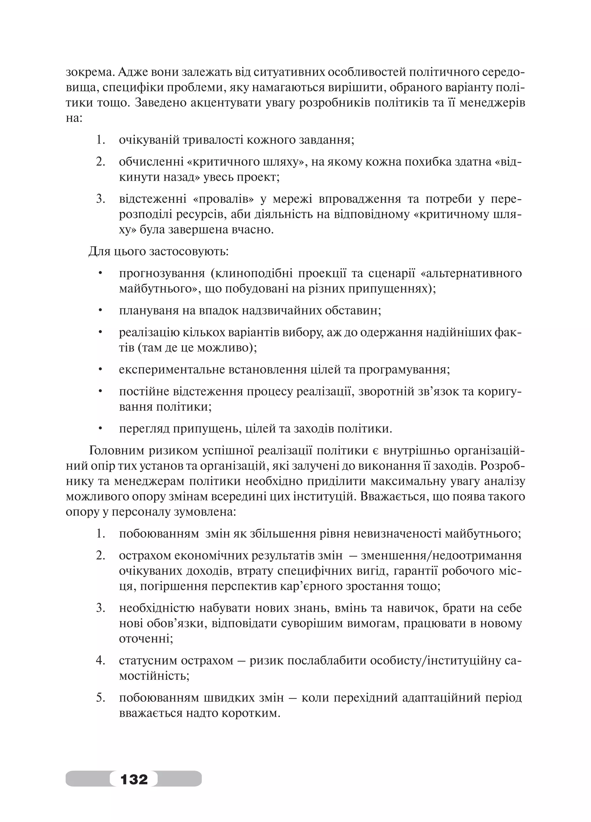 зокрема. Адже вони залежать від ситуативних особливостей політичного середо-
вища, специфіки проблеми, яку намагаються вирішити, обраного варіанту полі-
тики тощо. Заведено акцентувати увагу розробників політиків та її менеджерів
на:
     1.   очікуваній тривалості кожного завдання;
     2.   обчисленні «критичного шляху», на якому кожна похибка здатна «від-
          кинути назад» увесь проект;
     3.   відстеженні «провалів» у мережі впровадження та потреби у пере-
          розподілі ресурсів, аби діяльність на відповідному «критичному шля-
          ху» була завершена вчасно.
    Для цього застосовують:
     •    прогнозування (клиноподібні проекції та сценарії «альтернативного
          майбутнього», що побудовані на різних припущеннях);
     •    плануваня на впадок надзвичайних обставин;
     •    реалізацію кількох варіантів вибору, аж до одержання надійніших фак-
          тів (там де це можливо);
     •    експериментальне встановлення цілей та програмування;
     •    постійне відстеження процесу реалізації, зворотній зв’язок та коригу-
          вання політики;
     •    перегляд припущень, цілей та заходів політики.
   Головним ризиком успішної реалізації політики є внутрішньо організацій-
ний опір тих установ та організацій, які залучені до виконання її заходів. Розроб-
нику та менеджерам політики необхідно приділити максимальну увагу аналізу
можливого опору змінам всередині цих інституцій. Вважається, що поява такого
опору у персоналу зумовлена:
     1.   побоюванням змін як збільшення рівня невизначеності майбутнього;
     2.   острахом економічних результатів змін – зменшення/недоотримання
          очікуваних доходів, втрату специфічних вигід, гарантії робочого міс-
          ця, погіршення перспектив кар’єрного зростання тощо;
     3.   необхідністю набувати нових знань, вмінь та навичок, брати на себе
          нові обов’язки, відповідати суворішим вимогам, працювати в новому
          оточенні;
     4.   статусним острахом – ризик послаблабити особисту/інституційну са-
          мостійність;
     5.   побоюванням швидких змін – коли перехідний адаптаційний період
          вважається надто коротким.




          132
 