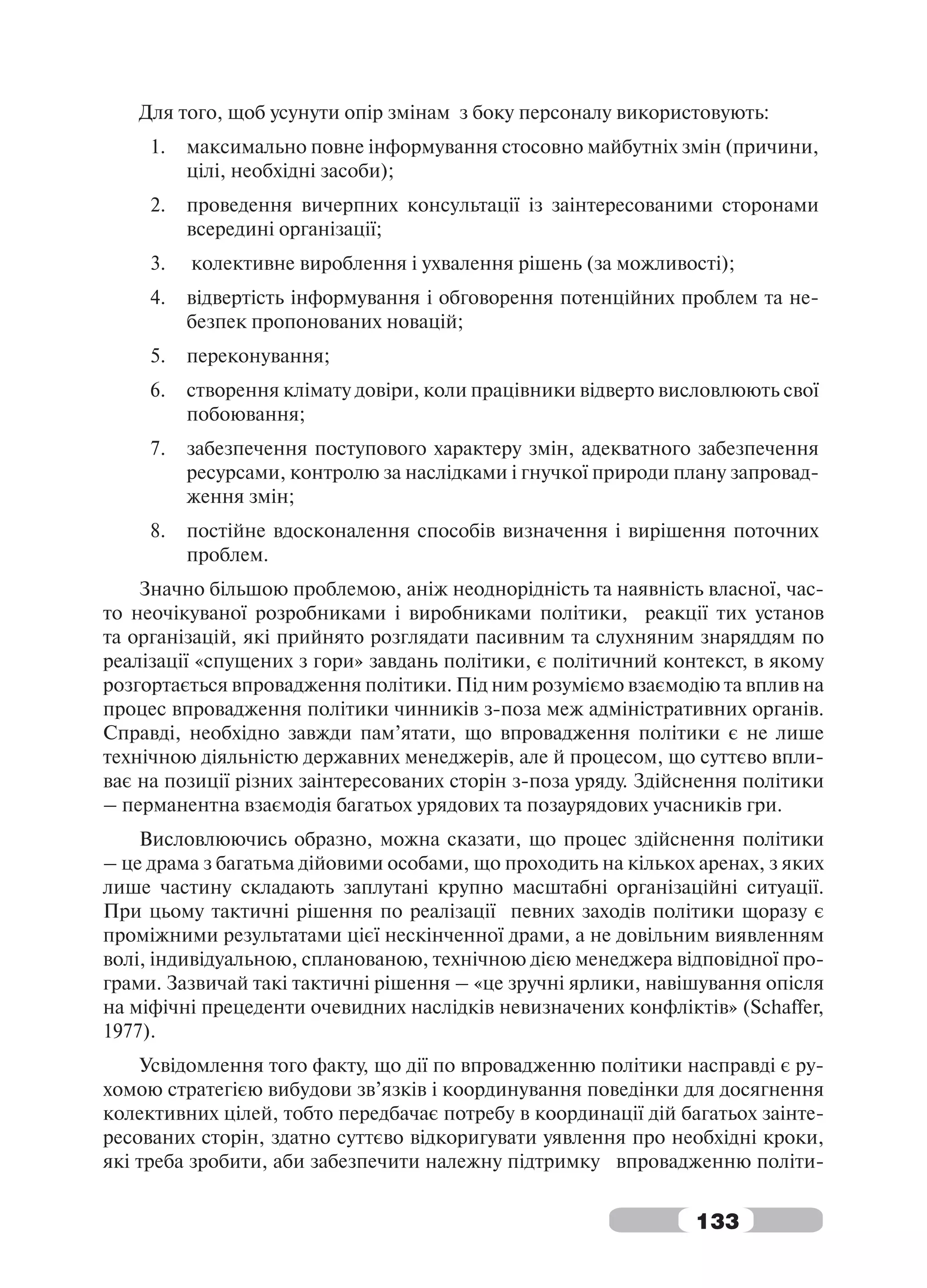 Для того, щоб усунути опір змінам з боку персоналу використовують:
     1.   максимально повне інформування стосовно майбутніх змін (причини,
          цілі, необхідні засоби);
     2.   проведення вичерпних консультації із заінтересованими сторонами
          всередині організації;
     3.   колективне вироблення і ухвалення рішень (за можливості);
     4.   відвертість інформування і обговорення потенційних проблем та не-
          безпек пропонованих новацій;
     5.   переконування;
     6.   створення клімату довіри, коли працівники відверто висловлюють свої
          побоювання;
     7.   забезпечення поступового характеру змін, адекватного забезпечення
          ресурсами, контролю за наслідками і гнучкої природи плану запровад-
          ження змін;
     8.   постійне вдосконалення способів визначення і вирішення поточних
          проблем.
    Значно більшою проблемою, аніж неоднорідність та наявність власної, час-
то неочікуваної розробниками і виробниками політики, реакції тих установ
та організацій, які прийнято розглядати пасивним та слухняним знаряддям по
реалізації «спущених з гори» завдань політики, є політичний контекст, в якому
розгортається впровадження політики. Під ним розуміємо взаємодію та вплив на
процес впровадження політики чинників з-поза меж адміністративних органів.
Справді, необхідно завжди пам’ятати, що впровадження політики є не лише
технічною діяльністю державних менеджерів, але й процесом, що суттєво впли-
ває на позиції різних заінтересованих сторін з-поза уряду. Здійснення політики
– перманентна взаємодія багатьох урядових та позаурядових учасників гри.
    Висловлюючись образно, можна сказати, що процес здійснення політики
– це драма з багатьма дійовими особами, що проходить на кількох аренах, з яких
лише частину складають заплутані крупно масштабні організаційні ситуації.
При цьому тактичні рішення по реалізації певних заходів політики щоразу є
проміжними результатами цієї нескінченної драми, а не довільним виявленням
волі, індивідуальною, спланованою, технічною дією менеджера відповідної про-
грами. Зазвичай такі тактичні рішення – «це зручні ярлики, навішування опісля
на міфічні прецеденти очевидних наслідків невизначених конфліктів» (Schaffer,
1977).
    Усвідомлення того факту, що дії по впровадженню політики насправді є ру-
хомою стратегією вибудови зв’язків і координування поведінки для досягнення
колективних цілей, тобто передбачає потребу в координації дій багатьох заінте-
ресованих сторін, здатно суттєво відкоригувати уявлення про необхідні кроки,
які треба зробити, аби забезпечити належну підтримку впровадженню політи-


                                                                133
 
