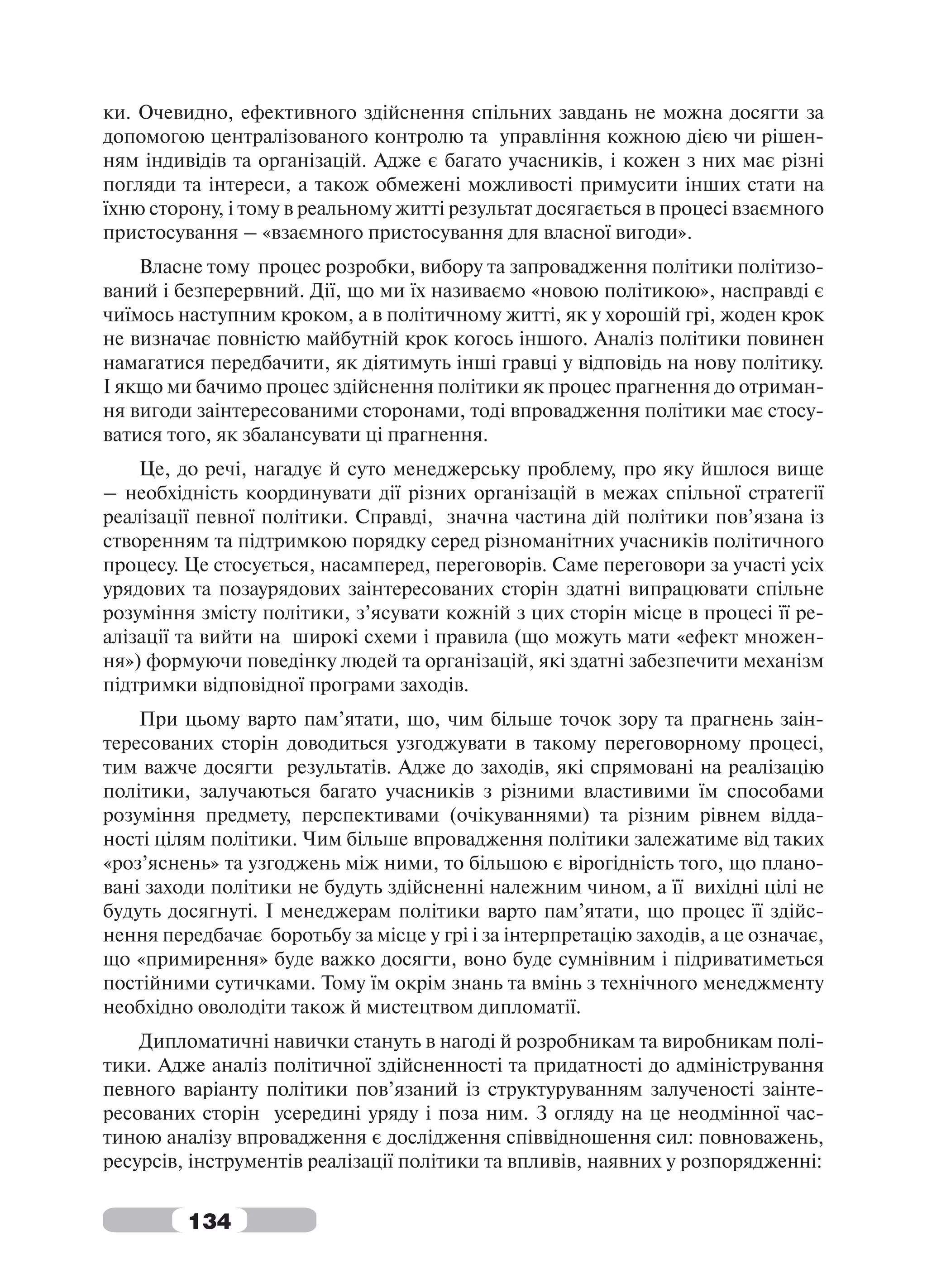 ки. Очевидно, ефективного здійснення спільних завдань не можна досягти за
допомогою централізованого контролю та управління кожною дією чи рішен-
ням індивідів та організацій. Адже є багато учасників, і кожен з них має різні
погляди та інтереси, а також обмежені можливості примусити інших стати на
їхню сторону, і тому в реальному житті результат досягається в процесі взаємного
пристосування – «взаємного пристосування для власної вигоди».
    Власне тому процес розробки, вибору та запровадження політики політизо-
ваний і безперервний. Дії, що ми їх називаємо «новою політикою», насправді є
чиїмось наступним кроком, а в політичному житті, як у хорошій грі, жоден крок
не визначає повністю майбутній крок когось іншого. Аналіз політики повинен
намагатися передбачити, як діятимуть інші гравці у відповідь на нову політику.
І якщо ми бачимо процес здійснення політики як процес прагнення до отриман-
ня вигоди заінтересованими сторонами, тоді впровадження політики має стосу-
ватися того, як збалансувати ці прагнення.
    Це, до речі, нагадує й суто менеджерську проблему, про яку йшлося вище
– необхідність координувати дії різних організацій в межах спільної стратегії
реалізації певної політики. Справді, значна частина дій політики пов’язана із
створенням та підтримкою порядку серед різноманітних учасників політичного
процесу. Це стосується, насамперед, переговорів. Саме переговори за участі усіх
урядових та позаурядових заінтересованих сторін здатні випрацювати спільне
розуміння змісту політики, з’ясувати кожній з цих сторін місце в процесі її ре-
алізації та вийти на широкі схеми і правила (що можуть мати «ефект множен-
ня») формуючи поведінку людей та організацій, які здатні забезпечити механізм
підтримки відповідної програми заходів.
    При цьому варто пам’ятати, що, чим більше точок зору та прагнень заін-
тересованих сторін доводиться узгоджувати в такому переговорному процесі,
тим важче досягти результатів. Адже до заходів, які спрямовані на реалізацію
політики, залучаються багато учасників з різними властивими їм способами
розуміння предмету, перспективами (очікуваннями) та різним рівнем відда-
ності цілям політики. Чим більше впровадження політики залежатиме від таких
«роз’яснень» та узгоджень між ними, то більшою є вірогідність того, що плано-
вані заходи політики не будуть здійсненні належним чином, а її вихідні цілі не
будуть досягнуті. І менеджерам політики варто пам’ятати, що процес її здійс-
нення передбачає боротьбу за місце у грі і за інтерпретацію заходів, а це означає,
що «примирення» буде важко досягти, воно буде сумнівним і підриватиметься
постійними сутичками. Тому їм окрім знань та вмінь з технічного менеджменту
необхідно оволодіти також й мистецтвом дипломатії.
    Дипломатичні навички стануть в нагоді й розробникам та виробникам полі-
тики. Адже аналіз політичної здійсненності та придатності до адміністрування
певного варіанту політики пов’язаний із структуруванням залученості заінте-
ресованих сторін усередині уряду і поза ним. З огляду на це неодмінної час-
тиною аналізу впровадження є дослідження співвідношення сил: повноважень,
ресурсів, інструментів реалізації політики та впливів, наявних у розпорядженні:


         134
 