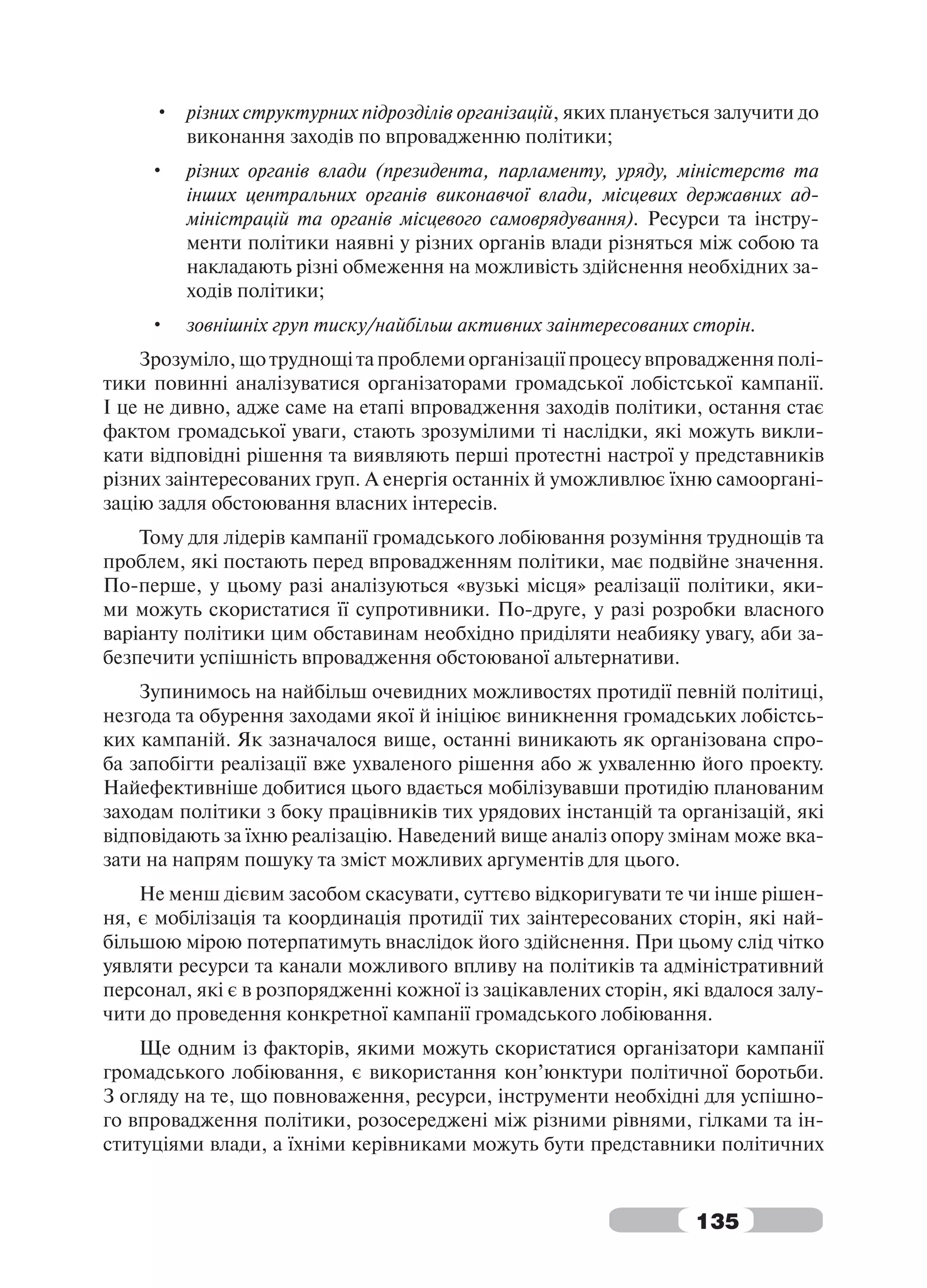 • різних структурних підрозділів організацій, яких планується залучити до
       виконання заходів по впровадженню політики;
     •   різних органів влади (президента, парламенту, уряду, міністерств та
         інших центральних органів виконавчої влади, місцевих державних ад-
         міністрацій та органів місцевого самоврядування). Ресурси та інстру-
         менти політики наявні у різних органів влади різняться між собою та
         накладають різні обмеження на можливість здійснення необхідних за-
         ходів політики;
     •   зовнішніх груп тиску/найбільш активних заінтересованих сторін.
    Зрозуміло, що труднощі та проблеми організації процесу впровадження полі-
тики повинні аналізуватися організаторами громадської лобістської кампанії.
І це не дивно, адже саме на етапі впровадження заходів політики, остання стає
фактом громадської уваги, стають зрозумілими ті наслідки, які можуть викли-
кати відповідні рішення та виявляють перші протестні настрої у представників
різних заінтересованих груп. А енергія останніх й уможливлює їхню самооргані-
зацію задля обстоювання власних інтересів.
    Тому для лідерів кампанії громадського лобіювання розуміння труднощів та
проблем, які постають перед впровадженням політики, має подвійне значення.
По-перше, у цьому разі аналізуються «вузькі місця» реалізації політики, яки-
ми можуть скористатися її супротивники. По-друге, у разі розробки власного
варіанту політики цим обставинам необхідно приділяти неабияку увагу, аби за-
безпечити успішність впровадження обстоюваної альтернативи.
    Зупинимось на найбільш очевидних можливостях протидії певній політиці,
незгода та обурення заходами якої й ініціює виникнення громадських лобістсь-
ких кампаній. Як зазначалося вище, останні виникають як організована спро-
ба запобігти реалізації вже ухваленого рішення або ж ухваленню його проекту.
Найефективніше добитися цього вдається мобілізувавши протидію планованим
заходам політики з боку працівників тих урядових інстанцій та організацій, які
відповідають за їхню реалізацію. Наведений вище аналіз опору змінам може вка-
зати на напрям пошуку та зміст можливих аргументів для цього.
    Не менш дієвим засобом скасувати, суттєво відкоригувати те чи інше рішен-
ня, є мобілізація та координація протидії тих заінтересованих сторін, які най-
більшою мірою потерпатимуть внаслідок його здійснення. При цьому слід чітко
уявляти ресурси та канали можливого впливу на політиків та адміністративний
персонал, які є в розпорядженні кожної із зацікавлених сторін, які вдалося залу-
чити до проведення конкретної кампанії громадського лобіювання.
    Ще одним із факторів, якими можуть скористатися організатори кампанії
громадського лобіювання, є використання кон’юнктури політичної боротьби.
З огляду на те, що повноваження, ресурси, інструменти необхідні для успішно-
го впровадження політики, розосереджені між різними рівнями, гілками та ін-
ституціями влади, а їхніми керівниками можуть бути представники політичних


                                                                 135
 