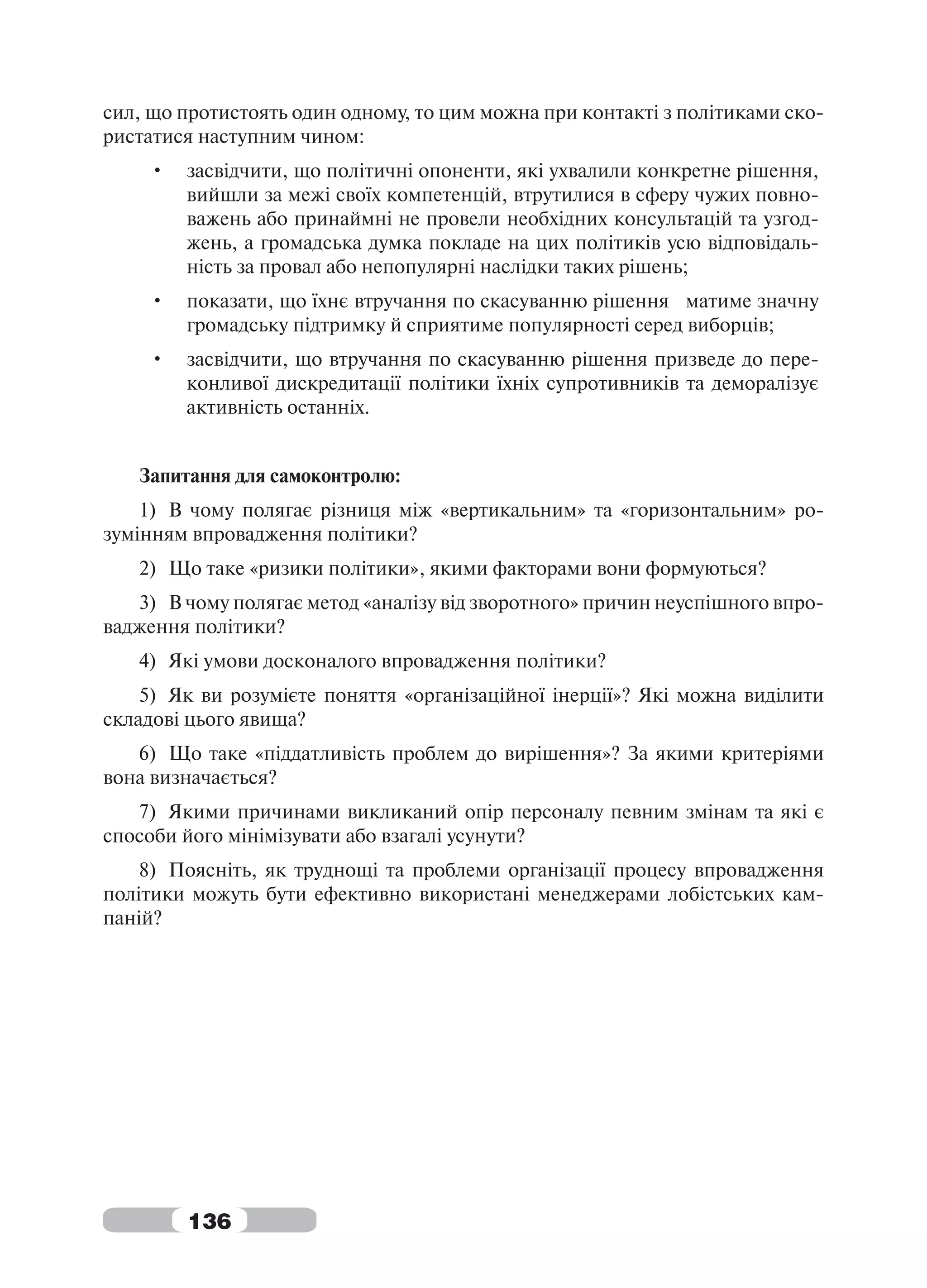 сил, що протистоять один одному, то цим можна при контакті з політиками ско-
ристатися наступним чином:
    •   засвідчити, що політичні опоненти, які ухвалили конкретне рішення,
        вийшли за межі своїх компетенцій, втрутилися в сферу чужих повно-
        важень або принаймні не провели необхідних консультацій та узгод-
        жень, а громадська думка покладе на цих політиків усю відповідаль-
        ність за провал або непопулярні наслідки таких рішень;
    •   показати, що їхнє втручання по скасуванню рішення матиме значну
        громадську підтримку й сприятиме популярності серед виборців;
    •   засвідчити, що втручання по скасуванню рішення призведе до пере-
        конливої дискредитації політики їхніх супротивників та деморалізує
        активність останніх.


   Запитання для самоконтролю:
    1) В чому полягає різниця між «вертикальним» та «горизонтальним» ро-
зумінням впровадження політики?
   2) Що таке «ризики політики», якими факторами вони формуються?
   3) В чому полягає метод «аналізу від зворотного» причин неуспішного впро-
вадження політики?
   4) Які умови досконалого впровадження політики?
    5) Як ви розумієте поняття «організаційної інерції»? Які можна виділити
складові цього явища?
   6) Що таке «піддатливість проблем до вирішення»? За якими критеріями
вона визначається?
   7) Якими причинами викликаний опір персоналу певним змінам та які є
способи його мінімізувати або взагалі усунути?
    8) Поясніть, як труднощі та проблеми організації процесу впровадження
політики можуть бути ефективно використані менеджерами лобістських кам-
паній?




        136
 