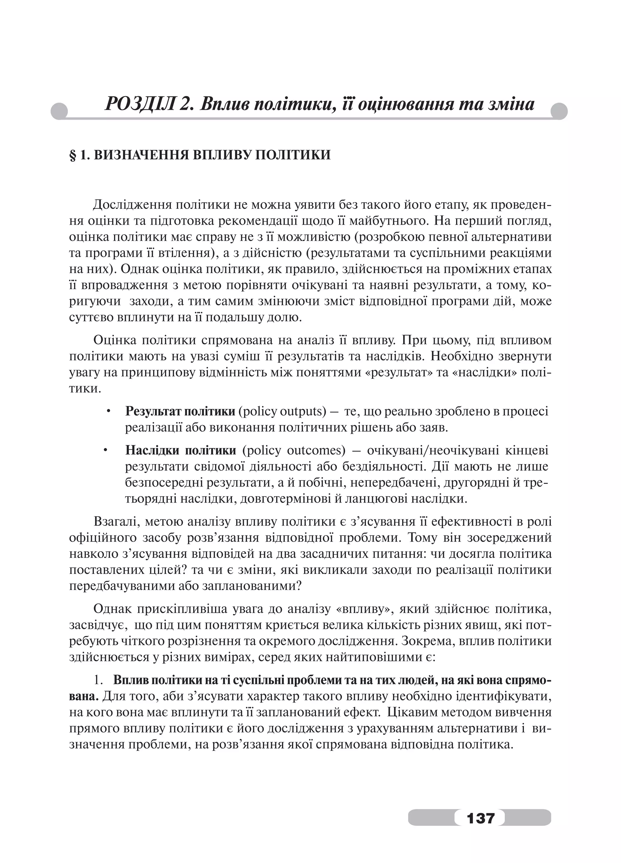 РОЗДІЛ 2. Вплив політики, її оцінювання та зміна

§ 1. ВИЗНАЧЕННЯ ВПЛИВУ ПОЛІТИКИ


     Дослідження політики не можна уявити без такого його етапу, як проведен-
ня оцінки та підготовка рекомендації щодо її майбутнього. На перший погляд,
оцінка політики має справу не з її можливістю (розробкою певної альтернативи
та програми її втілення), а з дійсністю (результатами та суспільними реакціями
на них). Однак оцінка політики, як правило, здійснюється на проміжних етапах
її впровадження з метою порівняти очікувані та наявні результати, а тому, ко-
ригуючи заходи, а тим самим змінюючи зміст відповідної програми дій, може
суттєво вплинути на її подальшу долю.
    Оцінка політики спрямована на аналіз її впливу. При цьому, під впливом
політики мають на увазі суміш її результатів та наслідків. Необхідно звернути
увагу на принципову відмінність між поняттями «результат» та «наслідки» полі-
тики.
     • Результат політики (policy outputs) – те, що реально зроблено в процесі
       реалізації або виконання політичних рішень або заяв.
     •   Наслідки політики (policy outcomes) – очікувані/неочікувані кінцеві
         результати свідомої діяльності або бездіяльності. Дії мають не лише
         безпосередні результати, а й побічні, непередбачені, другорядні й тре-
         тьорядні наслідки, довготермінові й ланцюгові наслідки.
   Взагалі, метою аналізу впливу політики є з’ясування її ефективності в ролі
офіційного засобу розв’язання відповідної проблеми. Тому він зосереджений
навколо з’ясування відповідей на два засадничих питання: чи досягла політика
поставлених цілей? та чи є зміни, які викликали заходи по реалізації політики
передбачуваними або запланованими?
    Однак прискіпливіша увага до аналізу «впливу», який здійснює політика,
засвідчує, що під цим поняттям криється велика кількість різних явищ, які пот-
ребують чіткого розрізнення та окремого дослідження. Зокрема, вплив політики
здійснюється у різних вимірах, серед яких найтиповішими є:
    1. Вплив політики на ті суспільні проблеми та на тих людей, на які вона спрямо-
вана. Для того, аби з’ясувати характер такого впливу необхідно ідентифікувати,
на кого вона має вплинути та її запланований ефект. Цікавим методом вивчення
прямого впливу політики є його дослідження з урахуванням альтернативи і ви-
значення проблеми, на розв’язання якої спрямована відповідна політика.




                                                                    137
 