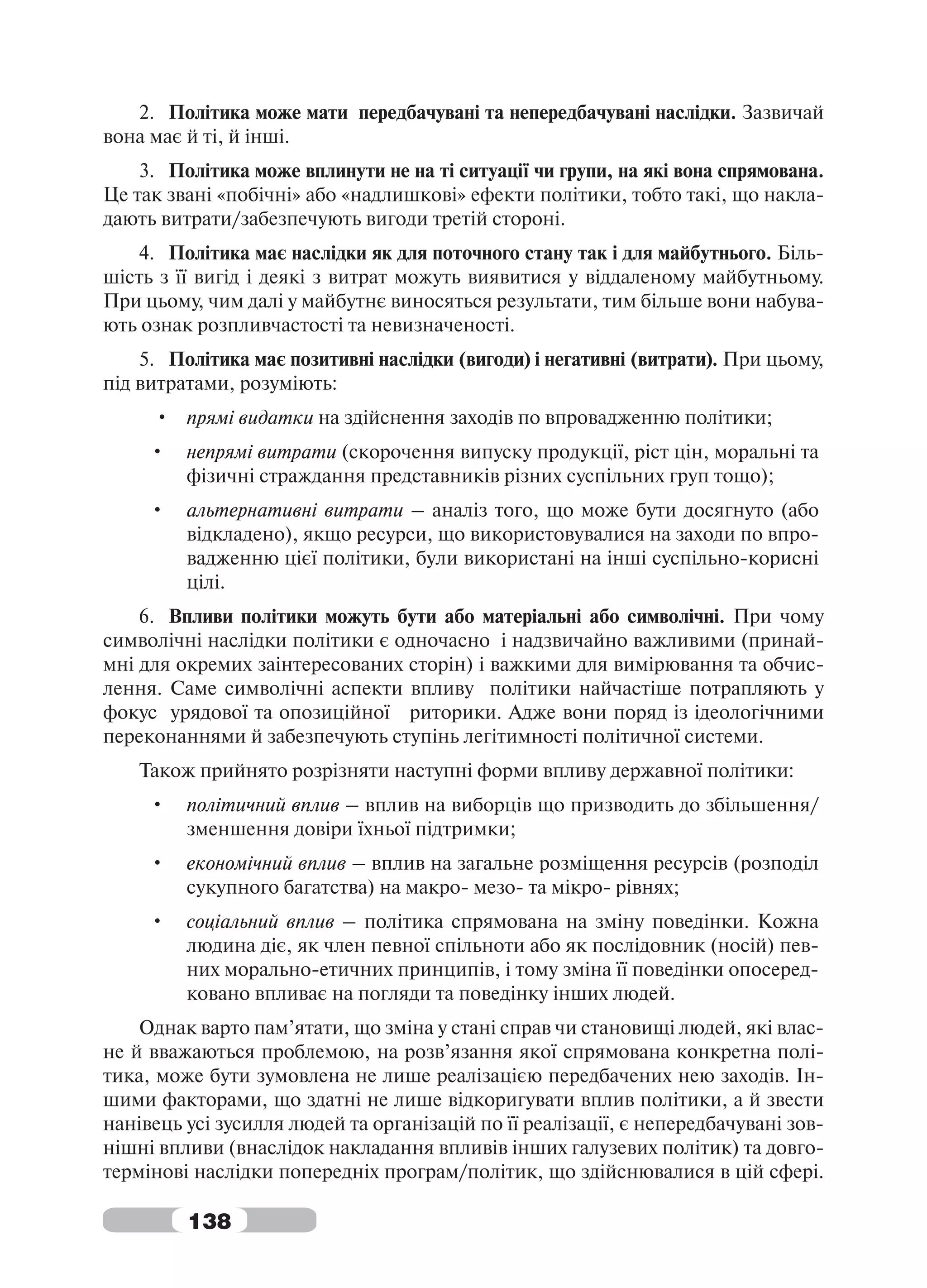 2. Політика може мати передбачувані та непередбачувані наслідки. Зазвичай
вона має й ті, й інші.
    3. Політика може вплинути не на ті ситуації чи групи, на які вона спрямована.
Це так звані «побічні» або «надлишкові» ефекти політики, тобто такі, що накла-
дають витрати/забезпечують вигоди третій стороні.
    4. Політика має наслідки як для поточного стану так і для майбутнього. Біль-
шість з її вигід і деякі з витрат можуть виявитися у віддаленому майбутньому.
При цьому, чим далі у майбутнє виносяться результати, тим більше вони набува-
ють ознак розпливчастості та невизначеності.
    5. Політика має позитивні наслідки (вигоди) і негативні (витрати). При цьому,
під витратами, розуміють:
     • прямі видатки на здійснення заходів по впровадженню політики;
     •   непрямі витрати (скорочення випуску продукції, ріст цін, моральні та
         фізичні страждання представників різних суспільних груп тощо);
     •   альтернативні витрати – аналіз того, що може бути досягнуто (або
         відкладено), якщо ресурси, що використовувалися на заходи по впро-
         вадженню цієї політики, були використані на інші суспільно-корисні
         цілі.
    6. Впливи політики можуть бути або матеріальні або символічні. При чому
символічні наслідки політики є одночасно і надзвичайно важливими (принай-
мні для окремих заінтересованих сторін) і важкими для вимірювання та обчис-
лення. Саме символічні аспекти впливу політики найчастіше потрапляють у
фокус урядової та опозиційної риторики. Адже вони поряд із ідеологічними
переконаннями й забезпечують ступінь легітимності політичної системи.
    Також прийнято розрізняти наступні форми впливу державної політики:
     •   політичний вплив – вплив на виборців що призводить до збільшення/
         зменшення довіри їхньої підтримки;
     •   економічний вплив – вплив на загальне розміщення ресурсів (розподіл
         сукупного багатства) на макро- мезо- та мікро- рівнях;
     •   соціальний вплив – політика спрямована на зміну поведінки. Кожна
         людина діє, як член певної спільноти або як послідовник (носій) пев-
         них морально-етичних принципів, і тому зміна її поведінки опосеред-
         ковано впливає на погляди та поведінку інших людей.
    Однак варто пам’ятати, що зміна у стані справ чи становищі людей, які влас-
не й вважаються проблемою, на розв’язання якої спрямована конкретна полі-
тика, може бути зумовлена не лише реалізацією передбачених нею заходів. Ін-
шими факторами, що здатні не лише відкоригувати вплив політики, а й звести
нанівець усі зусилля людей та організацій по її реалізації, є непередбачувані зов-
нішні впливи (внаслідок накладання впливів інших галузевих політик) та довго-
термінові наслідки попередніх програм/політик, що здійснювалися в цій сфері.

         138
 