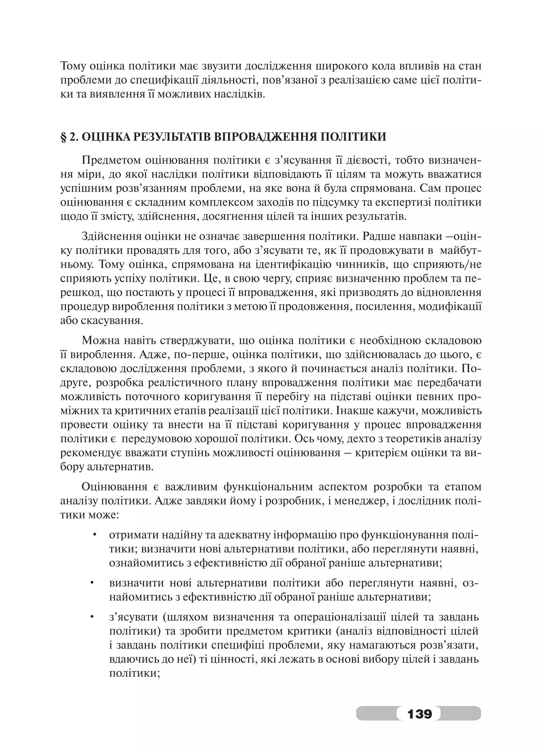 Тому оцінка політики має звузити дослідження широкого кола впливів на стан
проблеми до специфікації діяльності, пов’язаної з реалізацією саме цієї політи-
ки та виявлення її можливих наслідків.


§ 2. ОЦІНКА РЕЗУЛЬТАТІВ ВПРОВАДЖЕННЯ ПОЛІТИКИ
    Предметом оцінювання політики є з’ясування її дієвості, тобто визначен-
ня міри, до якої наслідки політики відповідають її цілям та можуть вважатися
успішним розв’язанням проблеми, на яке вона й була спрямована. Сам процес
оцінювання є складним комплексом заходів по підсумку та експертизі політики
щодо її змісту, здійснення, досягнення цілей та інших результатів.
    Здійснення оцінки не означає завершення політики. Радше навпаки –оцін-
ку політики провадять для того, або з’ясувати те, як її продовжувати в майбут-
ньому. Тому оцінка, спрямована на ідентифікацію чинників, що сприяють/не
сприяють успіху політики. Це, в свою чергу, сприяє визначенню проблем та пе-
решкод, що постають у процесі її впровадження, які призводять до відновлення
процедур вироблення політики з метою її продовження, посилення, модифікації
або скасування.
     Можна навіть стверджувати, що оцінка політики є необхідною складовою
її вироблення. Адже, по-перше, оцінка політики, що здійснювалась до цього, є
складовою дослідження проблеми, з якого й починається аналіз політики. По-
друге, розробка реалістичного плану впровадження політики має передбачати
можливість поточного коригування її перебігу на підставі оцінки певних про-
міжних та критичних етапів реалізації цієї політики. Інакше кажучи, можливість
провести оцінку та внести на її підставі коригування у процес впровадження
політики є передумовою хорошої політики. Ось чому, дехто з теоретиків аналізу
рекомендує вважати ступінь можливості оцінювання – критерієм оцінки та ви-
бору альтернатив.
    Оцінювання є важливим функціональним аспектом розробки та етапом
аналізу політики. Адже завдяки йому і розробник, і менеджер, і дослідник полі-
тики може:
     • отримати надійну та адекватну інформацію про функціонування полі-
       тики; визначити нові альтернативи політики, або переглянути наявні,
       ознайомитись з ефективністю дії обраної раніше альтернативи;
     •   визначити нові альтернативи політики або переглянути наявні, оз-
         найомитись з ефективністю дії обраної раніше альтернативи;
     •   з’ясувати (шляхом визначення та операціоналізації цілей та завдань
         політики) та зробити предметом критики (аналіз відповідності цілей
         і завдань політики специфіці проблеми, яку намагаються розв’язати,
         вдаючись до неї) ті цінності, які лежать в основі вибору цілей і завдань
         політики;


                                                                  139
 
