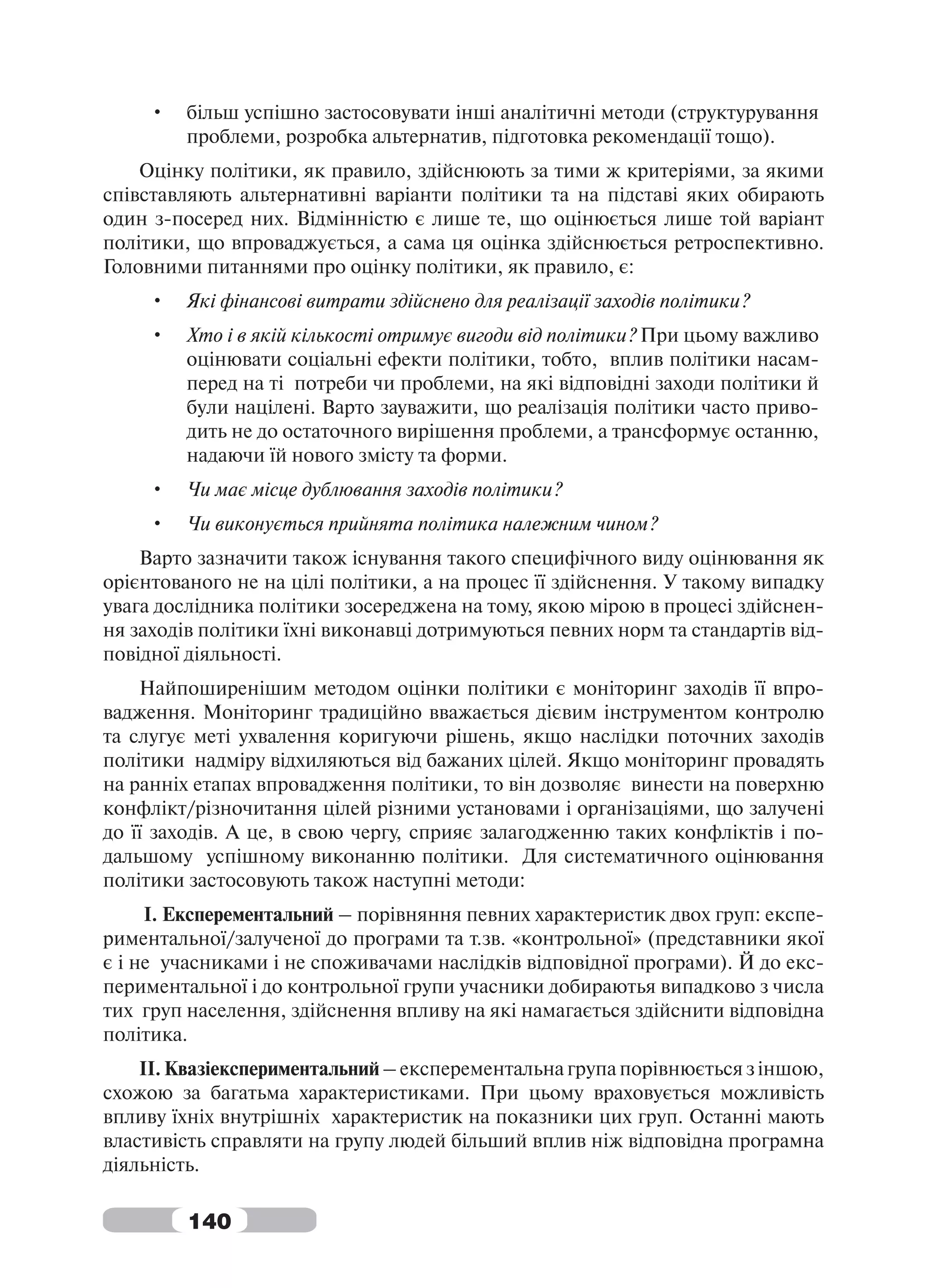 •   більш успішно застосовувати інші аналітичні методи (структурування
         проблеми, розробка альтернатив, підготовка рекомендації тощо).
    Оцінку політики, як правило, здійснюють за тими ж критеріями, за якими
співставляють альтернативні варіанти політики та на підставі яких обирають
один з-посеред них. Відмінністю є лише те, що оцінюється лише той варіант
політики, що впроваджується, а сама ця оцінка здійснюється ретроспективно.
Головними питаннями про оцінку політики, як правило, є:
     •   Які фінансові витрати здійснено для реалізації заходів політики?
     •   Хто і в якій кількості отримує вигоди від політики? При цьому важливо
         оцінювати соціальні ефекти політики, тобто, вплив політики насам-
         перед на ті потреби чи проблеми, на які відповідні заходи політики й
         були націлені. Варто зауважити, що реалізація політики часто приво-
         дить не до остаточного вирішення проблеми, а трансформує останню,
         надаючи їй нового змісту та форми.
     •   Чи має місце дублювання заходів політики?
     •   Чи виконується прийнята політика належним чином?
    Варто зазначити також існування такого специфічного виду оцінювання як
орієнтованого не на цілі політики, а на процес її здійснення. У такому випадку
увага дослідника політики зосереджена на тому, якою мірою в процесі здійснен-
ня заходів політики їхні виконавці дотримуються певних норм та стандартів від-
повідної діяльності.
    Найпоширенішим методом оцінки політики є моніторинг заходів її впро-
вадження. Моніторинг традиційно вважається дієвим інструментом контролю
та слугує меті ухвалення коригуючи рішень, якщо наслідки поточних заходів
політики надміру відхиляються від бажаних цілей. Якщо моніторинг провадять
на ранніх етапах впровадження політики, то він дозволяє винести на поверхню
конфлікт/різночитання цілей різними установами і організаціями, що залучені
до її заходів. А це, в свою чергу, сприяє залагодженню таких конфліктів і по-
дальшому успішному виконанню політики. Для систематичного оцінювання
політики застосовують також наступні методи:
     І. Експерементальний – порівняння певних характеристик двох груп: експе-
риментальної/залученої до програми та т.зв. «контрольної» (представники якої
є і не учасниками і не споживачами наслідків відповідної програми). Й до екс-
периментальної і до контрольної групи учасники добираютья випадково з числа
тих груп населення, здійснення впливу на які намагається здійснити відповідна
політика.
    ІІ. Квазіекспериментальний – експерементальна група порівнюється з іншою,
схожою за багатьма характеристиками. При цьому враховується можливість
впливу їхніх внутрішніх характеристик на показники цих груп. Останні мають
властивість справляти на групу людей більший вплив ніж відповідна програмна
діяльність.

         140
 