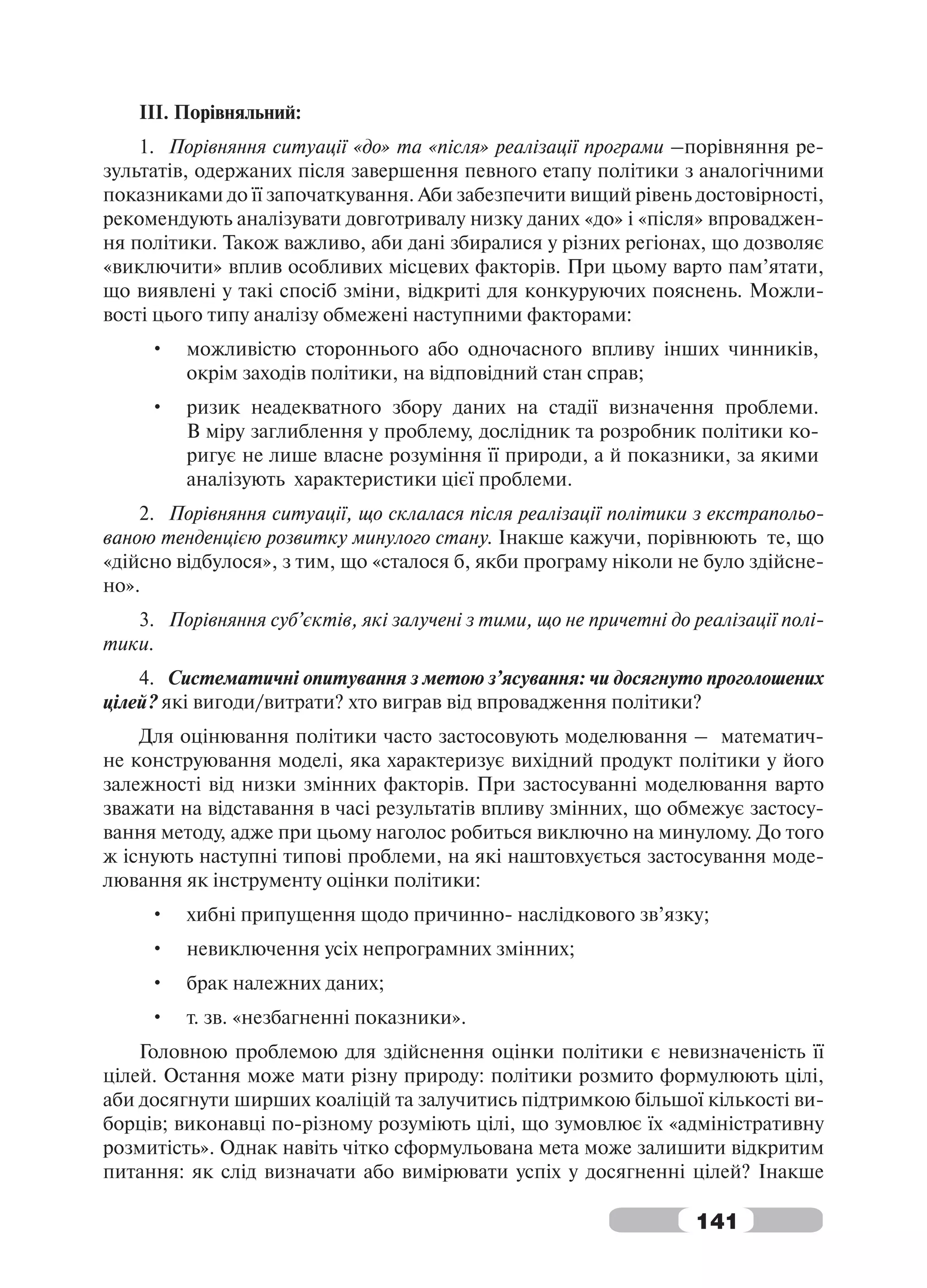 ІІІ. Порівняльний:
    1. Порівняння ситуації «до» та «після» реалізації програми –порівняння ре-
зультатів, одержаних після завершення певного етапу політики з аналогічними
показниками до її започаткування. Аби забезпечити вищий рівень достовірності,
рекомендують аналізувати довготривалу низку даних «до» і «після» впроваджен-
ня політики. Також важливо, аби дані збиралися у різних регіонах, що дозволяє
«виключити» вплив особливих місцевих факторів. При цьому варто пам’ятати,
що виявлені у такі спосіб зміни, відкриті для конкуруючих пояснень. Можли-
вості цього типу аналізу обмежені наступними факторами:
     •   можливістю стороннього або одночасного впливу інших чинників,
         окрім заходів політики, на відповідний стан справ;
     •   ризик неадекватного збору даних на стадії визначення проблеми.
         В міру заглиблення у проблему, дослідник та розробник політики ко-
         ригує не лише власне розуміння її природи, а й показники, за якими
         аналізують характеристики цієї проблеми.
    2. Порівняння ситуації, що склалася після реалізації політики з екстрапольо-
ваною тенденцією розвитку минулого стану. Інакше кажучи, порівнюють те, що
«дійсно відбулося», з тим, що «сталося б, якби програму ніколи не було здійсне-
но».
   3. Порівняння суб’єктів, які залучені з тими, що не причетні до реалізації полі-
тики.
    4. Систематичні опитування з метою з’ясування: чи досягнуто проголошених
цілей? які вигоди/витрати? хто виграв від впровадження політики?
    Для оцінювання політики часто застосовують моделювання – математич-
не конструювання моделі, яка характеризує вихідний продукт політики у його
залежності від низки змінних факторів. При застосуванні моделювання варто
зважати на відставання в часі результатів впливу змінних, що обмежує застосу-
вання методу, адже при цьому наголос робиться виключно на минулому. До того
ж існують наступні типові проблеми, на які наштовхується застосування моде-
лювання як інструменту оцінки політики:
     •   хибні припущення щодо причинно- наслідкового зв’язку;
     •   невиключення усіх непрограмних змінних;
     •   брак належних даних;
     •   т. зв. «незбагненні показники».
    Головною проблемою для здійснення оцінки політики є невизначеність її
цілей. Остання може мати різну природу: політики розмито формулюють цілі,
аби досягнути ширших коаліцій та залучитись підтримкою більшої кількості ви-
борців; виконавці по-різному розуміють цілі, що зумовлює їх «адміністративну
розмитість». Однак навіть чітко сформульована мета може залишити відкритим
питання: як слід визначати або вимірювати успіх у досягненні цілей? Інакше

                                                                    141
 