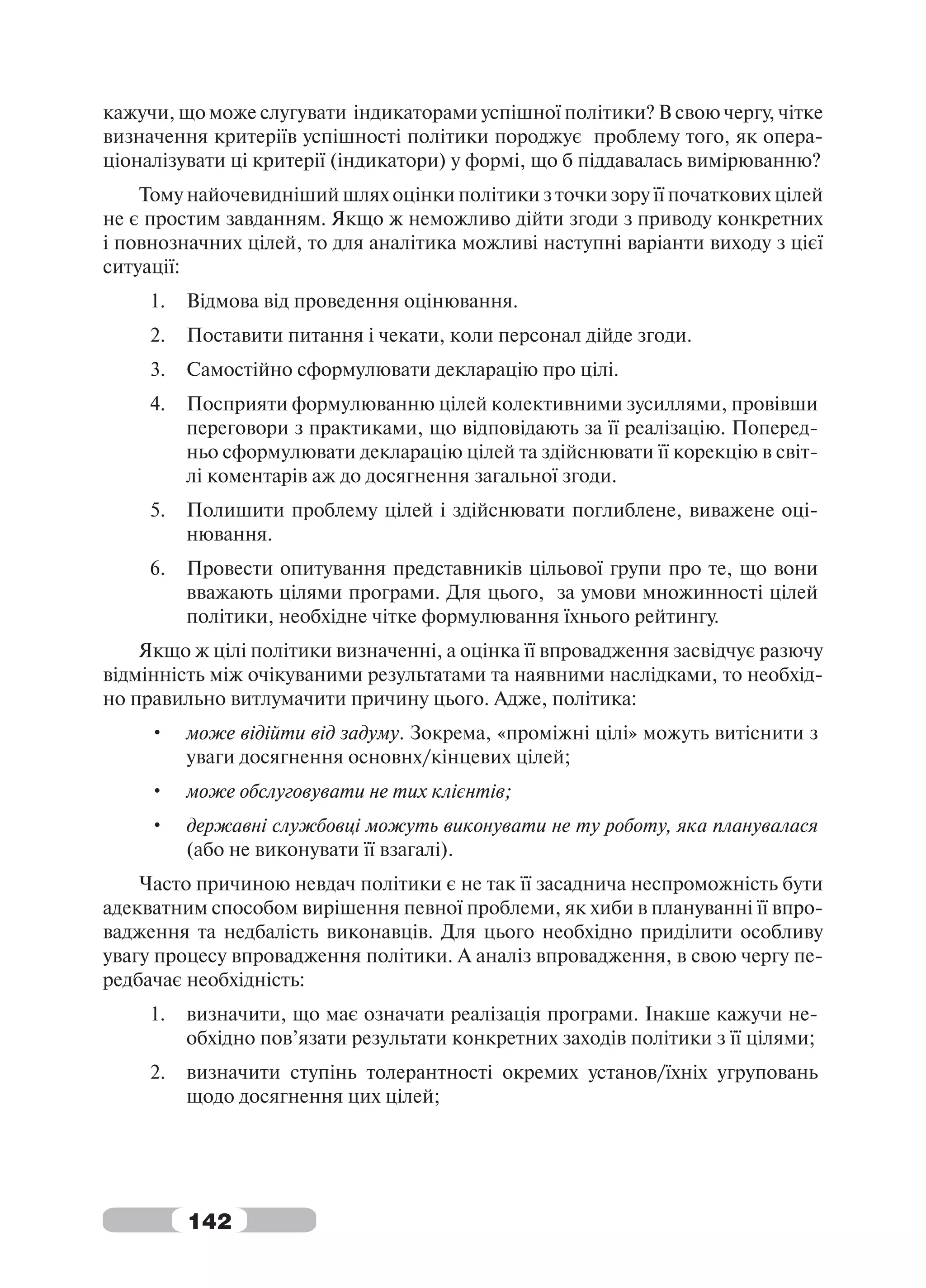 кажучи, що може слугувати індикаторами успішної політики? В свою чергу, чітке
визначення критеріїв успішності політики породжує проблему того, як опера-
ціоналізувати ці критерії (індикатори) у формі, що б піддавалась вимірюванню?
    Тому найочевидніший шлях оцінки політики з точки зору її початкових цілей
не є простим завданням. Якщо ж неможливо дійти згоди з приводу конкретних
і повнозначних цілей, то для аналітика можливі наступні варіанти виходу з цієї
ситуації:
     1.   Відмова від проведення оцінювання.
     2.   Поставити питання і чекати, коли персонал дійде згоди.
     3.   Самостійно сформулювати декларацію про цілі.
     4.   Посприяти формулюванню цілей колективними зусиллями, провівши
          переговори з практиками, що відповідають за її реалізацію. Поперед-
          ньо сформулювати декларацію цілей та здійснювати її корекцію в світ-
          лі коментарів аж до досягнення загальної згоди.
     5.   Полишити проблему цілей і здійснювати поглиблене, виважене оці-
          нювання.
     6.   Провести опитування представників цільової групи про те, що вони
          вважають цілями програми. Для цього, за умови множинності цілей
          політики, необхідне чітке формулювання їхнього рейтингу.
    Якщо ж цілі політики визначенні, а оцінка її впровадження засвідчує разючу
відмінність між очікуваними результатами та наявними наслідками, то необхід-
но правильно витлумачити причину цього. Адже, політика:
     •    може відійти від задуму. Зокрема, «проміжні цілі» можуть витіснити з
          уваги досягнення основнх/кінцевих цілей;
     •    може обслуговувати не тих клієнтів;
     •    державні службовці можуть виконувати не ту роботу, яка планувалася
          (або не виконувати її взагалі).
    Часто причиною невдач політики є не так її засаднича неспроможність бути
адекватним способом вирішення певної проблеми, як хиби в плануванні її впро-
вадження та недбалість виконавців. Для цього необхідно приділити особливу
увагу процесу впровадження політики. А аналіз впровадження, в свою чергу пе-
редбачає необхідність:
     1.   визначити, що має означати реалізація програми. Інакше кажучи не-
          обхідно пов’язати результати конкретних заходів політики з її цілями;
     2.   визначити ступінь толерантності окремих установ/їхніх угруповань
          щодо досягнення цих цілей;




          142
 