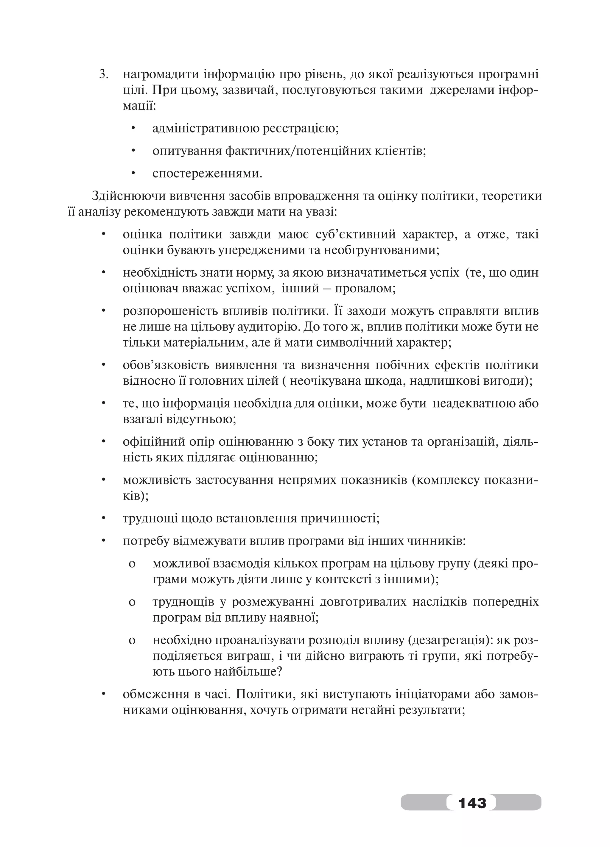 3.   нагромадити інформацію про рівень, до якої реалізуються програмні
         цілі. При цьому, зазвичай, послуговуються такими джерелами інфор-
         мації:
         •   адміністративною реєстрацією;
         •   опитування фактичних/потенційних клієнтів;
         •   спостереженнями.
     Здійснюючи вивчення засобів впровадження та оцінку політики, теоретики
її аналізу рекомендують завжди мати на увазі:
    •    оцінка політики завжди маює суб’єктивний характер, а отже, такі
         оцінки бувають упередженими та необгрунтованими;
    •    необхідність знати норму, за якою визначатиметься успіх (те, що один
         оцінювач вважає успіхом, інший – провалом;
    •    розпорошеність впливів політики. Її заходи можуть справляти вплив
         не лише на цільову аудиторію. До того ж, вплив політики може бути не
         тільки матеріальним, але й мати символічний характер;
    •    обов’язковість виявлення та визначення побічних ефектів політики
         відносно її головних цілей ( неочікувана шкода, надлишкові вигоди);
    •    те, що інформація необхідна для оцінки, може бути неадекватною або
         взагалі відсутньою;
    •    офіційний опір оцінюванню з боку тих установ та організацій, діяль-
         ність яких підлягає оцінюванню;
    •    можливість застосування непрямих показників (комплексу показни-
         ків);
    •    труднощі щодо встановлення причинності;
    •    потребу відмежувати вплив програми від інших чинників:
         o   можливої взаємодія кількох програм на цільову групу (деякі про-
             грами можуть діяти лише у контексті з іншими);
         o   труднощів у розмежуванні довготривалих наслідків попередніх
             програм від впливу наявної;
         o   необхідно проаналізувати розподіл впливу (дезагрегація): як роз-
             поділяється виграш, і чи дійсно виграють ті групи, які потребу-
             ють цього найбільше?
    •    обмеження в часі. Політики, які виступають ініціаторами або замов-
         никами оцінювання, хочуть отримати негайні результати;




                                                               143
 