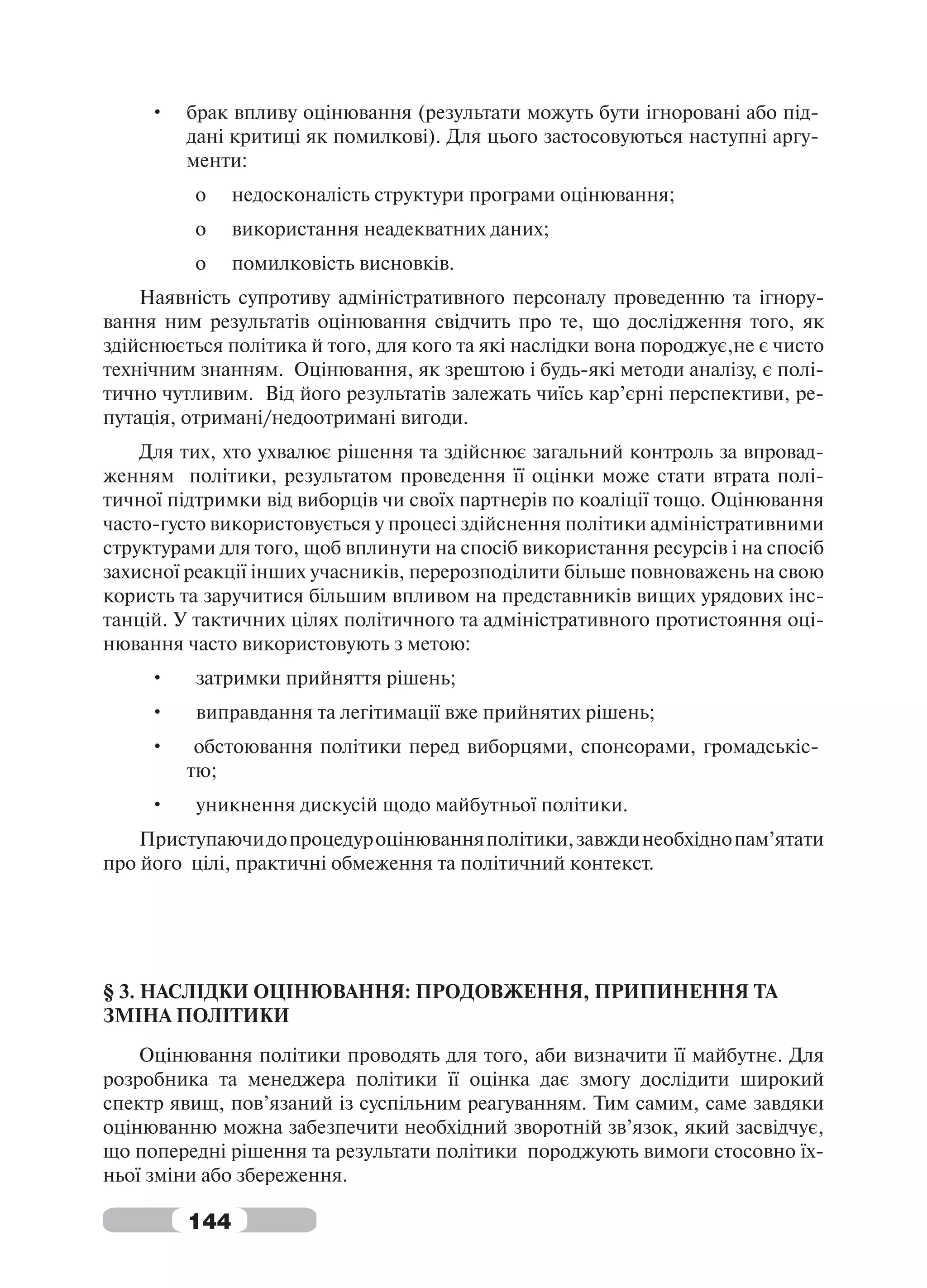 •   брак впливу оцінювання (результати можуть бути ігноровані або під-
         дані критиці як помилкові). Для цього застосовуються наступні аргу-
         менти:
          o    недосконалість структури програми оцінювання;
          o    використання неадекватних даних;
          o    помилковість висновків.
    Наявність супротиву адміністративного персоналу проведенню та ігнору-
вання ним результатів оцінювання свідчить про те, що дослідження того, як
здійснюється політика й того, для кого та які наслідки вона породжує,не є чисто
технічним знанням. Оцінювання, як зрештою і будь-які методи аналізу, є полі-
тично чутливим. Від його результатів залежать чиїсь кар’єрні перспективи, ре-
путація, отримані/недоотримані вигоди.
    Для тих, хто ухвалює рішення та здійснює загальний контроль за впровад-
женням політики, результатом проведення її оцінки може стати втрата полі-
тичної підтримки від виборців чи своїх партнерів по коаліції тощо. Оцінювання
часто-густо використовується у процесі здійснення політики адміністративними
структурами для того, щоб вплинути на спосіб використання ресурсів і на спосіб
захисної реакції інших учасників, перерозподілити більше повноважень на свою
користь та заручитися більшим впливом на представників вищих урядових інс-
танцій. У тактичних цілях політичного та адміністративного протистояння оці-
нювання часто використовують з метою:
     •    затримки прийняття рішень;
     •    виправдання та легітимації вже прийнятих рішень;
     •    обстоювання політики перед виборцями, спонсорами, громадськіс-
         тю;
     •    уникнення дискусій щодо майбутньої політики.
    Приступаючи до процедур оцінювання політики, завжди необхідно пам’ятати
про його цілі, практичні обмеження та політичний контекст.




§ 3. НАСЛІДКИ ОЦІНЮВАННЯ: ПРОДОВЖЕННЯ, ПРИПИНЕННЯ ТА
ЗМІНА ПОЛІТИКИ
    Оцінювання політики проводять для того, аби визначити її майбутнє. Для
розробника та менеджера політики її оцінка дає змогу дослідити широкий
спектр явищ, пов’язаний із суспільним реагуванням. Тим самим, саме завдяки
оцінюванню можна забезпечити необхідний зворотній зв’язок, який засвідчує,
що попередні рішення та результати політики породжують вимоги стосовно їх-
ньої зміни або збереження.

         144
 