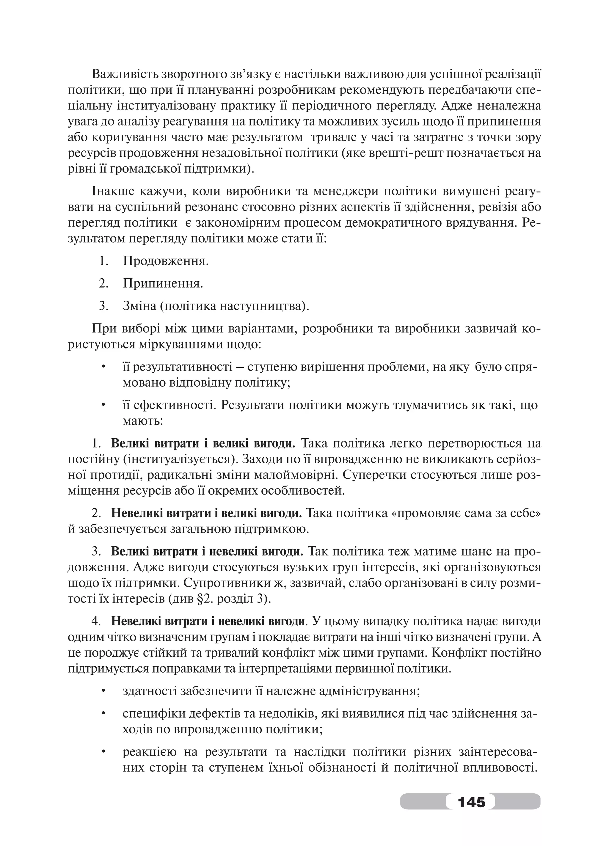 Важливість зворотного зв’язку є настільки важливою для успішної реалізації
політики, що при її плануванні розробникам рекомендують передбачаючи спе-
ціальну інституалізовану практику її періодичного перегляду. Адже неналежна
увага до аналізу реагування на політику та можливих зусиль щодо її припинення
або коригування часто має результатом тривале у часі та затратне з точки зору
ресурсів продовження незадовільної політики (яке врешті-решт позначається на
рівні її громадської підтримки).
    Інакше кажучи, коли виробники та менеджери політики вимушені реагу-
вати на суспільний резонанс стосовно різних аспектів її здійснення, ревізія або
перегляд політики є закономірним процесом демократичного врядування. Ре-
зультатом перегляду політики може стати її:
     1.   Продовження.
     2.   Припинення.
     3.   Зміна (політика наступництва).
   При виборі між цими варіантами, розробники та виробники зазвичай ко-
ристуються міркуваннями щодо:
     •    її результативності – ступеню вирішення проблеми, на яку було спря-
          мовано відповідну політику;
     •    її ефективності. Результати політики можуть тлумачитись як такі, що
          мають:
    1. Великі витрати і великі вигоди. Така політика легко перетворюється на
постійну (інституалізується). Заходи по її впровадженню не викликають серйоз-
ної протидії, радикальні зміни малоймовірні. Суперечки стосуються лише роз-
міщення ресурсів або її окремих особливостей.
    2. Невеликі витрати і великі вигоди. Така політика «промовляє сама за себе»
й забезпечується загальною підтримкою.
    3. Великі витрати і невеликі вигоди. Так політика теж матиме шанс на про-
довження. Адже вигоди стосуються вузьких груп інтересів, які організовуються
щодо їх підтримки. Супротивники ж, зазвичай, слабо організовані в силу розми-
тості їх інтересів (див §2. розділ 3).
    4. Невеликі витрати і невеликі вигоди. У цьому випадку політика надає вигоди
одним чітко визначеним групам і покладає витрати на інші чітко визначені групи. А
це породжує стійкий та тривалий конфлікт між цими групами. Конфлікт постійно
підтримується поправками та інтерпретаціями первинної політики.
     •    здатності забезпечити її належне адміністрування;
     •    специфіки дефектів та недоліків, які виявилися під час здійснення за-
          ходів по впровадженню політики;
     •    реакцією на результати та наслідки політики різних заінтересова-
          них сторін та ступенем їхньої обізнаності й політичної впливовості.

                                                                  145
 