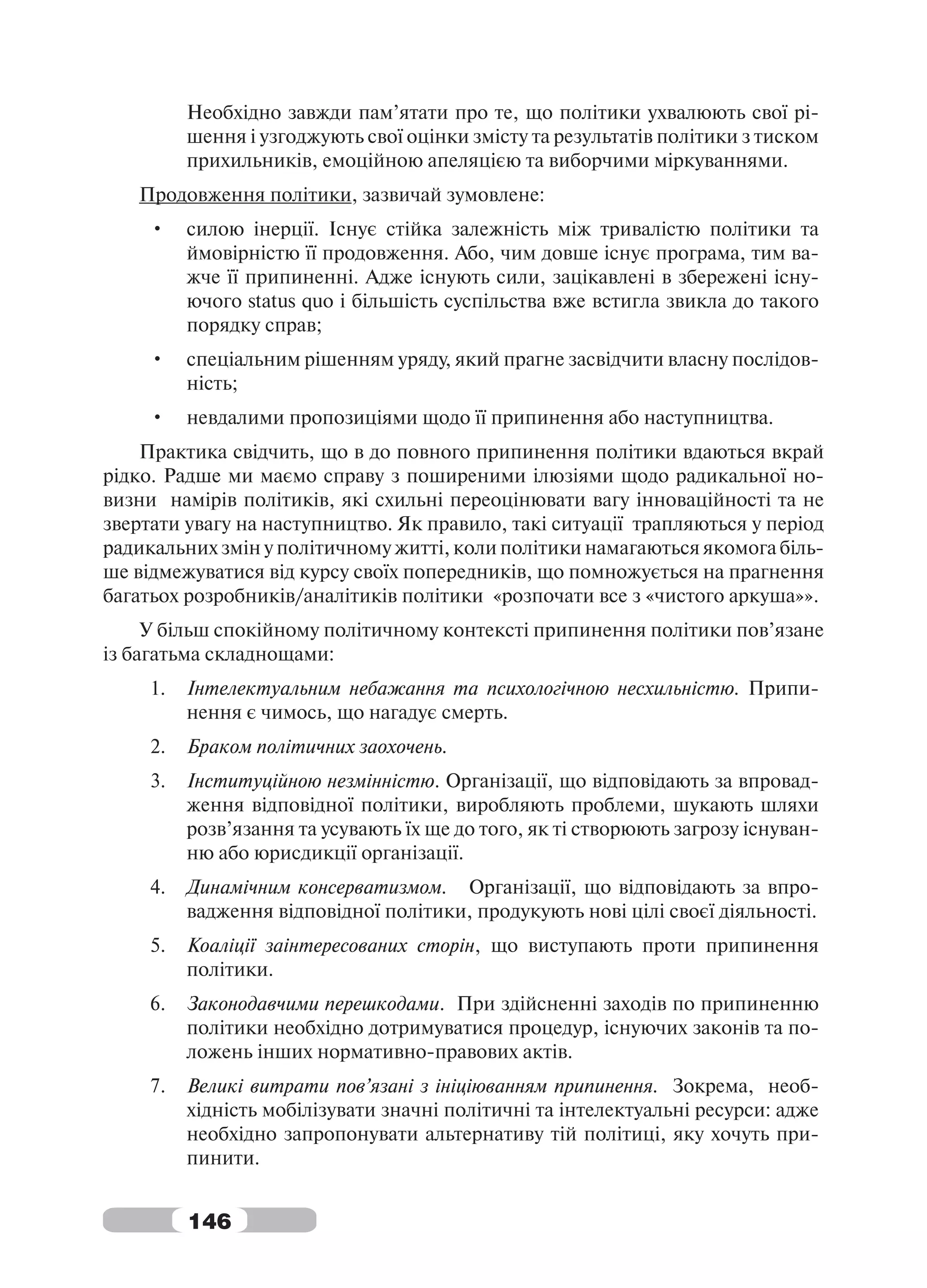 Необхідно завжди пам’ятати про те, що політики ухвалюють свої рі-
          шення і узгоджують свої оцінки змісту та результатів політики з тиском
          прихильників, емоційною апеляцією та виборчими міркуваннями.
   Продовження політики, зазвичай зумовлене:
     •    силою інерції. Існує стійка залежність між тривалістю політики та
          ймовірністю її продовження. Або, чим довше існує програма, тим ва-
          жче її припиненні. Адже існують сили, зацікавлені в збережені існу-
          ючого status quo і більшість суспільства вже встигла звикла до такого
          порядку справ;
     •    спеціальним рішенням уряду, який прагне засвідчити власну послідов-
          ність;
     •    невдалими пропозиціями щодо її припинення або наступництва.
    Практика свідчить, що в до повного припинення політики вдаються вкрай
рідко. Радше ми маємо справу з поширеними ілюзіями щодо радикальної но-
визни намірів політиків, які схильні переоцінювати вагу інноваційності та не
звертати увагу на наступництво. Як правило, такі ситуації трапляються у період
радикальних змін у політичному житті, коли політики намагаються якомога біль-
ше відмежуватися від курсу своїх попередників, що помножується на прагнення
багатьох розробників/аналітиків політики «розпочати все з «чистого аркуша»».
     У більш спокійному політичному контексті припинення політики пов’язане
із багатьма складнощами:
     1.   Інтелектуальним небажання та психологічною несхильністю. Припи-
          нення є чимось, що нагадує смерть.
     2.   Браком політичних заохочень.
     3.   Інституційною незмінністю. Організації, що відповідають за впровад-
          ження відповідної політики, виробляють проблеми, шукають шляхи
          розв’язання та усувають їх ще до того, як ті створюють загрозу існуван-
          ню або юрисдикції організації.
     4.   Динамічним консерватизмом. Організації, що відповідають за впро-
          вадження відповідної політики, продукують нові цілі своєї діяльності.
     5.   Коаліції заінтересованих сторін, що виступають проти припинення
          політики.
     6.   Законодавчими перешкодами. При здійсненні заходів по припиненню
          політики необхідно дотримуватися процедур, існуючих законів та по-
          ложень інших нормативно-правових актів.
     7.   Великі витрати пов’язані з ініціюванням припинення. Зокрема, необ-
          хідність мобілізувати значні політичні та інтелектуальні ресурси: адже
          необхідно запропонувати альтернативу тій політиці, яку хочуть при-
          пинити.


          146
 