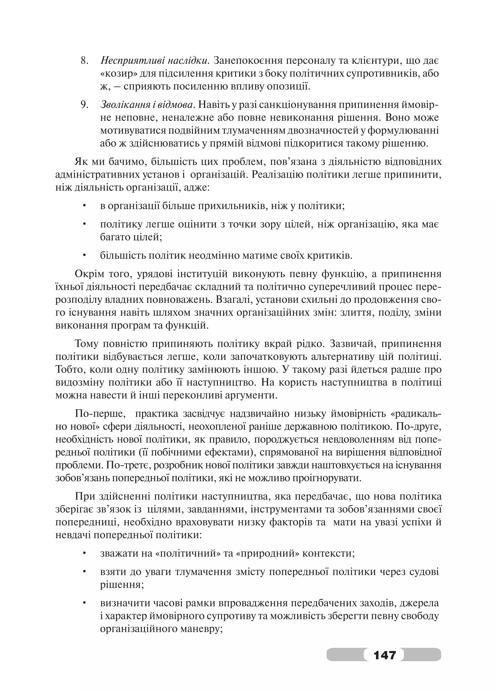 8.   Несприятливі наслідки. Занепокоєння персоналу та клієнтури, що дає
          «козир» для підсилення критики з боку політичних супротивників, або
          ж, – сприяють посиленню впливу опозиції.
     9.   Зволікання і відмова. Навіть у разі санкціонування припинення ймовір-
          не неповне, неналежне або повне невиконання рішення. Воно може
          мотивуватися подвійним тлумаченням двозначностей у формулюванні
          або ж здійснюватись у прямій відмові підкоритися такому рішенню.
    Як ми бачимо, більшість цих проблем, пов’язана з діяльністю відповідних
адміністративних установ і організацій. Реалізацію політики легше припинити,
ніж діяльність організації, адже:
     •    в організації більше прихильників, ніж у політики;
     •    політику легше оцінити з точки зору цілей, ніж організацію, яка має
          багато цілей;
     •    більшість політик неодмінно матиме своїх критиків.
     Окрім того, урядові інституцій виконують певну функцію, а припинення
їхньої діяльності передбачає складний та політично суперечливий процес пере-
розподілу владних повноважень. Взагалі, установи схильні до продовження сво-
го існування навіть шляхом значних організаційних змін: злиття, поділу, зміни
виконання програм та функцій.
    Тому повністю припиняють політику вкрай рідко. Зазвичай, припинення
політики відбувається легше, коли започатковують альтернативу цій політиці.
Тобто, коли одну політику замінюють іншою. У такому разі йдеться радше про
видозміну політики або її наступництво. На користь наступництва в політиці
можна навести й інші переконливі аргументи.
    По-перше, практика засвідчує надзвичайно низьку ймовірність «радикаль-
но нової» сфери діяльності, неохопленої раніше державною політикою. По-друге,
необхідність нової політики, як правило, породжується невдоволенням від попе-
редньої політики (її побічними ефектами), спрямованої на вирішення відповідної
проблеми. По-третє, розробник нової політики завжди наштовхується на існування
зобов’язань попередньої політики, які не можливо проігнорувати.
    При здійсненні політики наступництва, яка передбачає, що нова політика
зберігає зв’язок із цілями, завданнями, інструментами та зобов’язаннями своєї
попередниці, необхідно враховувати низку факторів та мати на увазі успіхи й
невдачі попередньої політики:
     •    зважати на «політичний» та «природний» контексти;
     •    взяти до уваги тлумачення змісту попередньої політики через судові
          рішення;
     •    визначити часові рамки впровадження передбачених заходів, джерела
          і характер ймовірного супротиву та можливість зберегти певну свободу
          організаційного маневру;

                                                                 147
 