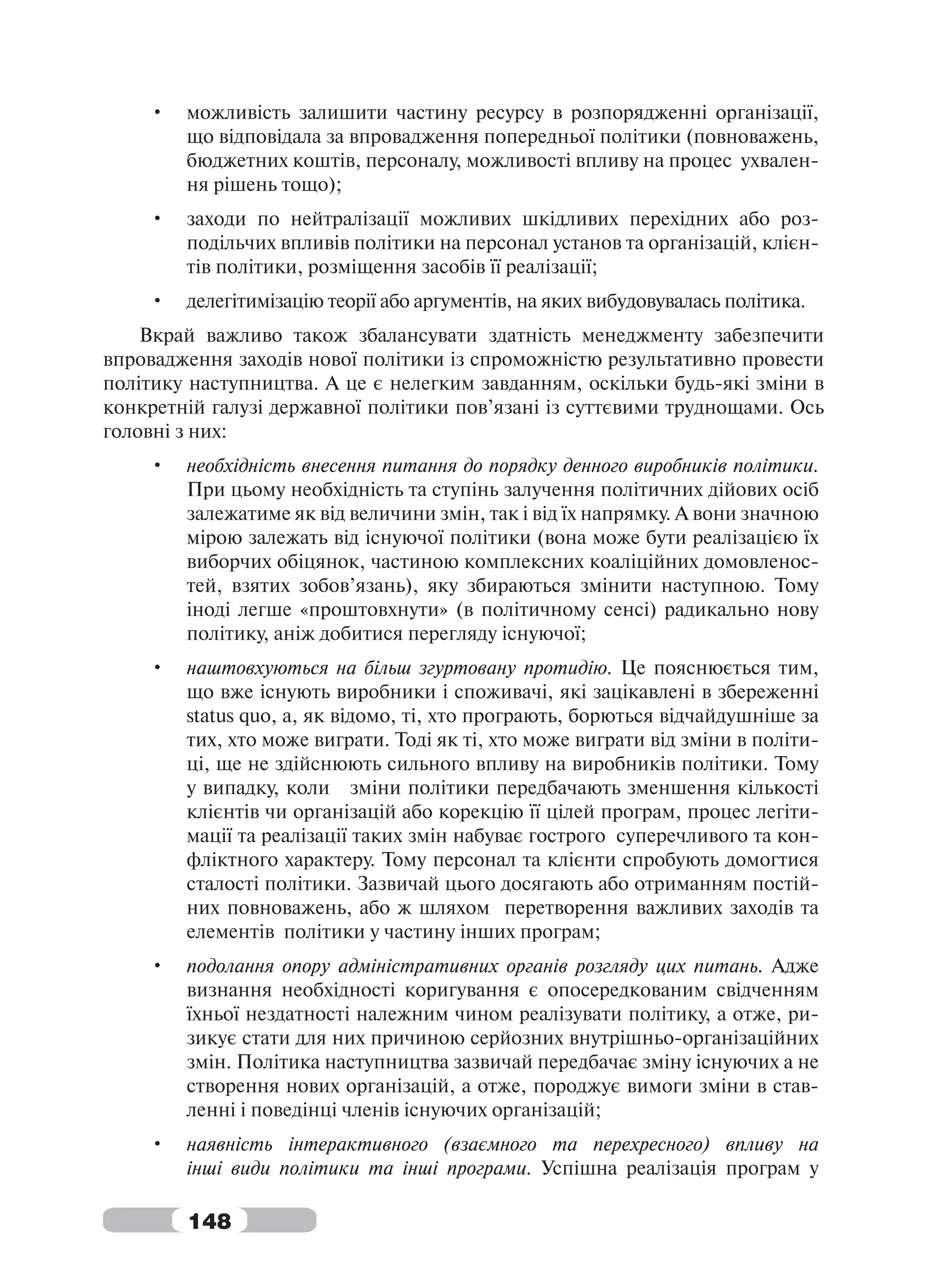 •   можливість залишити частину ресурсу в розпорядженні організації,
        що відповідала за впровадження попередньої політики (повноважень,
        бюджетних коштів, персоналу, можливості впливу на процес ухвален-
        ня рішень тощо);
    •   заходи по нейтралізації можливих шкідливих перехідних або роз-
        подільчих впливів політики на персонал установ та організацій, клієн-
        тів політики, розміщення засобів її реалізації;
    •   делегітимізацію теорії або аргументів, на яких вибудовувалась політика.
    Вкрай важливо також збалансувати здатність менеджменту забезпечити
впровадження заходів нової політики із спроможністю результативно провести
політику наступництва. А це є нелегким завданням, оскільки будь-які зміни в
конкретній галузі державної політики пов’язані із суттєвими труднощами. Ось
головні з них:
    •   необхідність внесення питання до порядку денного виробників політики.
        При цьому необхідність та ступінь залучення політичних дійових осіб
        залежатиме як від величини змін, так і від їх напрямку. А вони значною
        мірою залежать від існуючої політики (вона може бути реалізацією їх
        виборчих обіцянок, частиною комплексних коаліційних домовленос-
        тей, взятих зобов’язань), яку збираються змінити наступною. Тому
        іноді легше «проштовхнути» (в політичному сенсі) радикально нову
        політику, аніж добитися перегляду існуючої;
    •   наштовхуються на більш згуртовану протидію. Це пояснюється тим,
        що вже існують виробники і споживачі, які зацікавлені в збереженні
        status quo, а, як відомо, ті, хто програють, борються відчайдушніше за
        тих, хто може виграти. Тоді як ті, хто може виграти від зміни в політи-
        ці, ще не здійснюють сильного впливу на виробників політики. Тому
        у випадку, коли зміни політики передбачають зменшення кількості
        клієнтів чи організацій або корекцію її цілей програм, процес легіти-
        мації та реалізації таких змін набуває гострого суперечливого та кон-
        фліктного характеру. Тому персонал та клієнти спробують домогтися
        сталості політики. Зазвичай цього досягають або отриманням постій-
        них повноважень, або ж шляхом перетворення важливих заходів та
        елементів політики у частину інших програм;
    •   подолання опору адміністративних органів розгляду цих питань. Адже
        визнання необхідності коригування є опосередкованим свідченням
        їхньої нездатності належним чином реалізувати політику, а отже, ри-
        зикує стати для них причиною серйозних внутрішньо-організаційних
        змін. Політика наступництва зазвичай передбачає зміну існуючих а не
        створення нових організацій, а отже, породжує вимоги зміни в став-
        ленні і поведінці членів існуючих організацій;
    •   наявність інтерактивного (взаємного та перехресного) впливу на
        інші види політики та інші програми. Успішна реалізація програм у

        148
 
