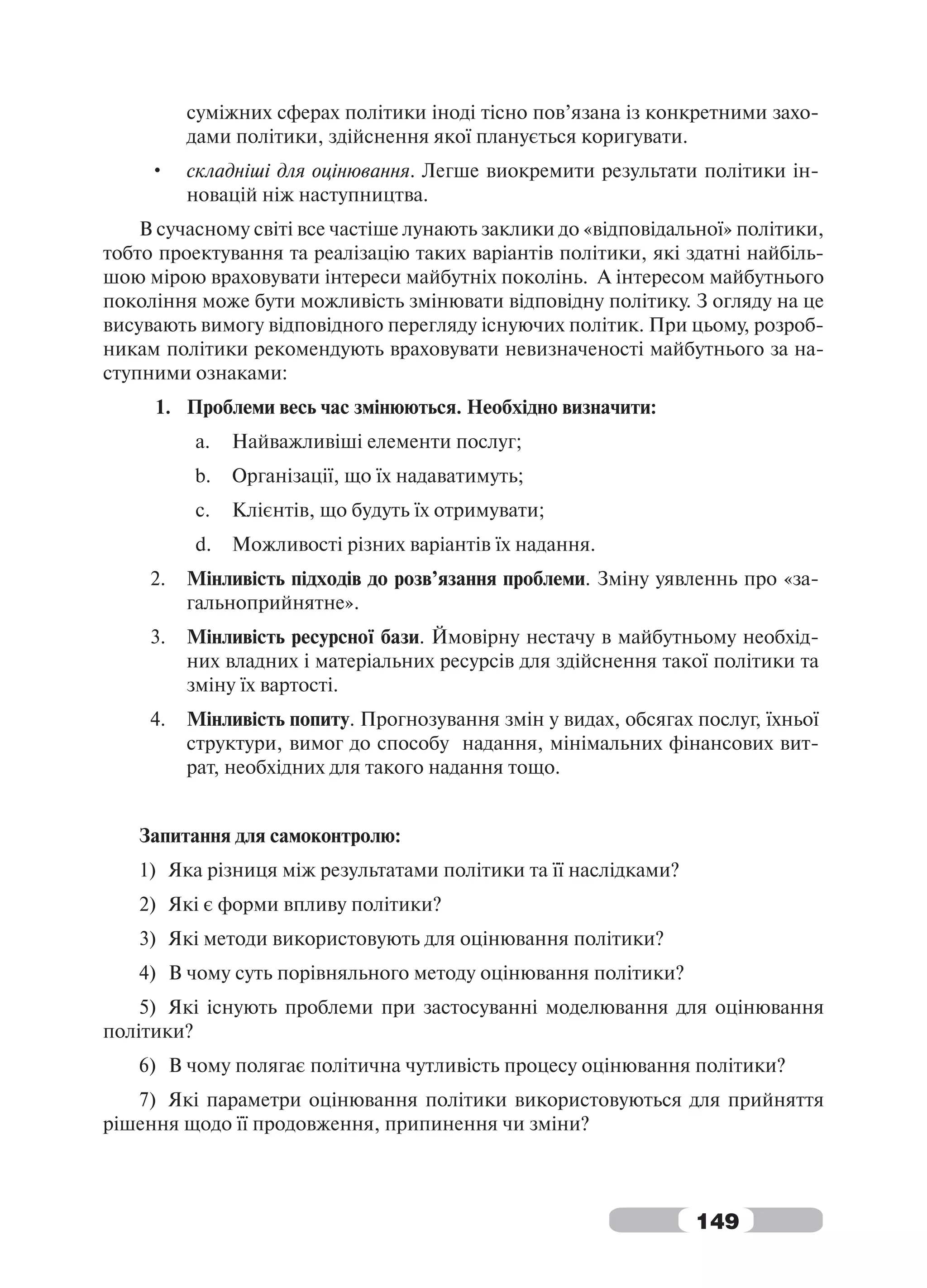 суміжних сферах політики іноді тісно пов’язана із конкретними захо-
          дами політики, здійснення якої планується коригувати.
     •    складніші для оцінювання. Легше виокремити результати політики ін-
          новацій ніж наступництва.
    В сучасному світі все частіше лунають заклики до «відповідальної» політики,
тобто проектування та реалізацію таких варіантів політики, які здатні найбіль-
шою мірою враховувати інтереси майбутніх поколінь. А інтересом майбутнього
покоління може бути можливість змінювати відповідну політику. З огляду на це
висувають вимогу відповідного перегляду існуючих політик. При цьому, розроб-
никам політики рекомендують враховувати невизначеності майбутнього за на-
ступними ознаками:
     1. Проблеми весь час змінюються. Необхідно визначити:
          a.   Найважливіші елементи послуг;
          b.   Організації, що їх надаватимуть;
          c.   Клієнтів, що будуть їх отримувати;
          d.   Можливості різних варіантів їх надання.
     2.   Мінливість підходів до розв’язання проблеми. Зміну уявленнь про «за-
          гальноприйнятне».
     3.   Мінливість ресурсної бази. Ймовірну нестачу в майбутньому необхід-
          них владних і матеріальних ресурсів для здійснення такої політики та
          зміну їх вартості.
     4.   Мінливість попиту. Прогнозування змін у видах, обсягах послуг, їхньої
          структури, вимог до способу надання, мінімальних фінансових вит-
          рат, необхідних для такого надання тощо.


   Запитання для самоконтролю:
   1) Яка різниця між результатами політики та її наслідками?
   2) Які є форми впливу політики?
   3) Які методи використовують для оцінювання політики?
   4) В чому суть порівняльного методу оцінювання політики?
    5) Які існують проблеми при застосуванні моделювання для оцінювання
політики?
   6) В чому полягає політична чутливість процесу оцінювання політики?
   7) Які параметри оцінювання політики використовуються для прийняття
рішення щодо її продовження, припинення чи зміни?



                                                                 149
 