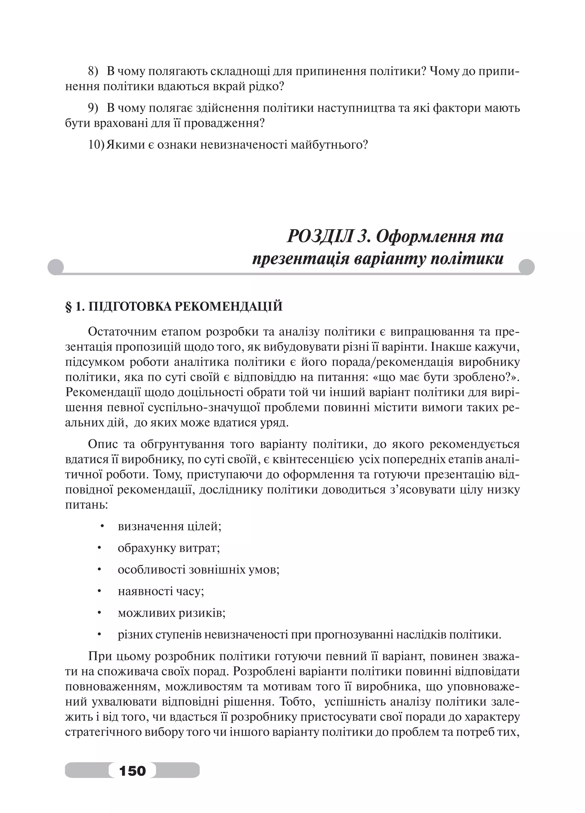 8) В чому полягають складнощі для припинення політики? Чому до припи-
нення політики вдаються вкрай рідко?
    9) В чому полягає здійснення політики наступництва та які фактори мають
бути враховані для її провадження?
    10) Якими є ознаки невизначеності майбутнього?




                                     РОЗДІЛ 3. Оформлення та
                                 презентація варіанту політики

§ 1. ПІДГОТОВКА РЕКОМЕНДАЦІЙ
    Остаточним етапом розробки та аналізу політики є випрацювання та пре-
зентація пропозицій щодо того, як вибудовувати різні її варінти. Інакше кажучи,
підсумком роботи аналітика політики є його порада/рекомендація виробнику
політики, яка по суті своїй є відповіддю на питання: «що має бути зроблено?».
Рекомендації щодо доцільності обрати той чи інший варіант політики для вирі-
шення певної суспільно-значущої проблеми повинні містити вимоги таких ре-
альних дій, до яких може вдатися уряд.
    Опис та обгрунтування того варіанту політики, до якого рекомендується
вдатися її виробнику, по суті своїй, є квінтесенцією усіх попередніх етапів аналі-
тичної роботи. Тому, приступаючи до оформлення та готуючи презентацію від-
повідної рекомендації, досліднику політики доводиться з’ясовувати цілу низку
питань:
     • визначення цілей;
     •   обрахунку витрат;
     •   особливості зовнішніх умов;
     •   наявності часу;
     •   можливих ризиків;
     •   різних ступенів невизначеності при прогнозуванні наслідків політики.
    При цьому розробник політики готуючи певний її варіант, повинен зважа-
ти на споживача своїх порад. Розроблені варіанти політики повинні відповідати
повноваженням, можливостям та мотивам того її виробника, що уповноваже-
ний ухвалювати відповідні рішення. Тобто, успішність аналізу політики зале-
жить і від того, чи вдасться її розробнику пристосувати свої поради до характеру
стратегічного вибору того чи іншого варіанту політики до проблем та потреб тих,


         150
 