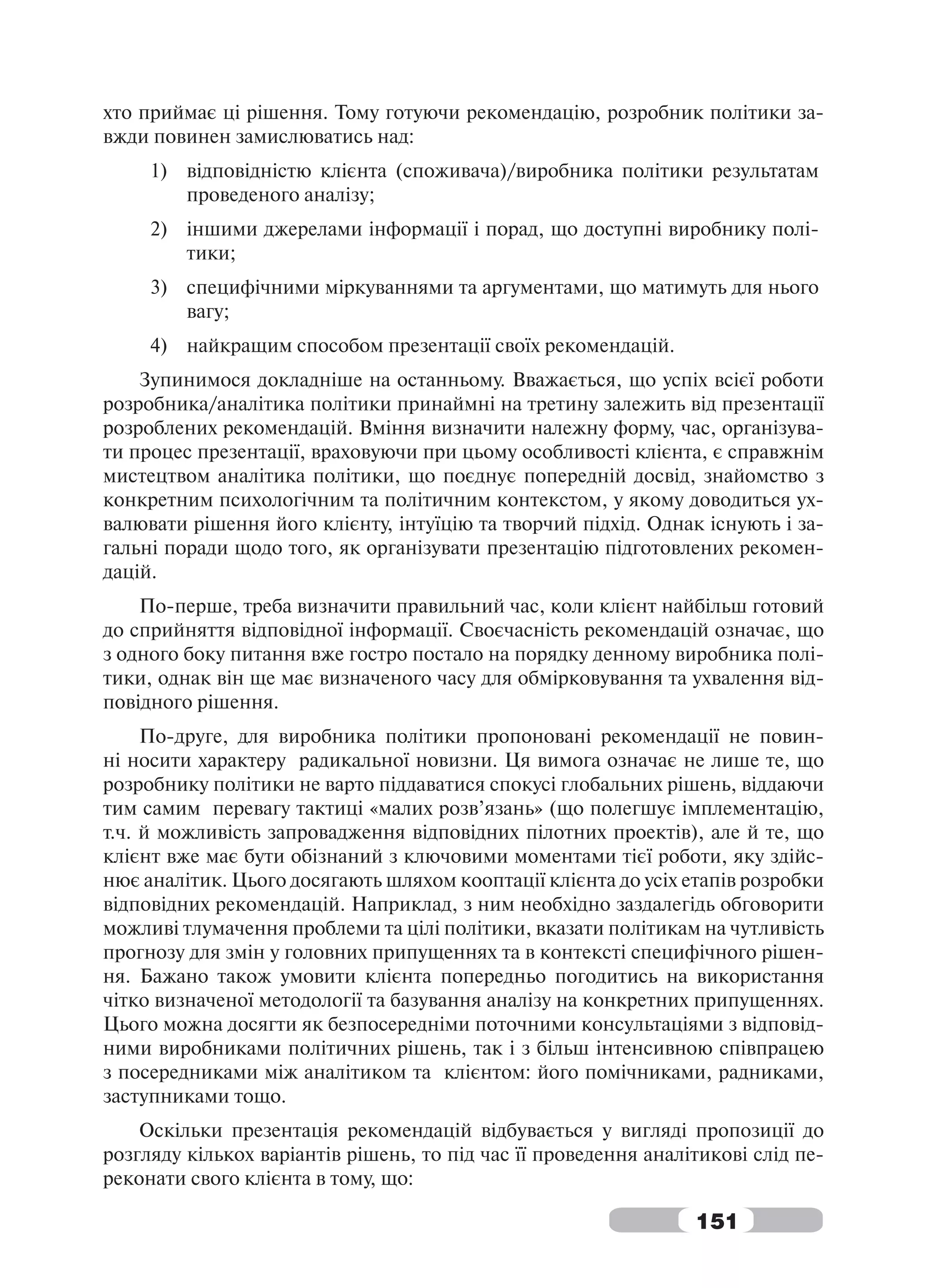 хто приймає ці рішення. Тому готуючи рекомендацію, розробник політики за-
вжди повинен замислюватись над:
     1) відповідністю клієнта (споживача)/виробника політики результатам
        проведеного аналізу;
     2) іншими джерелами інформації і порад, що доступні виробнику полі-
        тики;
     3) специфічними міркуваннями та аргументами, що матимуть для нього
        вагу;
     4) найкращим способом презентації своїх рекомендацій.
    Зупинимося докладніше на останньому. Вважається, що успіх всієї роботи
розробника/аналітика політики принаймні на третину залежить від презентації
розроблених рекомендацій. Вміння визначити належну форму, час, організува-
ти процес презентації, враховуючи при цьому особливості клієнта, є справжнім
мистецтвом аналітика політики, що поєднує попередній досвід, знайомство з
конкретним психологічним та політичним контекстом, у якому доводиться ух-
валювати рішення його клієнту, інтуїцію та творчий підхід. Однак існують і за-
гальні поради щодо того, як організувати презентацію підготовлених рекомен-
дацій.
    По-перше, треба визначити правильний час, коли клієнт найбільш готовий
до сприйняття відповідної інформації. Своєчасність рекомендацій означає, що
з одного боку питання вже гостро постало на порядку денному виробника полі-
тики, однак він ще має визначеного часу для обмірковування та ухвалення від-
повідного рішення.
     По-друге, для виробника політики пропоновані рекомендації не повин-
ні носити характеру радикальної новизни. Ця вимога означає не лише те, що
розробнику політики не варто піддаватися спокусі глобальних рішень, віддаючи
тим самим перевагу тактиці «малих розв’язань» (що полегшує імплементацію,
т.ч. й можливість запровадження відповідних пілотних проектів), але й те, що
клієнт вже має бути обізнаний з ключовими моментами тієї роботи, яку здійс-
нює аналітик. Цього досягають шляхом кооптації клієнта до усіх етапів розробки
відповідних рекомендацій. Наприклад, з ним необхідно заздалегідь обговорити
можливі тлумачення проблеми та цілі політики, вказати політикам на чутливість
прогнозу для змін у головних припущеннях та в контексті специфічного рішен-
ня. Бажано також умовити клієнта попередньо погодитись на використання
чітко визначеної методології та базування аналізу на конкретних припущеннях.
Цього можна досягти як безпосередніми поточними консультаціями з відповід-
ними виробниками політичних рішень, так і з більш інтенсивною співпрацею
з посередниками між аналітиком та клієнтом: його помічниками, радниками,
заступниками тощо.
    Оскільки презентація рекомендацій відбувається у вигляді пропозиції до
розгляду кількох варіантів рішень, то під час її проведення аналітикові слід пе-
реконати свого клієнта в тому, що:

                                                                 151
 
