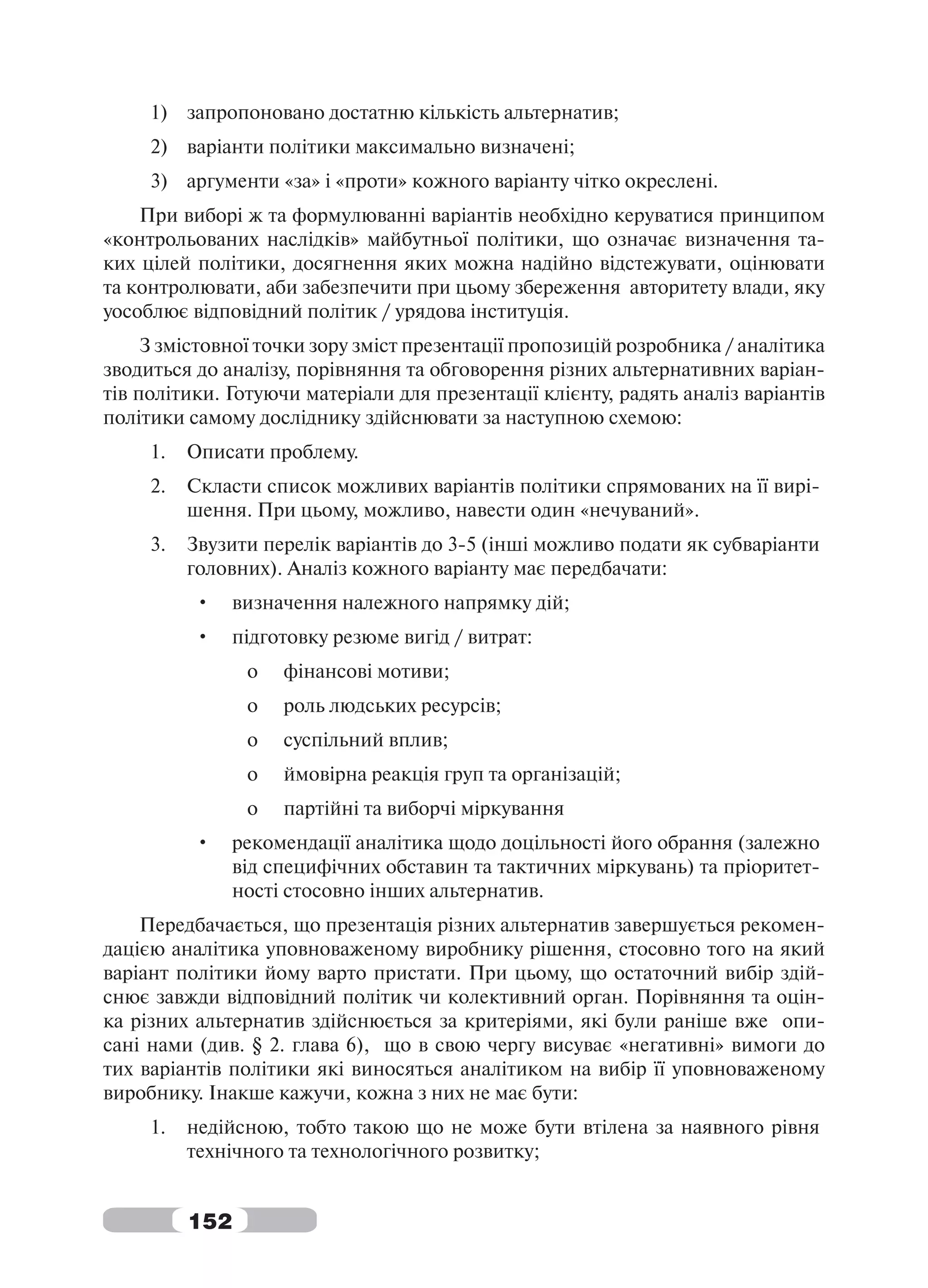 1) запропоновано достатню кількість альтернатив;
     2) варіанти політики максимально визначені;
     3) аргументи «за» і «проти» кожного варіанту чітко окреслені.
    При виборі ж та формулюванні варіантів необхідно керуватися принципом
«контрольованих наслідків» майбутньої політики, що означає визначення та-
ких цілей політики, досягнення яких можна надійно відстежувати, оцінювати
та контролювати, аби забезпечити при цьому збереження авторитету влади, яку
уособлює відповідний політик / урядова інституція.
     З змістовної точки зору зміст презентації пропозицій розробника / аналітика
зводиться до аналізу, порівняння та обговорення різних альтернативних варіан-
тів політики. Готуючи матеріали для презентації клієнту, радять аналіз варіантів
політики самому досліднику здійснювати за наступною схемою:
     1.   Описати проблему.
     2.   Скласти список можливих варіантів політики спрямованих на її вирі-
          шення. При цьому, можливо, навести один «нечуваний».
     3.   Звузити перелік варіантів до 3-5 (інші можливо подати як субваріанти
          головних). Аналіз кожного варіанту має передбачати:
          •     визначення належного напрямку дій;
          •     підготовку резюме вигід / витрат:
                 o   фінансові мотиви;
                 o   роль людських ресурсів;
                 o   суспільний вплив;
                 o   ймовірна реакція груп та організацій;
                 o   партійні та виборчі міркування
          •     рекомендації аналітика щодо доцільності його обрання (залежно
                від специфічних обставин та тактичних міркувань) та пріоритет-
                ності стосовно інших альтернатив.
    Передбачається, що презентація різних альтернатив завершується рекомен-
дацією аналітика уповноваженому виробнику рішення, стосовно того на який
варіант політики йому варто пристати. При цьому, що остаточний вибір здій-
снює завжди відповідний політик чи колективний орган. Порівняння та оцін-
ка різних альтернатив здійснюється за критеріями, які були раніше вже опи-
сані нами (див. § 2. глава 6), що в свою чергу висуває «негативні» вимоги до
тих варіантів політики які виносяться аналітиком на вибір її уповноваженому
виробнику. Інакше кажучи, кожна з них не має бути:
     1.   недійсною, тобто такою що не може бути втілена за наявного рівня
          технічного та технологічного розвитку;


          152
 