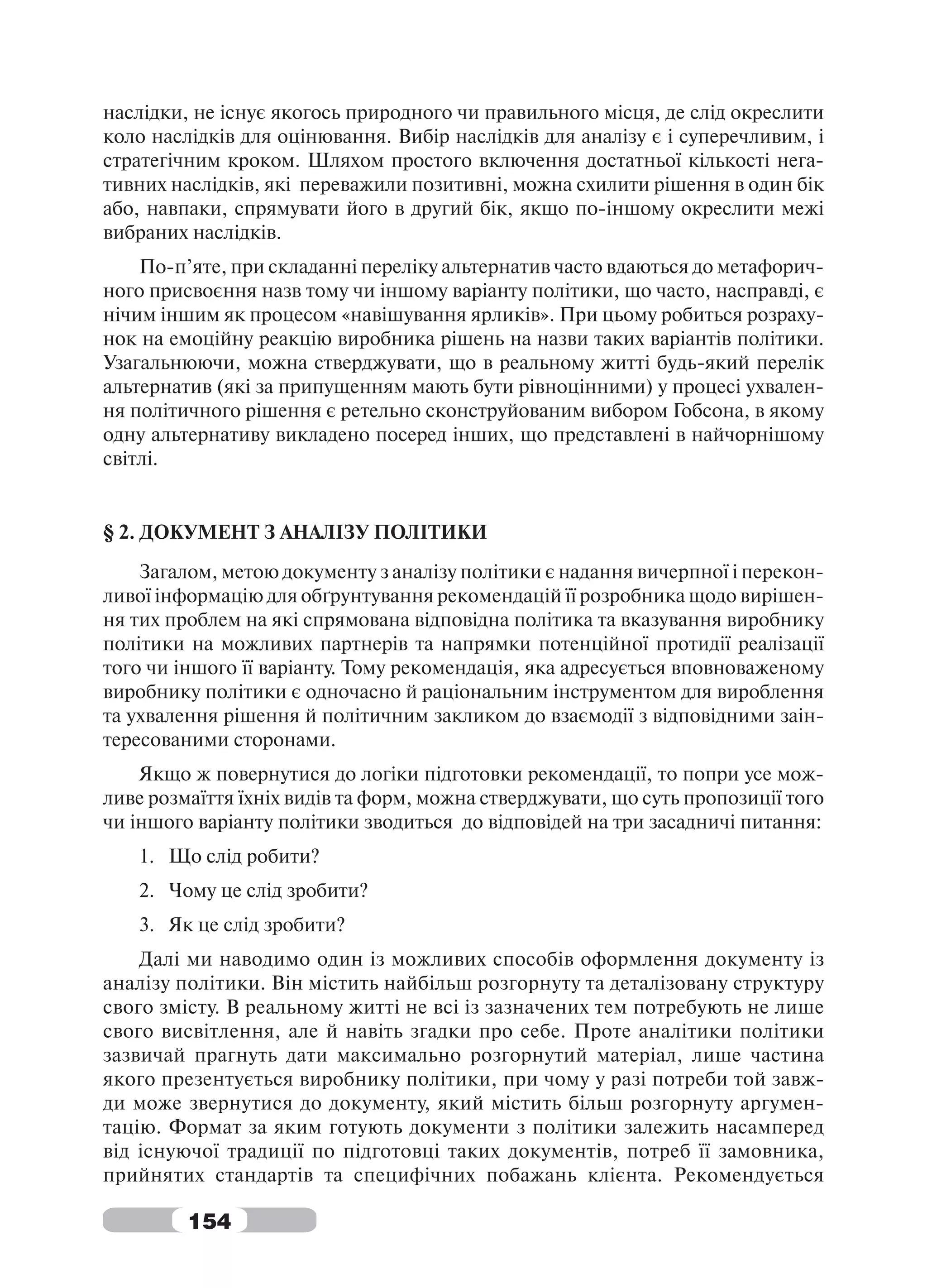 наслідки, не існує якогось природного чи правильного місця, де слід окреслити
коло наслідків для оцінювання. Вибір наслідків для аналізу є і суперечливим, і
стратегічним кроком. Шляхом простого включення достатньої кількості нега-
тивних наслідків, які переважили позитивні, можна схилити рішення в один бік
або, навпаки, спрямувати його в другий бік, якщо по-іншому окреслити межі
вибраних наслідків.
    По-п’яте, при складанні переліку альтернатив часто вдаються до метафорич-
ного присвоєння назв тому чи іншому варіанту політики, що часто, насправді, є
нічим іншим як процесом «навішування ярликів». При цьому робиться розраху-
нок на емоційну реакцію виробника рішень на назви таких варіантів політики.
Узагальнюючи, можна стверджувати, що в реальному житті будь-який перелік
альтернатив (які за припущенням мають бути рівноцінними) у процесі ухвален-
ня політичного рішення є ретельно сконструйованим вибором Гобсона, в якому
одну альтернативу викладено посеред інших, що представлені в найчорнішому
світлі.


§ 2. ДОКУМЕНТ З АНАЛІЗУ ПОЛІТИКИ
    Загалом, метою документу з аналізу політики є надання вичерпної і перекон-
ливої інформацію для обґрунтування рекомендацій її розробника щодо вирішен-
ня тих проблем на які спрямована відповідна політика та вказування виробнику
політики на можливих партнерів та напрямки потенційної протидії реалізації
того чи іншого її варіанту. Тому рекомендація, яка адресується вповноваженому
виробнику політики є одночасно й раціональним інструментом для вироблення
та ухвалення рішення й політичним закликом до взаємодії з відповідними заін-
тересованими сторонами.
    Якщо ж повернутися до логіки підготовки рекомендації, то попри усе мож-
ливе розмаїття їхніх видів та форм, можна стверджувати, що суть пропозиції того
чи іншого варіанту політики зводиться до відповідей на три засадничі питання:
   1. Що слід робити?
   2. Чому це слід зробити?
   3. Як це слід зробити?
    Далі ми наводимо один із можливих способів оформлення документу із
аналізу політики. Він містить найбільш розгорнуту та деталізовану структуру
свого змісту. В реальному житті не всі із зазначених тем потребують не лише
свого висвітлення, але й навіть згадки про себе. Проте аналітики політики
зазвичай прагнуть дати максимально розгорнутий матеріал, лише частина
якого презентується виробнику політики, при чому у разі потреби той завж-
ди може звернутися до документу, який містить більш розгорнуту аргумен-
тацію. Формат за яким готують документи з політики залежить насамперед
від існуючої традиції по підготовці таких документів, потреб її замовника,
прийнятих стандартів та специфічних побажань клієнта. Рекомендується

         154
 