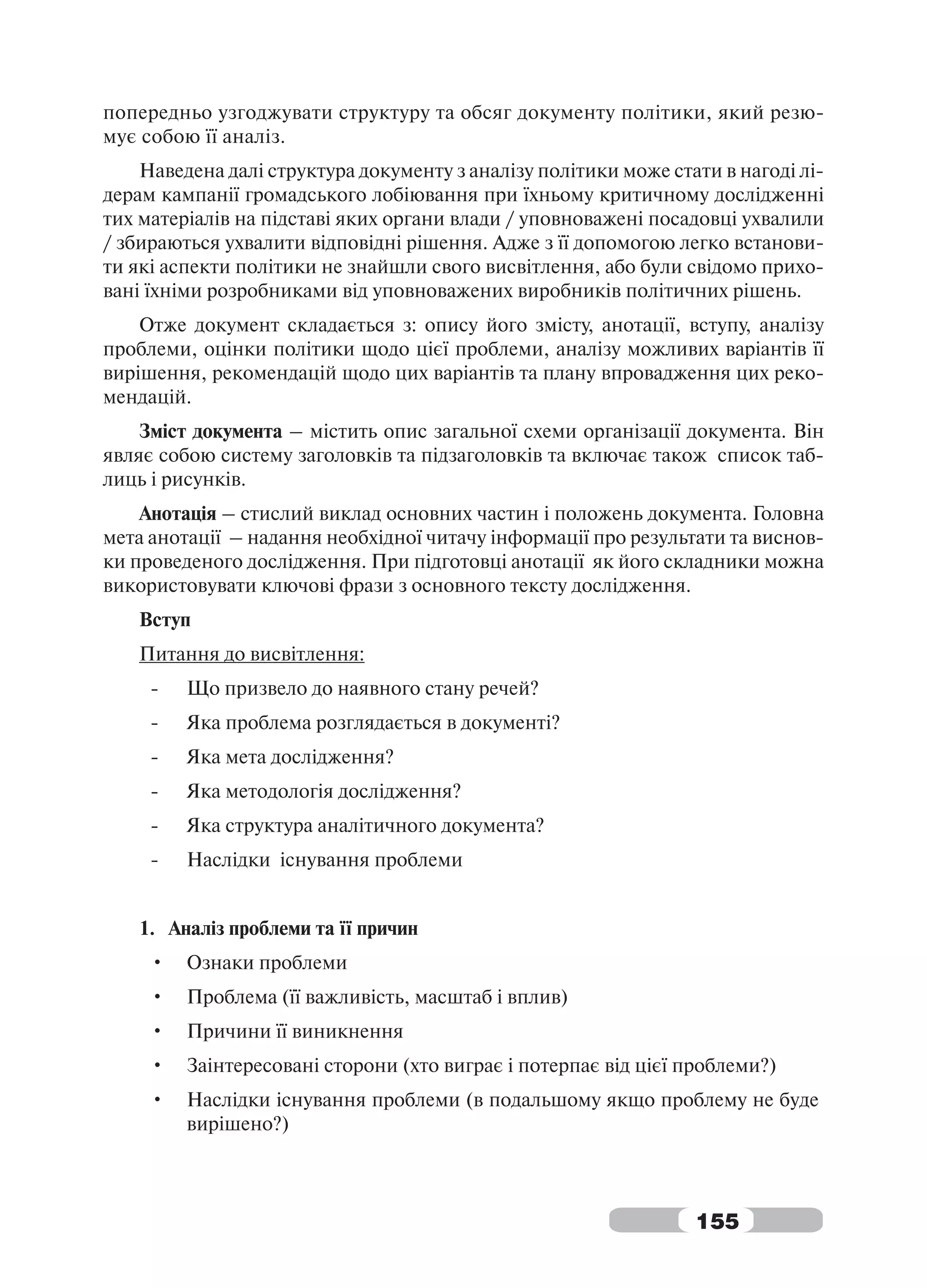 попередньо узгоджувати структуру та обсяг документу політики, який резю-
мує собою її аналіз.
    Наведена далі структура документу з аналізу політики може стати в нагоді лі-
дерам кампанії громадського лобіювання при їхньому критичному дослідженні
тих матеріалів на підставі яких органи влади / уповноважені посадовці ухвалили
/ збираються ухвалити відповідні рішення. Адже з її допомогою легко встанови-
ти які аспекти політики не знайшли свого висвітлення, або були свідомо прихо-
вані їхніми розробниками від уповноважених виробників політичних рішень.
    Отже документ складається з: опису його змісту, анотації, вступу, аналізу
проблеми, оцінки політики щодо цієї проблеми, аналізу можливих варіантів її
вирішення, рекомендацій щодо цих варіантів та плану впровадження цих реко-
мендацій.
    Зміст документа – містить опис загальної схеми організації документа. Він
являє собою систему заголовків та підзаголовків та включає також список таб-
лиць і рисунків.
    Анотація – стислий виклад основних частин і положень документа. Головна
мета анотації – надання необхідної читачу інформації про результати та виснов-
ки проведеного дослідження. При підготовці анотації як його складники можна
використовувати ключові фрази з основного тексту дослідження.
   Вступ
   Питання до висвітлення:
     -   Що призвело до наявного стану речей?
     -   Яка проблема розглядається в документі?
     -   Яка мета дослідження?
     -   Яка методологія дослідження?
     -   Яка структура аналітичного документа?
     -   Наслідки існування проблеми


   1. Аналіз проблеми та її причин
     •   Ознаки проблеми
     •   Проблема (її важливість, масштаб і вплив)
     •   Причини її виникнення
     •   Заінтересовані сторони (хто виграє і потерпає від цієї проблеми?)
     •   Наслідки існування проблеми (в подальшому якщо проблему не буде
         вирішено?)



                                                                 155
 