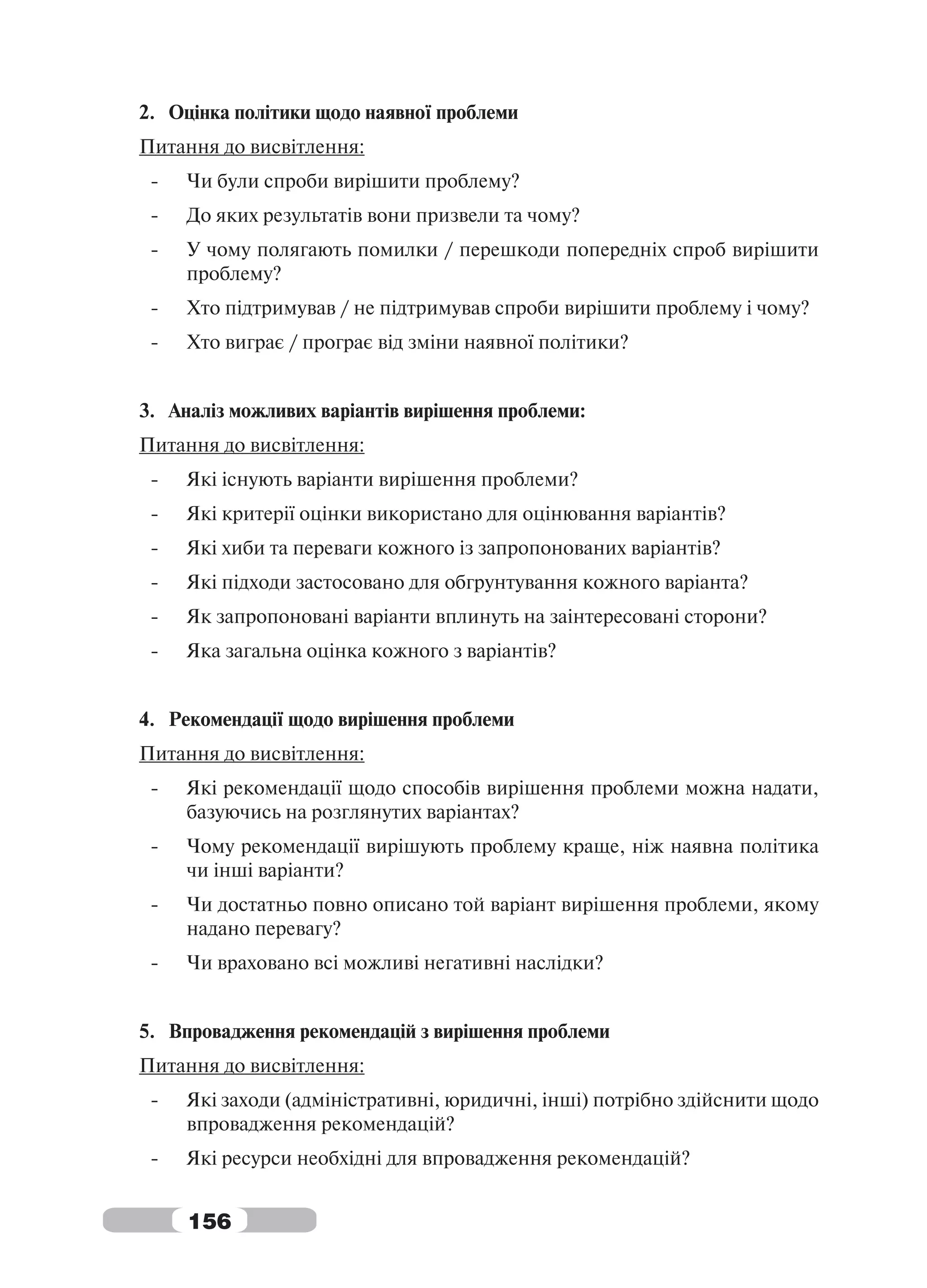 2. Оцінка політики щодо наявної проблеми
Питання до висвітлення:
 -   Чи були спроби вирішити проблему?
 -   До яких результатів вони призвели та чому?
 -   У чому полягають помилки / перешкоди попередніх спроб вирішити
     проблему?
 -   Хто підтримував / не підтримував спроби вирішити проблему і чому?
 -   Хто виграє / програє від зміни наявної політики?


3. Аналіз можливих варіантів вирішення проблеми:
Питання до висвітлення:
 -   Які існують варіанти вирішення проблеми?
 -   Які критерії оцінки використано для оцінювання варіантів?
 -   Які хиби та переваги кожного із запропонованих варіантів?
 -   Які підходи застосовано для обгрунтування кожного варіанта?
 -   Як запропоновані варіанти вплинуть на заінтересовані сторони?
 -   Яка загальна оцінка кожного з варіантів?


4. Рекомендації щодо вирішення проблеми
Питання до висвітлення:
 -   Які рекомендації щодо способів вирішення проблеми можна надати,
     базуючись на розглянутих варіантах?
 -   Чому рекомендації вирішують проблему краще, ніж наявна політика
     чи інші варіанти?
 -   Чи достатньо повно описано той варіант вирішення проблеми, якому
     надано перевагу?
 -   Чи враховано всі можливі негативні наслідки?


5. Впровадження рекомендацій з вирішення проблеми
Питання до висвітлення:
 -   Які заходи (адміністративні, юридичні, інші) потрібно здійснити щодо
     впровадження рекомендацій?
 -   Які ресурси необхідні для впровадження рекомендацій?


     156
 