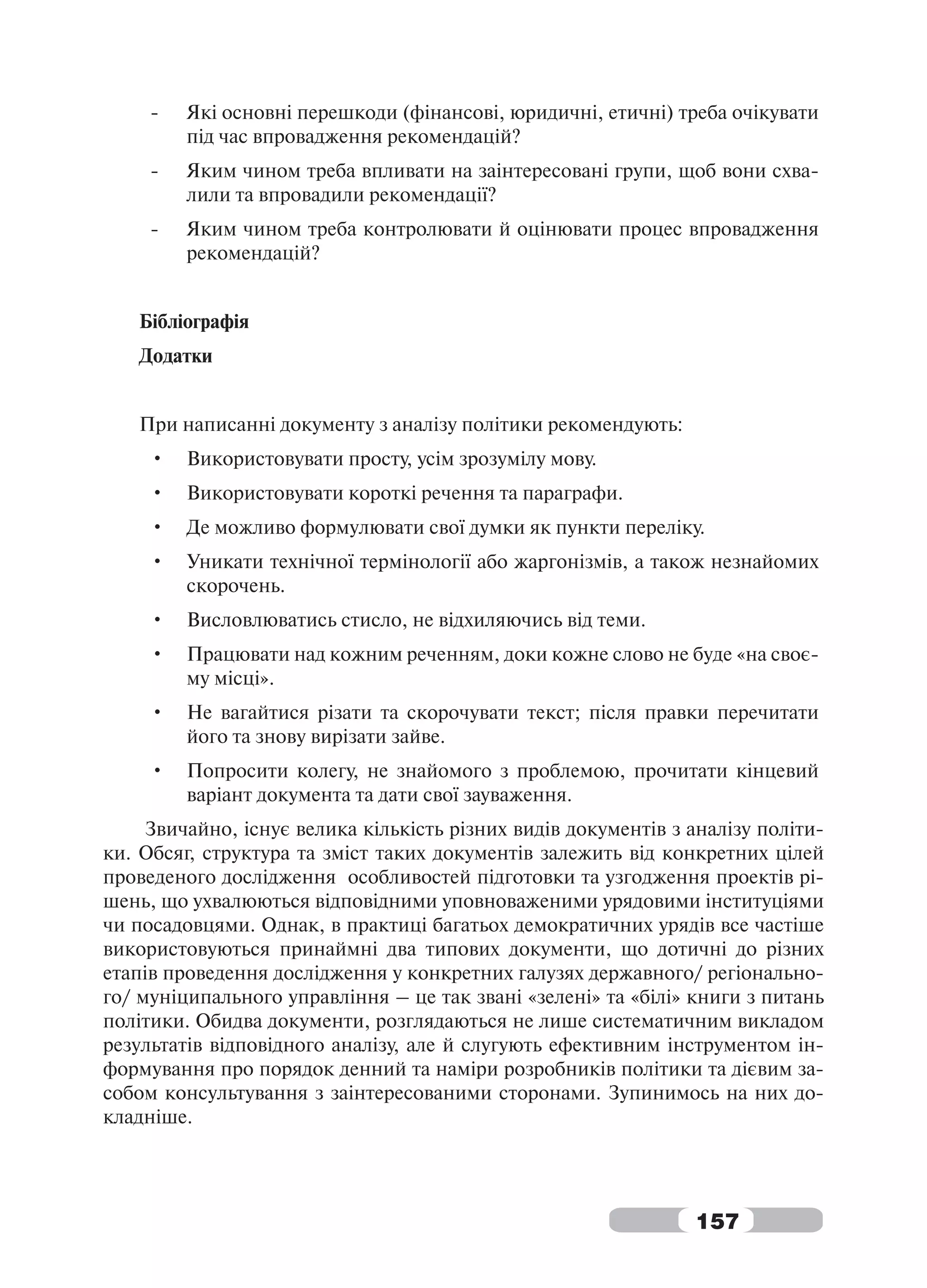 -   Які основні перешкоди (фінансові, юридичні, етичні) треба очікувати
         під час впровадження рекомендацій?
     -   Яким чином треба впливати на заінтересовані групи, щоб вони схва-
         лили та впровадили рекомендації?
     -   Яким чином треба контролювати й оцінювати процес впровадження
         рекомендацій?


   Бібліографія
   Додатки


   При написанні документу з аналізу політики рекомендують:
     •   Використовувати просту, усім зрозумілу мову.
     •   Використовувати короткі речення та параграфи.
     •   Де можливо формулювати свої думки як пункти переліку.
     •   Уникати технічної термінології або жаргонізмів, а також незнайомих
         скорочень.
     •   Висловлюватись стисло, не відхиляючись від теми.
     •   Працювати над кожним реченням, доки кожне слово не буде «на своє-
         му місці».
     •   Не вагайтися різати та скорочувати текст; після правки перечитати
         його та знову вирізати зайве.
     •   Попросити колегу, не знайомого з проблемою, прочитати кінцевий
         варіант документа та дати свої зауваження.
     Звичайно, існує велика кількість різних видів документів з аналізу політи-
ки. Обсяг, структура та зміст таких документів залежить від конкретних цілей
проведеного дослідження особливостей підготовки та узгодження проектів рі-
шень, що ухвалюються відповідними уповноваженими урядовими інституціями
чи посадовцями. Однак, в практиці багатьох демократичних урядів все частіше
використовуються принаймні два типових документи, що дотичні до різних
етапів проведення дослідження у конкретних галузях державного/ регіонально-
го/ муніципального управління – це так звані «зелені» та «білі» книги з питань
політики. Обидва документи, розглядаються не лише систематичним викладом
результатів відповідного аналізу, але й слугують ефективним інструментом ін-
формування про порядок денний та наміри розробників політики та дієвим за-
собом консультування з заінтересованими сторонами. Зупинимось на них до-
кладніше.




                                                                157
 