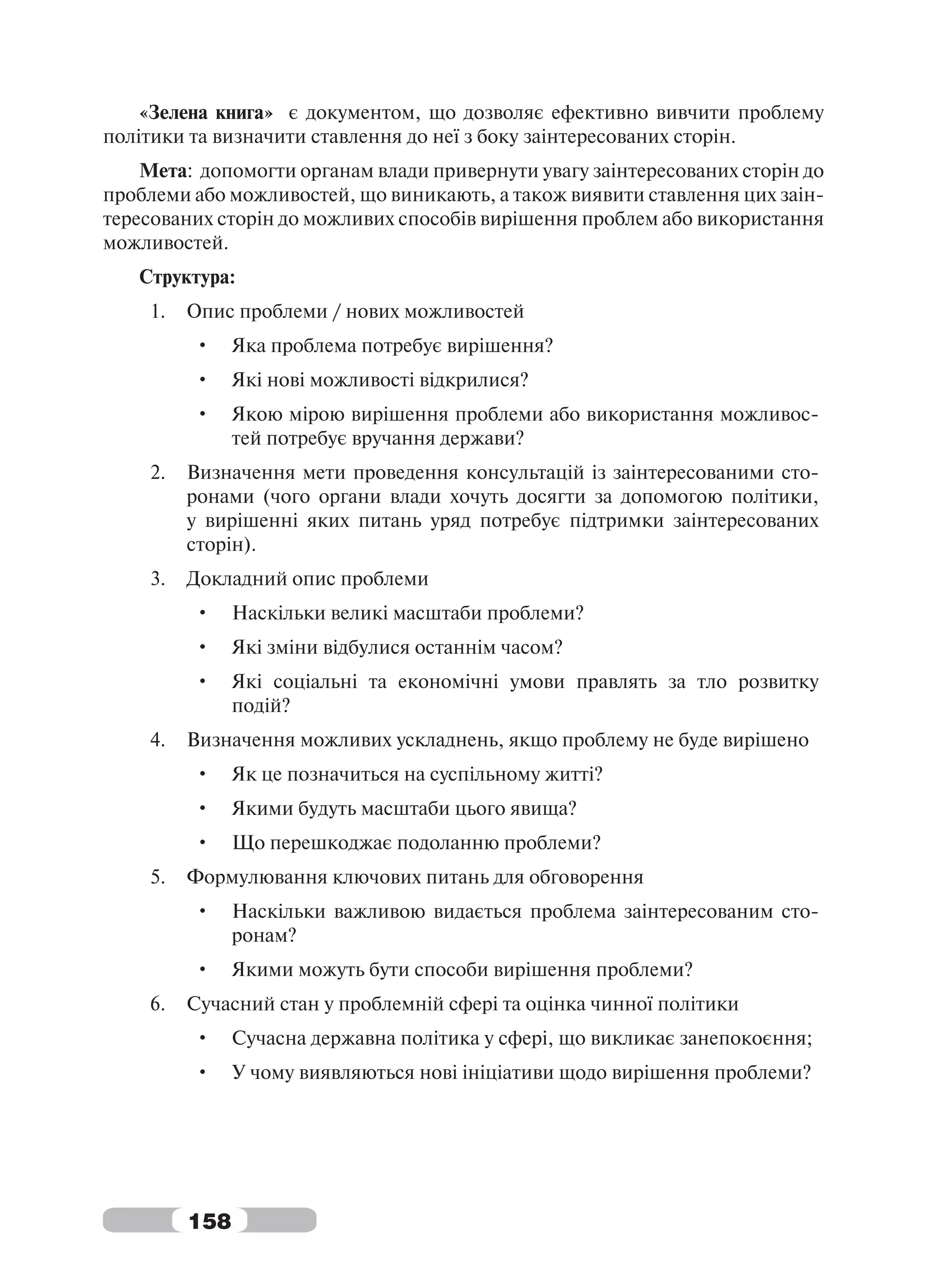 «Зелена книга» є документом, що дозволяє ефективно вивчити проблему
політики та визначити ставлення до неї з боку заінтересованих сторін.
    Мета: допомогти органам влади привернути увагу заінтересованих сторін до
проблеми або можливостей, що виникають, а також виявити ставлення цих заін-
тересованих сторін до можливих способів вирішення проблем або використання
можливостей.
   Структура:
    1.   Опис проблеми / нових можливостей
         •     Яка проблема потребує вирішення?
         •     Які нові можливості відкрилися?
         •     Якою мірою вирішення проблеми або використання можливос-
               тей потребує вручання держави?
    2.   Визначення мети проведення консультацій із заінтересованими сто-
         ронами (чого органи влади хочуть досягти за допомогою політики,
         у вирішенні яких питань уряд потребує підтримки заінтересованих
         сторін).
    3.   Докладний опис проблеми
         •     Наскільки великі масштаби проблеми?
         •     Які зміни відбулися останнім часом?
         •     Які соціальні та економічні умови правлять за тло розвитку
               подій?
    4.   Визначення можливих ускладнень, якщо проблему не буде вирішено
         •     Як це позначиться на суспільному житті?
         •     Якими будуть масштаби цього явища?
         •     Що перешкоджає подоланню проблеми?
    5.   Формулювання ключових питань для обговорення
         •     Наскільки важливою видається проблема заінтересованим сто-
               ронам?
         •     Якими можуть бути способи вирішення проблеми?
    6.   Сучасний стан у проблемній сфері та оцінка чинної політики
         •     Сучасна державна політика у сфері, що викликає занепокоєння;
         •     У чому виявляються нові ініціативи щодо вирішення проблеми?




         158
 
