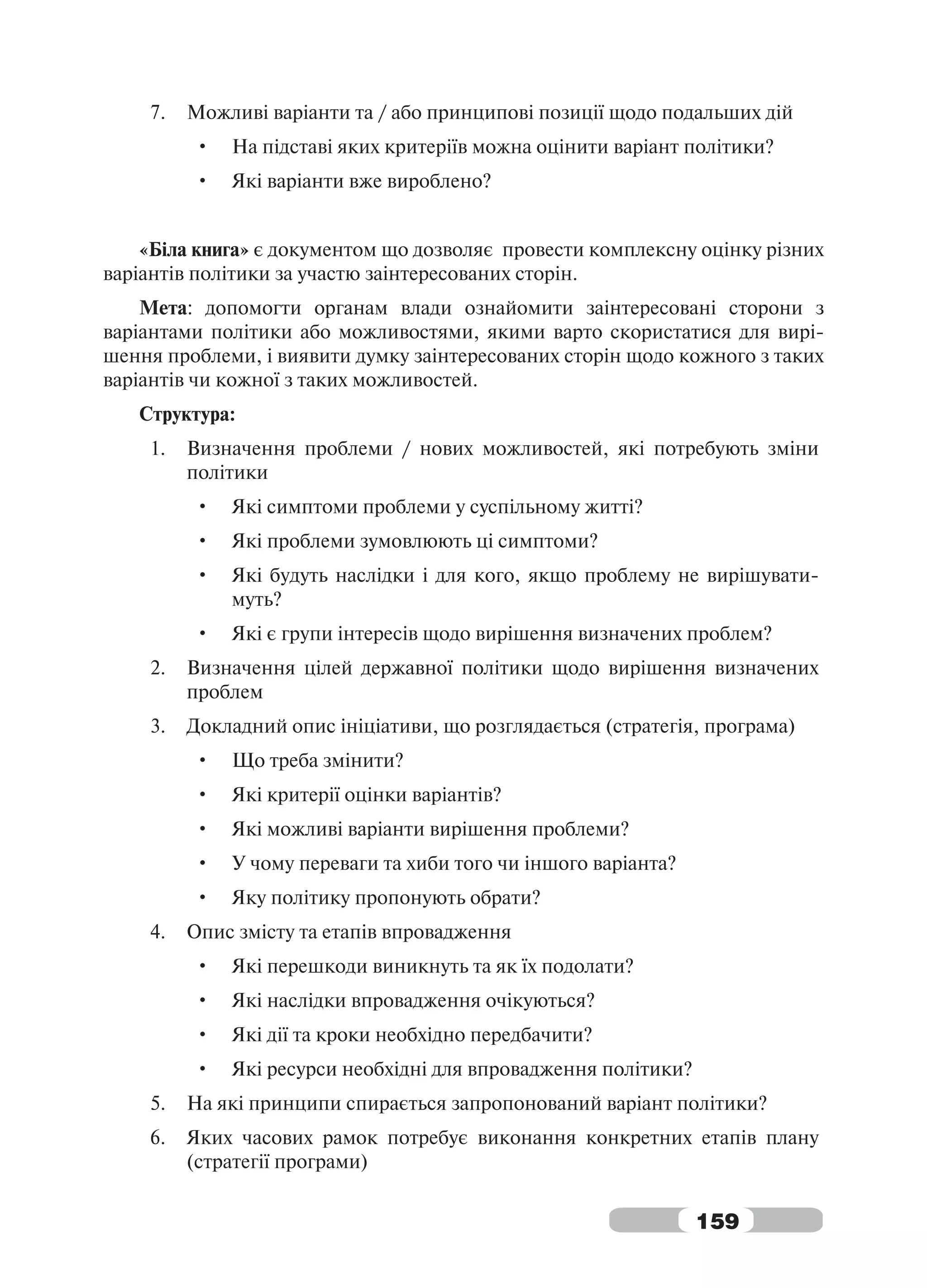 7.   Можливі варіанти та / або принципові позиції щодо подальших дій
         •   На підставі яких критеріїв можна оцінити варіант політики?
         •   Які варіанти вже вироблено?


    «Біла книга» є документом що дозволяє провести комплексну оцінку різних
варіантів політики за участю заінтересованих сторін.
    Мета: допомогти органам влади ознайомити заінтересовані сторони з
варіантами політики або можливостями, якими варто скористатися для вирі-
шення проблеми, і виявити думку заінтересованих сторін щодо кожного з таких
варіантів чи кожної з таких можливостей.
   Структура:
    1.   Визначення проблеми / нових можливостей, які потребують зміни
         політики
         •   Які симптоми проблеми у суспільному житті?
         •   Які проблеми зумовлюють ці симптоми?
         •   Які будуть наслідки і для кого, якщо проблему не вирішувати-
             муть?
         •   Які є групи інтересів щодо вирішення визначених проблем?
    2.   Визначення цілей державної політики щодо вирішення визначених
         проблем
    3.   Докладний опис ініціативи, що розглядається (стратегія, програма)
         •   Що треба змінити?
         •   Які критерії оцінки варіантів?
         •   Які можливі варіанти вирішення проблеми?
         •   У чому переваги та хиби того чи іншого варіанта?
         •   Яку політику пропонують обрати?
    4.   Опис змісту та етапів впровадження
         •   Які перешкоди виникнуть та як їх подолати?
         •   Які наслідки впровадження очікуються?
         •   Які дії та кроки необхідно передбачити?
         •   Які ресурси необхідні для впровадження політики?
    5.   На які принципи спирається запропонований варіант політики?
    6.   Яких часових рамок потребує виконання конкретних етапів плану
         (стратегії програми)


                                                                159
 