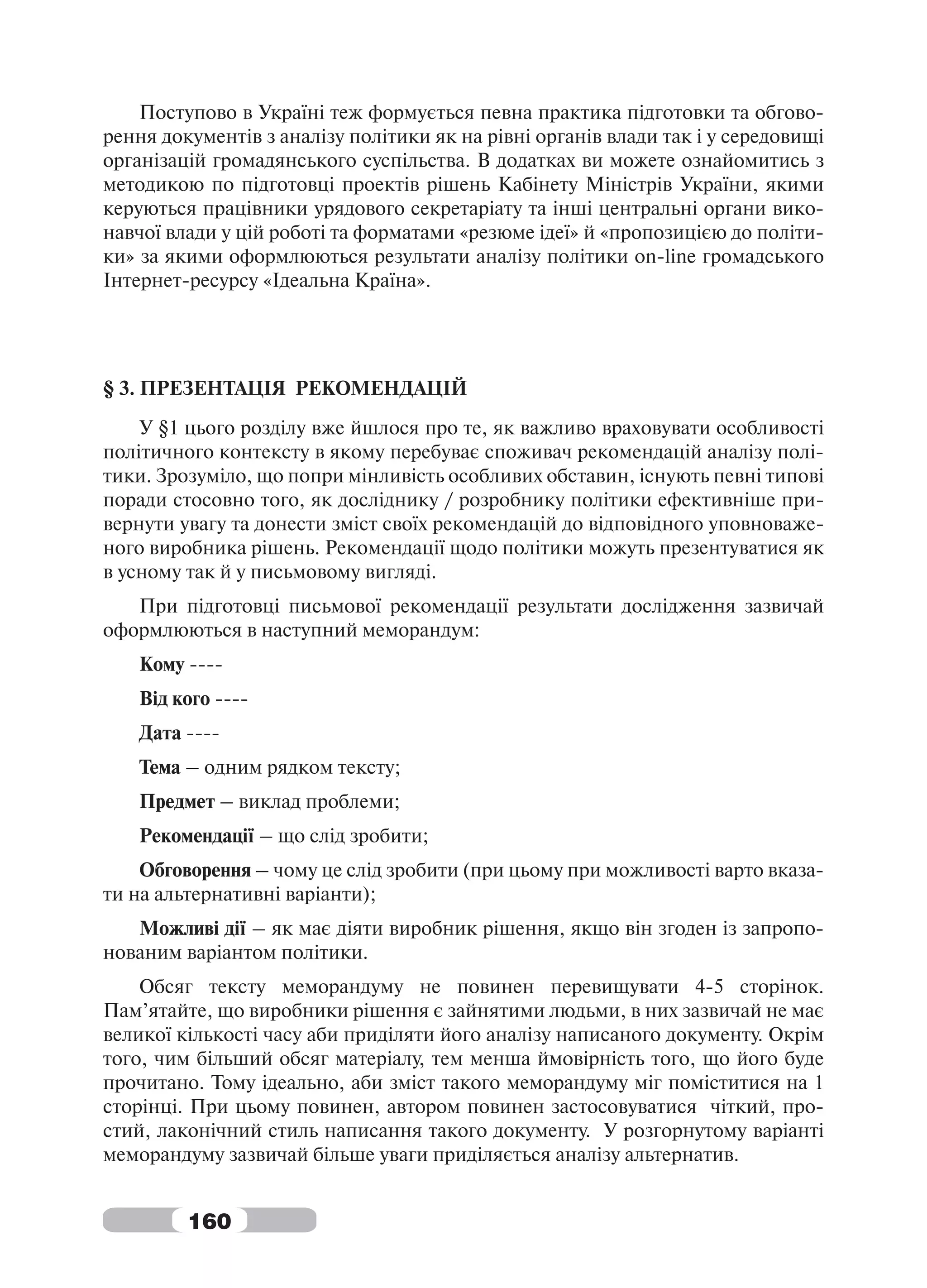 Поступово в Україні теж формується певна практика підготовки та обгово-
рення документів з аналізу політики як на рівні органів влади так і у середовищі
організацій громадянського суспільства. В додатках ви можете ознайомитись з
методикою по підготовці проектів рішень Кабінету Міністрів України, якими
керуються працівники урядового секретаріату та інші центральні органи вико-
навчої влади у цій роботі та форматами «резюме ідеї» й «пропозицією до політи-
ки» за якими оформлюються результати аналізу політики on-line громадського
Інтернет-ресурсу «Ідеальна Країна».




§ 3. ПРЕЗЕНТАЦІЯ РЕКОМЕНДАЦІЙ
    У §1 цього розділу вже йшлося про те, як важливо враховувати особливості
політичного контексту в якому перебуває споживач рекомендацій аналізу полі-
тики. Зрозуміло, що попри мінливість особливих обставин, існують певні типові
поради стосовно того, як досліднику / розробнику політики ефективніше при-
вернути увагу та донести зміст своїх рекомендацій до відповідного уповноваже-
ного виробника рішень. Рекомендації щодо політики можуть презентуватися як
в усному так й у письмовому вигляді.
   При підготовці письмової рекомендації результати дослідження зазвичай
оформлюються в наступний меморандум:
    Кому ----
    Від кого ----
    Дата ----
    Тема – одним рядком тексту;
    Предмет – виклад проблеми;
    Рекомендації – що слід зробити;
    Обговорення – чому це слід зробити (при цьому при можливості варто вказа-
ти на альтернативні варіанти);
   Можливі дії – як має діяти виробник рішення, якщо він згоден із запропо-
нованим варіантом політики.
    Обсяг тексту меморандуму не повинен перевищувати 4-5 сторінок.
Пам’ятайте, що виробники рішення є зайнятими людьми, в них зазвичай не має
великої кількості часу аби приділяти його аналізу написаного документу. Окрім
того, чим більший обсяг матеріалу, тем менша ймовірність того, що його буде
прочитано. Тому ідеально, аби зміст такого меморандуму міг поміститися на 1
сторінці. При цьому повинен, автором повинен застосовуватися чіткий, про-
стий, лаконічний стиль написання такого документу. У розгорнутому варіанті
меморандуму зазвичай більше уваги приділяється аналізу альтернатив.


         160
 