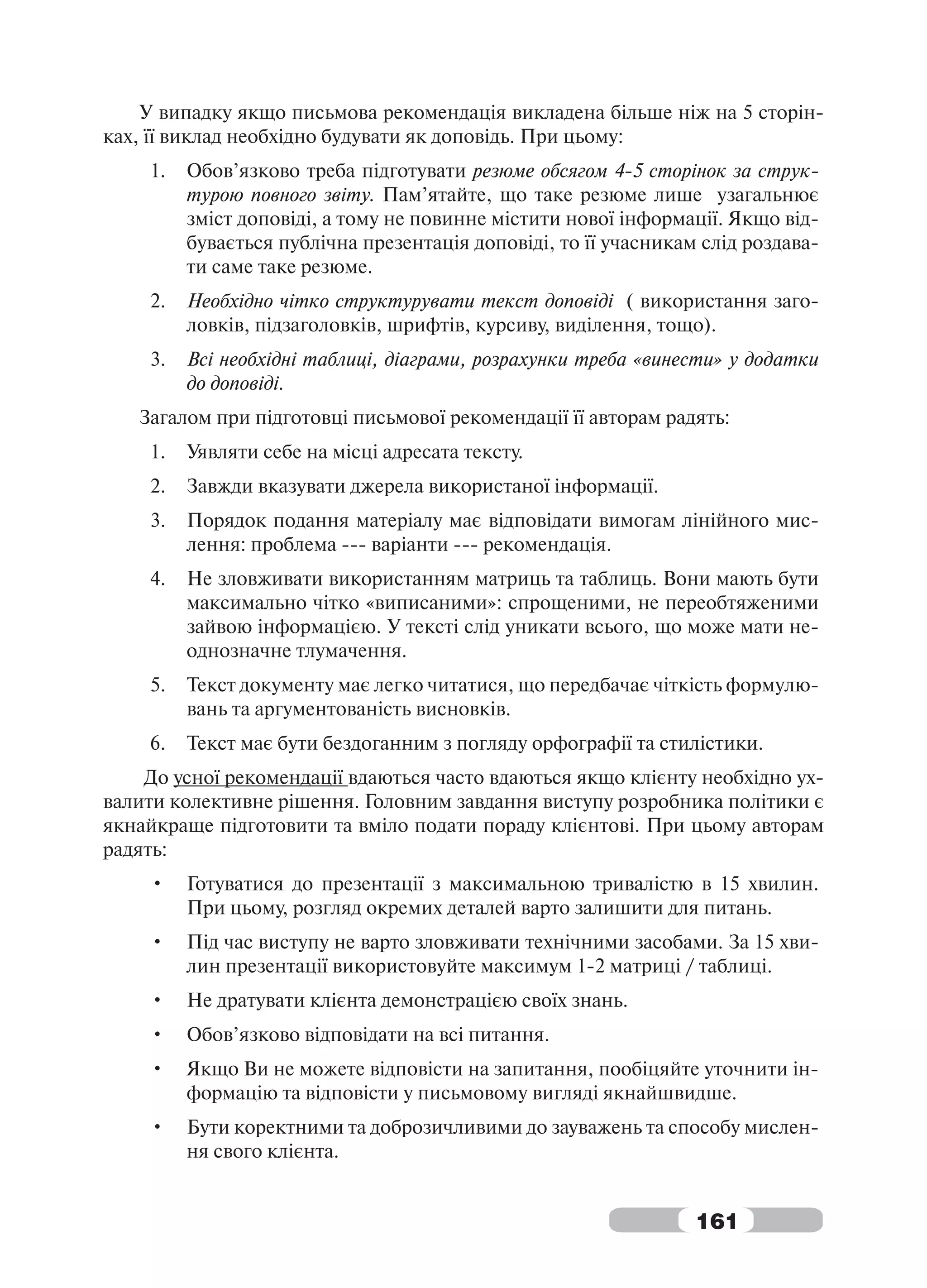 У випадку якщо письмова рекомендація викладена більше ніж на 5 сторін-
ках, її виклад необхідно будувати як доповідь. При цьому:
    1.   Обов’язково треба підготувати резюме обсягом 4-5 сторінок за струк-
         турою повного звіту. Пам’ятайте, що таке резюме лише узагальнює
         зміст доповіді, а тому не повинне містити нової інформації. Якщо від-
         бувається публічна презентація доповіді, то її учасникам слід роздава-
         ти саме таке резюме.
    2.   Необхідно чітко структурувати текст доповіді ( використання заго-
         ловків, підзаголовків, шрифтів, курсиву, виділення, тощо).
    3.   Всі необхідні таблиці, діаграми, розрахунки треба «винести» у додатки
         до доповіді.
   Загалом при підготовці письмової рекомендації її авторам радять:
    1.   Уявляти себе на місці адресата тексту.
    2.   Завжди вказувати джерела використаної інформації.
    3.   Порядок подання матеріалу має відповідати вимогам лінійного мис-
         лення: проблема --- варіанти --- рекомендація.
    4.   Не зловживати використанням матриць та таблиць. Вони мають бути
         максимально чітко «виписаними»: спрощеними, не переобтяженими
         зайвою інформацією. У тексті слід уникати всього, що може мати не-
         однозначне тлумачення.
    5.   Текст документу має легко читатися, що передбачає чіткість формулю-
         вань та аргументованість висновків.
    6.   Текст має бути бездоганним з погляду орфографії та стилістики.
    До усної рекомендації вдаються часто вдаються якщо клієнту необхідно ух-
валити колективне рішення. Головним завдання виступу розробника політики є
якнайкраще підготовити та вміло подати пораду клієнтові. При цьому авторам
радять:
    •    Готуватися до презентації з максимальною тривалістю в 15 хвилин.
         При цьому, розгляд окремих деталей варто залишити для питань.
    •    Під час виступу не варто зловживати технічними засобами. За 15 хви-
         лин презентації використовуйте максимум 1-2 матриці / таблиці.
    •    Не дратувати клієнта демонстрацією своїх знань.
    •    Обов’язково відповідати на всі питання.
    •    Якщо Ви не можете відповісти на запитання, пообіцяйте уточнити ін-
         формацію та відповісти у письмовому вигляді якнайшвидше.
    •    Бути коректними та доброзичливими до зауважень та способу мислен-
         ня свого клієнта.


                                                                 161
 