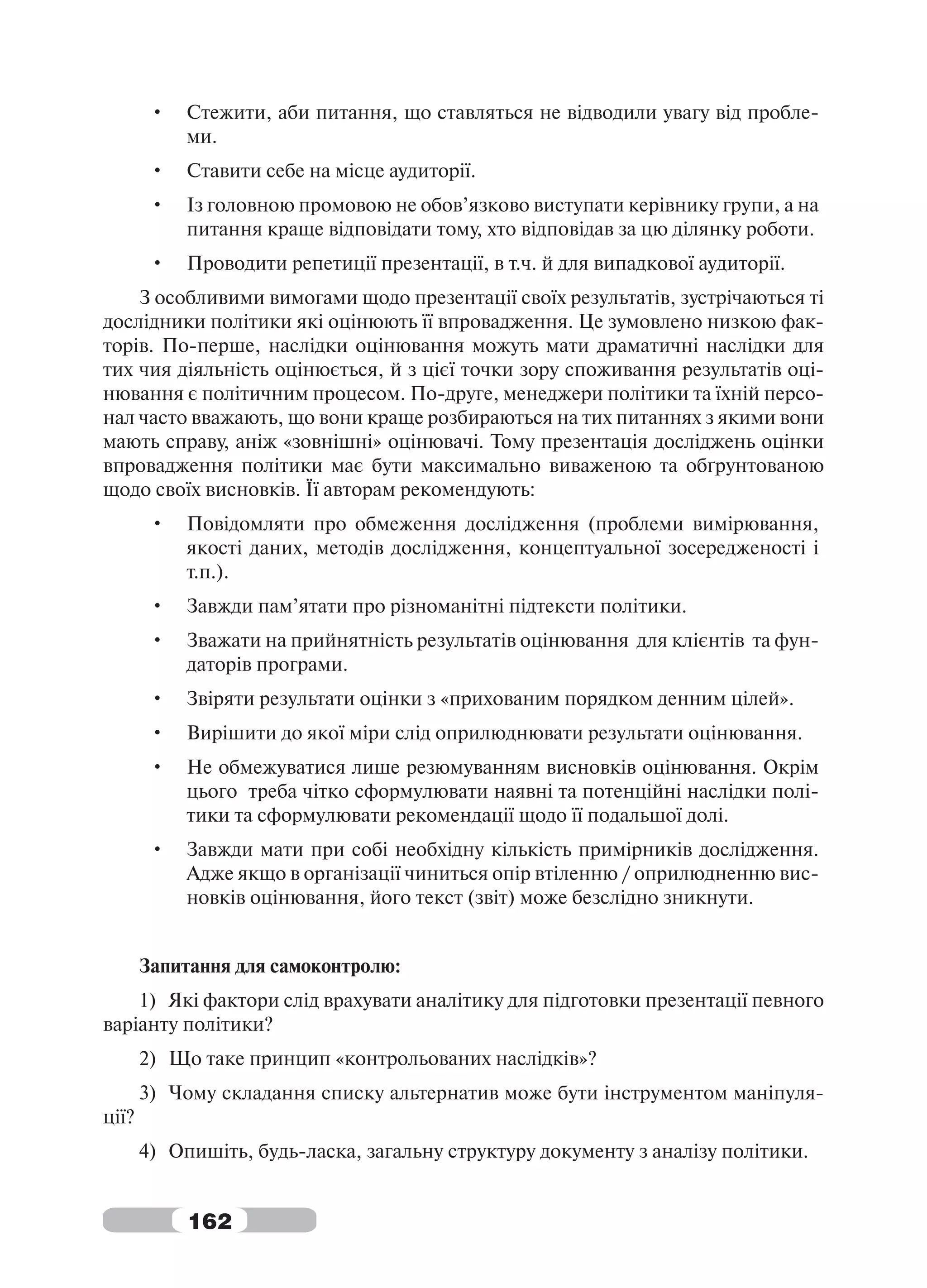 •   Стежити, аби питання, що ставляться не відводили увагу від пробле-
            ми.
        •   Ставити себе на місце аудиторії.
        •   Із головною промовою не обов’язково виступати керівнику групи, а на
            питання краще відповідати тому, хто відповідав за цю ділянку роботи.
        •   Проводити репетиції презентації, в т.ч. й для випадкової аудиторії.
    З особливими вимогами щодо презентації своїх результатів, зустрічаються ті
дослідники політики які оцінюють її впровадження. Це зумовлено низкою фак-
торів. По-перше, наслідки оцінювання можуть мати драматичні наслідки для
тих чия діяльність оцінюється, й з цієї точки зору споживання результатів оці-
нювання є політичним процесом. По-друге, менеджери політики та їхній персо-
нал часто вважають, що вони краще розбираються на тих питаннях з якими вони
мають справу, аніж «зовнішні» оцінювачі. Тому презентація досліджень оцінки
впровадження політики має бути максимально виваженою та обґрунтованою
щодо своїх висновків. Її авторам рекомендують:
        •   Повідомляти про обмеження дослідження (проблеми вимірювання,
            якості даних, методів дослідження, концептуальної зосередженості і
            т.п.).
        •   Завжди пам’ятати про різноманітні підтексти політики.
        •   Зважати на прийнятність результатів оцінювання для клієнтів та фун-
            даторів програми.
        •   Звіряти результати оцінки з «прихованим порядком денним цілей».
        •   Вирішити до якої міри слід оприлюднювати результати оцінювання.
        •   Не обмежуватися лише резюмуванням висновків оцінювання. Окрім
            цього треба чітко сформулювати наявні та потенційні наслідки полі-
            тики та сформулювати рекомендації щодо її подальшої долі.
        •   Завжди мати при собі необхідну кількість примірників дослідження.
            Адже якщо в організації чиниться опір втіленню / оприлюдненню вис-
            новків оцінювання, його текст (звіт) може безслідно зникнути.


       Запитання для самоконтролю:
    1) Які фактори слід врахувати аналітику для підготовки презентації певного
варіанту політики?
       2) Що таке принцип «контрольованих наслідків»?
       3) Чому складання списку альтернатив може бути інструментом маніпуля-
ції?
       4) Опишіть, будь-ласка, загальну структуру документу з аналізу політики.


            162
 