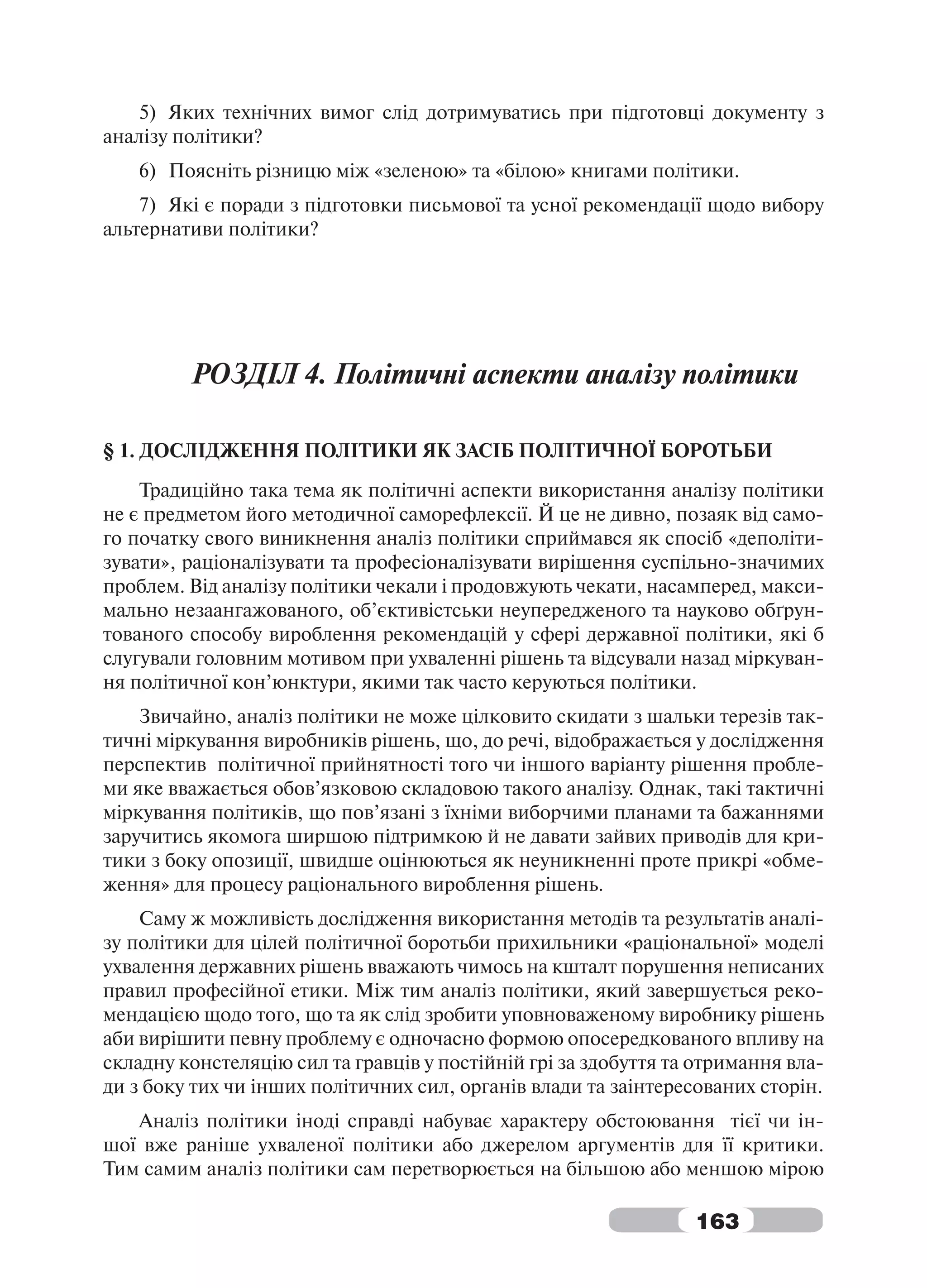 5) Яких технічних вимог слід дотримуватись при підготовці документу з
аналізу політики?
   6) Поясніть різницю між «зеленою» та «білою» книгами політики.
    7) Які є поради з підготовки письмової та усної рекомендації щодо вибору
альтернативи політики?




         РОЗДІЛ 4. Політичні аспекти аналізу політики

§ 1. ДОСЛІДЖЕННЯ ПОЛІТИКИ ЯК ЗАСІБ ПОЛІТИЧНОЇ БОРОТЬБИ
    Традиційно така тема як політичні аспекти використання аналізу політики
не є предметом його методичної саморефлексії. Й це не дивно, позаяк від само-
го початку свого виникнення аналіз політики сприймався як спосіб «деполіти-
зувати», раціоналізувати та професіоналізувати вирішення суспільно-значимих
проблем. Від аналізу політики чекали і продовжують чекати, насамперед, макси-
мально незаангажованого, об’єктивістськи неупередженого та науково обґрун-
тованого способу вироблення рекомендацій у сфері державної політики, які б
слугували головним мотивом при ухваленні рішень та відсували назад міркуван-
ня політичної кон’юнктури, якими так часто керуються політики.
    Звичайно, аналіз політики не може цілковито скидати з шальки терезів так-
тичні міркування виробників рішень, що, до речі, відображається у дослідження
перспектив політичної прийнятності того чи іншого варіанту рішення пробле-
ми яке вважається обов’язковою складовою такого аналізу. Однак, такі тактичні
міркування політиків, що пов’язані з їхніми виборчими планами та бажаннями
заручитись якомога ширшою підтримкою й не давати зайвих приводів для кри-
тики з боку опозиції, швидше оцінюються як неуникненні проте прикрі «обме-
ження» для процесу раціонального вироблення рішень.
    Саму ж можливість дослідження використання методів та результатів аналі-
зу політики для цілей політичної боротьби прихильники «раціональної» моделі
ухвалення державних рішень вважають чимось на кшталт порушення неписаних
правил професійної етики. Між тим аналіз політики, який завершується реко-
мендацією щодо того, що та як слід зробити уповноваженому виробнику рішень
аби вирішити певну проблему є одночасно формою опосередкованого впливу на
складну констеляцію сил та гравців у постійній грі за здобуття та отримання вла-
ди з боку тих чи інших політичних сил, органів влади та заінтересованих сторін.
   Аналіз політики іноді справді набуває характеру обстоювання тієї чи ін-
шої вже раніше ухваленої політики або джерелом аргументів для її критики.
Тим самим аналіз політики сам перетворюється на більшою або меншою мірою

                                                                 163
 